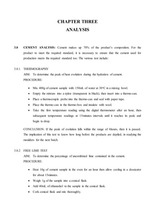 CHAPTER THREE
ANALYSIS
3.0 CEMENT ANALYSIS: Cement makes up 70% of the product’s composition. For the
product to meet the required standard, it is necessary to ensure that the cement used for
production meets the required standard too. The various test include:
3.0.1 THERMOGRAPHY
AIM: To determine the peak of heat evolution during the hydration of cement.
PROCEDURE:
 Mix 400g of cement sample with 150mL of water at 30oC in a mixing bowl.
 Empty the mixture into a nylon (transparent in black), then insert into a thermo-can.
 Place a thermocouple probe into the thermo-can and seal with paper tape.
 Place the thermo-can in the thermo-box and insulate with wool.
 Take the first temperature reading using the digital thermometer after an hour, then
subsequent temperature readings at 15minutes intervals until it reaches its peak and
begin to drop.
CONCLUSION: If the peak of evolution falls within the range of 6hours, then it is passed.
The implication of this test to know how long before the products are depiled, in readying the
moulders for the next batch.
3.0.2 FREE LIME TEST
AIM: To determine the percentage of uncombined lime contained in the cement.
PROCEDURE:
 Heat 10g of cement sample in the oven for an hour then allow cooling in a dessicator
for about 15minutes.
 Weigh 1g of the sample into a conical flask.
 Add 40mL of ethanediol to the sample in the conical flask.
 Cork conical flask and mix thoroughly.
 