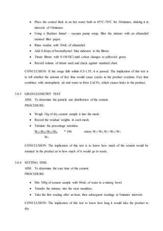  Place the conical flask in an hot water bath at 65oC-70oC for 30minutes, shaking it at
intervals of 10minutes.
 Using a Buchner funnel – vacuum pump setup, filter the mixture with an ethanediol
moisted filter paper.
 Rinse residue with 30mL of ethanediol.
 Add 4 drops of bromothymol blue indicator to the filtrate.
 Titrate filtrate with 0.1M HCl until colour changes to yellowish green.
 Record volume of titrant used and check against standard chart.
CONCLUSION: If the range falls within 0.5-1.55, it is passed. The implication of this test is
to tell whether the amount of free lime would cause cracks in the product overtime. Free lime
combines with atmospheric air and water to form CaCO3, which causes leaks in the product.
3.0.3 GRANULOMETRY TEST
AIM: To determine the particle size distribution of the cement.
PROCEDURE:
 Weigh 10g of dry cement sample it into the mesh.
 Record the residual weights in each mesh.
 Tabulate the percentage retention.
W1+W2+W3+W4 * 100 where W1>W2.W3>W4>W5
W5
CONCLUSION: The implication of this test is to know how much of the cement would be
retained in the product as to how much of it would go to waste.
3.0.4 SETTING TIME
AIM: To determine the cure time of the cement.
PROCEDURE:
 Mix 300g of cement sample with 90mL of water in a mixing bowl.
 Transfer the mixture into the vicat moulders.
 Take the first reading after an hour, then subsequent readings at 5minutes intervals.
CONCLUSION: The implication of this test to know how long it would take the product to
dry.
 