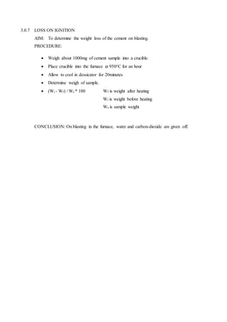 3.0.7 LOSS ON IGNITION
AIM: To determine the weight loss of the cement on blasting.
PROCEDURE:
 Weigh about 1000mg of cement sample into a crucible.
 Place crucible into the furnace at 950oC for an hour
 Allow to cool in dessicator for 20minutes
 Determine weigh of sample.
 (Wi - Wf) / Ws * 100 Wf is weight after heating
Wi is weight before heating
Ws is sample weight
CONCLUSION: On blasting in the furnace, water and carbon-dioxide are given off.
 