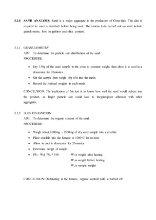 3.1.0 SAND ANALYSIS: Sand is a major aggregate in the production of Crete-tiles. This also is
required to meet a standard before being used. The various tests carried out on sand include
granulometry, loss on ignition and silica content.
3.1.1 GRANULOMETRY
AIM: To determine the particle size distribution of the sand.
PROCEDURE:
 Dry 150g of the sand sample in the oven to constant weight, then allow it to cool in a
dessicator for 20minutes.
 Stir the sample then weigh 10g of it into the mesh.
 Record the residual weights in each mesh.
CONCLUSION: The implication of this test is to know how well the sand would adhere into
the product, as larger particle size could lead to irregular/poor adhesion with other
aggregates.
3.1.2 LOSS ON IGNITION
AIM: To determine the organic content of the sand.
PROCEDURE:
 Weigh about 1000mg – 1500mg of dry sand sample into a crucible.
 Place crucible into the furnace at 1000oC for an hour
 Allow to cool in dessicator for 20minutes
 Determine weigh of sample.
 (Wi - Wf) / Ws * 100 Wf is weight after heating
Wi is weight before heating
Ws is sample weight
CONCLUSION: On blasting in the furnace, organic content (silt) is burned off.
 
