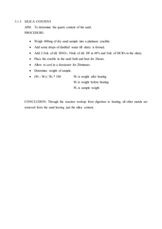 3.1.3 SILICA CONTENT
AIM: To determine the quartz content of the sand.
PROCEDURE:
 Weigh 400mg of dry sand sample into a platinum crucible.
 Add some drops of distilled water till slurry is formed.
 Add 2.5mL of dil. HNO3, 10mL of dil. HF at 48% and 5mL of HClO4 to the slurry.
 Place the crucble in the sand bath and heat for 2hours.
 Allow to cool in a dessicator for 20minutes
 Determine weight of sample.
 (Wi - Wf) / Ws * 100 Wf is weight after heating
Wi is weight before heating
Ws is sample weight
CONCLUSION: Through the reaction workup from digestion to heating, all other metals are
removed from the sand leaving just the silica content.
 