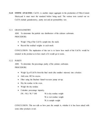 3.2.0 STONE ANALYSIS: CaCO3 is another major aggregate in the production of Fibre-Cement
Sheets,and it must meet the standard before being used. The various tests carried out on
CaCO3 include granulometry, purity test and air permeability test.
3.2.1 GRANULOMETRY
AIM: To determine the particle size distribution of the calcium carbonate.
PROCEDURE:
 Weigh 150g of the CaCO3 sample into the mesh.
 Record the residual weights in each mesh.
CONCLUSION: The implication of this test is to know how much of the CaCO3 would be
retained in the product as to how much of it would go to waste.
3.2.2 PURITY
AIM: To determine the percentage purity of the calcium carbonate.
PROCEDURE:
 Weigh 5g of CaCO3 from the final mesh (the smallest microns) into a beaker.
 Add conc. HCl in excess.
 Filter using the Buchner funnel-vacuum pump set-up.
 Dry the residue in the oven.
 Weigh the dry residue.
 Calculate percentage impurity.
(Wi - Wf) / Ws * 100 Wf is dry residue weight
Wi is wet residue weight
Ws is sample weight
CONCLUSION: This test tells us how pure the sample is, whether it is has been mixed with
some other products or not.
 