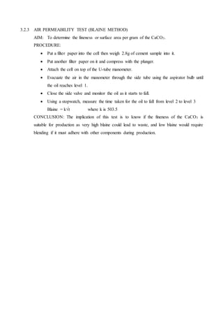 3.2.3 AIR PERMEABILITY TEST (BLAINE METHOD)
AIM: To determine the fineness or surface area per gram of the CaCO3.
PROCEDURE:
 Put a filter paper into the cell then weigh 2.8g of cement sample into it.
 Put another filter paper on it and compress with the plunger.
 Attach the cell on top of the U-tube manometer.
 Evacuate the air in the manometer through the side tube using the aspirator bulb until
the oil reaches level 1.
 Close the side valve and monitor the oil as it starts to fall.
 Using a stopwatch, measure the time taken for the oil to fall from level 2 to level 3
Blaine = k√t where k is 503.5
CONCLUSION: The implication of this test is to know if the fineness of the CaCO3 is
suitable for production as very high blaine could lead to waste, and low blaine would require
blending if it must adhere with other components during production.
 