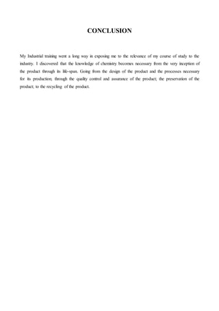 CONCLUSION
My Industrial training went a long way in exposing me to the relevance of my course of study to the
industry. I discovered that the knowledge of chemistry becomes necessary from the very inception of
the product through its life-span. Going from the design of the product and the processes necessary
for its production; through the quality control and assurance of the product; the preservation of the
product; to the recycling of the product.
 