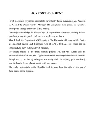 ACKNOWLEDGEMENT
I wish to express my sincere gratitude to my industry based supervisor, Mr. Adegoke
O. A., and the Quality Control Manager, Mr. Joseph for their genuine co-operation
and support through the course of my training.
I sincerely acknowledge the effort of my I.T departmental supervisor, and my SIWES
coordinator, may the good Lord continue to bless them. Amen.
Also, I thank the Department of Chemistry of the University of Lagos and the Centre
for Industrial Liaison and Placement Unit (CILPU), UNILAG for giving me the
opportunity to carry out my SIWES program.
My sincere regards to my dearly beloved parents, Mr. and Mrs. Adams and my
beloved Guidance Mr. and Mrs. Ogunsanya for their encouragements and full supports
through the period. To my colleagues that really made the memory great and lovely
may the Lord’s favour always remain with you. Amen.
Above all, I am grateful to the Almighty God for everything, for without Him, any of
these would not be possible.
 