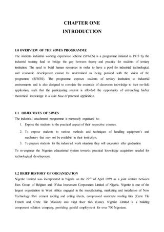 CHAPTER ONE
INTRODUCTION
1.0 OVERVIEW OF THE SIWES PROGRAMME
The students industrial working experience scheme (SIWES) is a programme initiated in 1973 by the
industrial training fund to bridge the gap between theory and practice for students of tertiary
institution. The need to build human resources in order to have a pool for industrial, technological
and economic development cannot be undermined as being pursued with the vision of the
programme (SIWES). The programme exposes students of tertiary institution to industrial
environments and is also designed to correlate the essentials of classroom knowledge to their on-field
application, such that the participating student is afforded the opportunity of entrenching his/her
theoretical knowledge in a solid base of practical application.
1.1 OBJECTIVES OF SIWES
The industrial attachment programme is purposely organized to:
1. Expose the students to the practical aspect of their respective courses.
2. To expose students to various methods and techniques of handling equipment’s and
machinery that may not be available in their institution.
3. To prepare students for the industrial work situation they will encounter after graduation
To re-engineer the Nigerian educational system towards practical knowledge acquisition needed for
technological development.
1.2 BRIEF HISTORY OF ORGANIZATION
Nigerite Limited was incorporated in Nigeria on the 29th of April 1959 as a joint venture between
Etex Group of Belgium and O’dua Investment Corporation Limited of Nigeria. Nigerite is one of the
largest organization in West Africa engaged in the manufacturing, marketing and installation of New
Technology fibre cement roofing and ceiling sheets, compressed sandcrete roofing tiles (Crete Tile
French and Crete Tile Mission) and vinyl floor tiles (Luxe). Nigerite Limited is a building
component solution company, providing gainful employment for over 700 Nigerians.
 