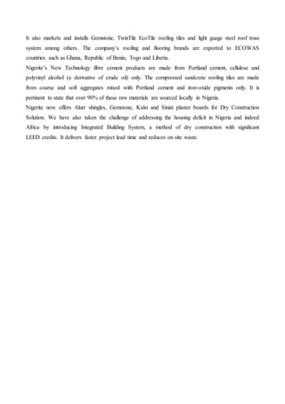 It also markets and installs Gemstone, TwinTile EcoTile roofing tiles and light guage steel roof truss
system among others. The company’s roofing and flooring brands are exported to ECOWAS
countries such as Ghana, Republic of Benin, Togo and Liberia.
Nigerite’s New Technology fibre cement products are made from Portland cement, cellulose and
polyvinyl alcohol (a derivative of crude oil) only. The compressed sandcrete roofing tiles are made
from coarse and soft aggregates mixed with Portland cement and iron-oxide pigments only. It is
pertinent to state that over 90% of these raw materials are sourced locally in Nigeria.
Nigerite now offers Alurr shingles, Gemstone, Kalsi and Siniat plaster boards for Dry Construction
Solution. We have also taken the challenge of addressing the housing deficit in Nigeria and indeed
Africa by introducing Integrated Building System, a method of dry construction with significant
LEED credits. It delivers faster project lead time and reduces on site waste.
 