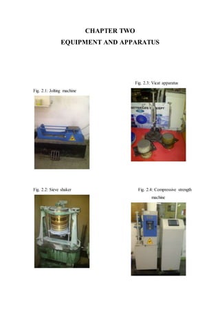 CHAPTER TWO
EQUIPMENT AND APPARATUS
Fig. 2.3: Vicat apparatus
Fig. 2.1: Jolting machine
Fig. 2.2: Sieve shaker Fig. 2.4: Compressive strength
machine
 