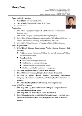 Zhang Peng
Sogang University GSIS, Doctoral Student
Jiangxi University of Finance & Economics, MBA
� E-mail: ucome@yeah.net
� Mobile: 86-13561588700
Address: Hongcheng Jiatianxia Apartment, Jiaonan, Qingdao
Personal Information
 Date of Birth: November 30th, 1976.
 Place of Birth: Shangdong Province., P. R. China.
 Gender: Male.
Education
 2007.7-Now Sogang University GSIS ，Ph.D candidate of International
Relations major.
 2005.9-2006.6 Sogang University GSIS Exchange Program.
 2004.9-2007.6 Master of Business Administration (MBA) Jiangxi University of
Finance & Economics Nanchang, Jiangxi Province, P.R.China.
 1994.9-1998.7 China University of Petroleum, Major: Welding Engineer.
Work Experience
 1998.7-2003.8 Qingdao Petrochemical Works, Sinopec Company Ltd,
P.R.China.
 Position: Assistant Engineer on Welding. Part time job in teaching Welding
tech. in vestibule school.
 Work Description
 Petrochemical facility construction.
 Stuff training on welding technology.
 Translate English documents into Chinese.
 Machinery and facility maintenance management.
 2011.5-8 Kangbaide Company, Qingao. Vice Manager.
 2012.4-7 Huierde Company, Qingdao. International Trade clerk.
 2012.7-2012.4 Beijing Hangao Brothers Technology Development
Company. International Trade Clerk, Alibaba English Website Editor and
manager.
 2014.9 Binzhou Lingzhi Internet Company, Shandong Province.
Internship Experience
 2006. July-2006.Aug. Incheon International Airport Company Summer
Internship, Landside Department.
 2008. Aug.-2009.Jan. Internship in Seoul Global Center.
 2005.7-8 Fangda Special Steel (SH600507) Stock Company Ltd. Split stock
reform-state owned stock then have the right for free trade in the stock
market.
 