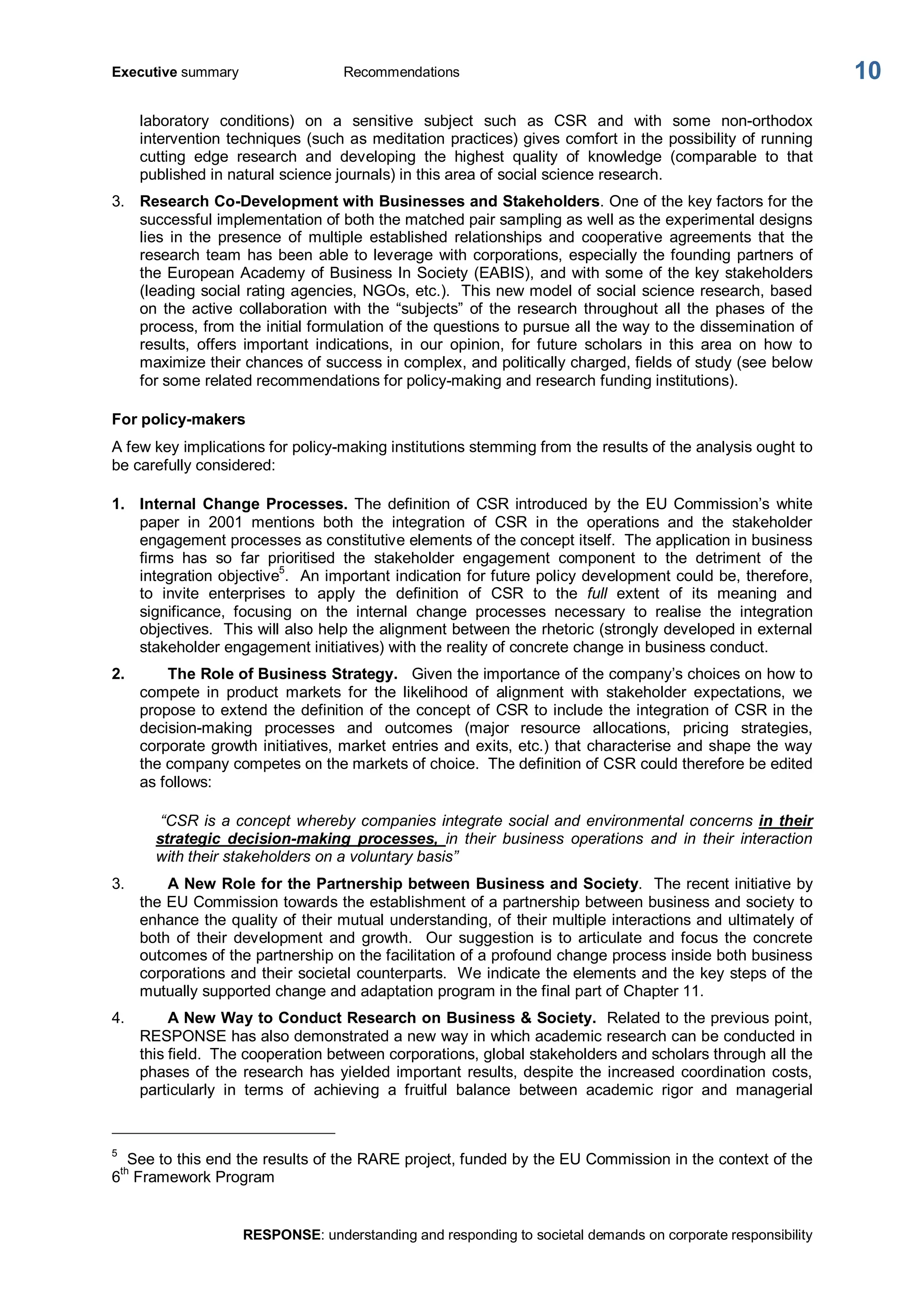Executive summary  Recommendations 
RESPONSE: understanding and responding to societal demands on corporate responsibility 
10 
laboratory  conditions)  on  a  sensitive  subject  such  as  CSR  and  with  some  non­orthodox 
intervention techniques (such as meditation practices) gives comfort in the possibility of running 
cutting  edge  research  and  developing  the  highest  quality  of  knowledge  (comparable  to  that 
published in natural science journals) in this area of social science research. 
3.  Research Co­Development with Businesses and Stakeholders. One of the key factors for the 
successful implementation of both the matched pair sampling as well as the experimental designs 
lies  in  the  presence  of  multiple  established  relationships  and  cooperative  agreements  that  the 
research team has been able to leverage with corporations, especially the founding partners of 
the European Academy of Business In Society (EABIS), and with some of the key stakeholders 
(leading social rating agencies, NGOs, etc.).  This new model of social science research, based 
on  the  active  collaboration  with  the  “subjects”  of  the research  throughout  all the  phases  of  the 
process, from the initial formulation of the questions to pursue all the way to the dissemination of 
results,  offers  important  indications,  in  our  opinion,  for  future  scholars  in  this  area  on  how  to 
maximize their chances of success in complex, and politically charged, fields of study (see below 
for some related recommendations for policy­making and research funding institutions). 
For policy­makers 
A few key implications for policy­making institutions stemming from the results of the analysis ought to 
be carefully considered: 
1.  Internal  Change  Processes. The  definition  of  CSR  introduced  by  the  EU  Commission’s  white 
paper  in  2001  mentions  both  the  integration  of  CSR  in  the  operations  and  the  stakeholder 
engagement processes as constitutive elements of the concept itself.  The application in business 
firms  has  so  far  prioritised  the  stakeholder  engagement  component  to  the  detriment  of  the 
integration objective 5 
.  An important indication for future policy development could be, therefore, 
to  invite  enterprises  to  apply  the  definition  of  CSR  to  the  full  extent  of  its  meaning  and 
significance,  focusing  on  the  internal  change  processes  necessary  to  realise  the  integration 
objectives.  This will also help the alignment between the rhetoric (strongly developed in external 
stakeholder engagement initiatives) with the reality of concrete change in business conduct. 
2.  The Role of Business Strategy.  Given the importance of the company’s choices on how to 
compete  in  product  markets  for  the  likelihood  of  alignment  with  stakeholder  expectations,  we 
propose to extend the definition of the concept of CSR to include the integration of CSR in the 
decision­making  processes  and  outcomes  (major  resource  allocations,  pricing  strategies, 
corporate growth initiatives, market entries and exits, etc.) that characterise and shape the way 
the company competes on the markets of choice.  The definition of CSR could therefore be edited 
as follows: 
“CSR is a concept whereby companies integrate social and environmental concerns in their 
strategic  decision­making  processes,  in  their  business  operations  and  in  their  interaction 
with their stakeholders on a voluntary basis” 
3.  A New Role for the Partnership between Business and Society.  The recent initiative by 
the EU Commission towards the establishment of a partnership between business and society to 
enhance the quality of their mutual understanding, of their multiple interactions and ultimately of 
both  of  their  development  and  growth.  Our  suggestion  is  to  articulate  and focus  the  concrete 
outcomes of the partnership on the facilitation of a profound change process inside both business 
corporations and their societal counterparts.  We indicate the elements and the key steps of the 
mutually supported change and adaptation program in the final part of Chapter 11. 
4.  A New Way to Conduct Research on Business & Society.  Related to the previous point, 
RESPONSE has also demonstrated a new way in which academic research can be conducted in 
this field.  The cooperation between corporations, global stakeholders and scholars through all the 
phases of the research has yielded important results, despite the increased coordination costs, 
particularly  in  terms  of  achieving  a  fruitful  balance  between  academic  rigor  and  managerial 
5 
See to this end the results of the RARE project, funded by the EU Commission in the context of the 
6 th 
Framework Program
 