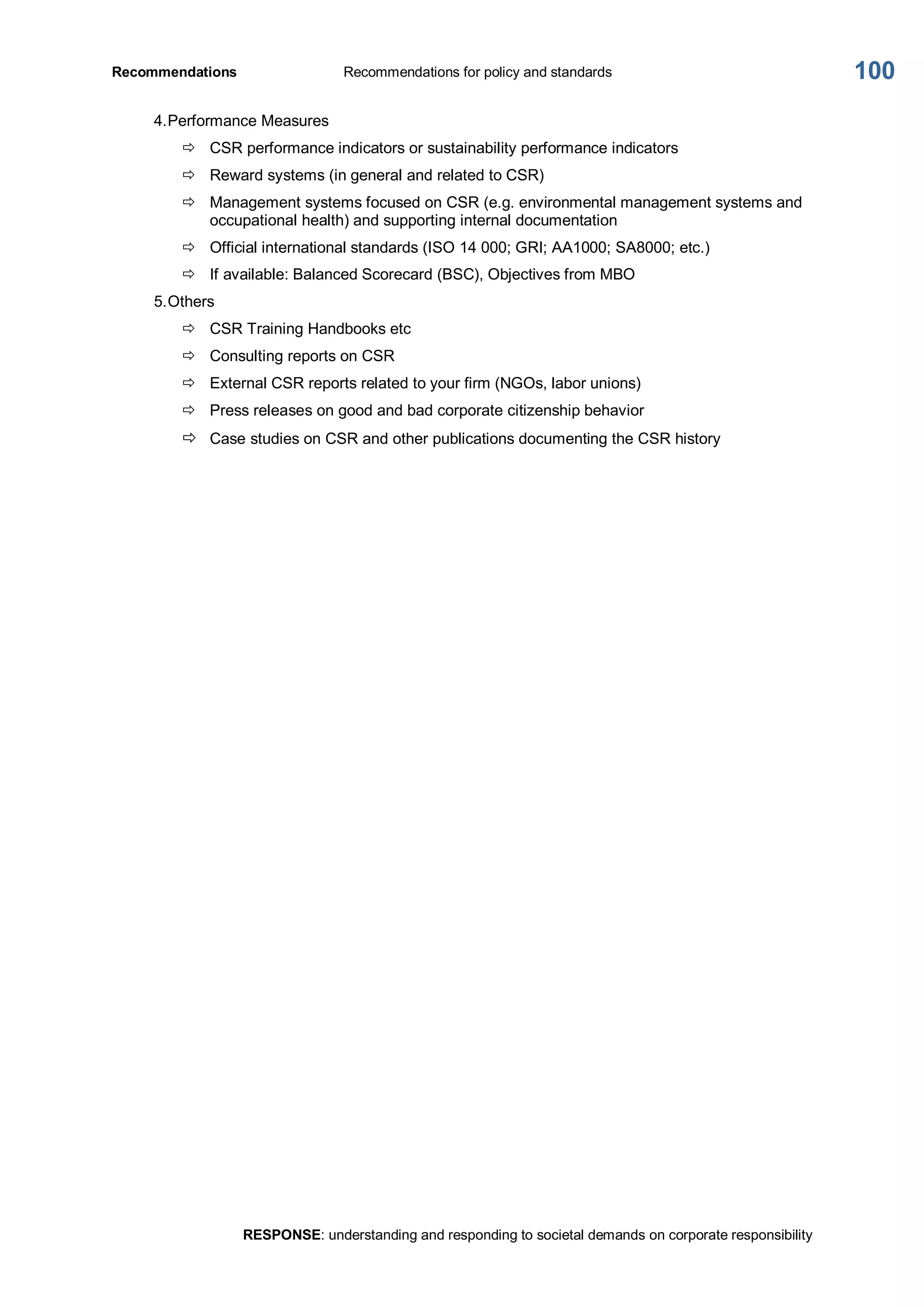 Recommendations  Recommendations for policy and standards 
RESPONSE: understanding and responding to societal demands on corporate responsibility 
100 
4.Performance Measures 
ð  CSR performance indicators or sustainability performance indicators 
ð  Reward systems (in general and related to CSR) 
ð  Management systems focused on CSR (e.g. environmental management systems and 
occupational health) and supporting internal documentation 
ð  Official international standards (ISO 14 000; GRI; AA1000; SA8000; etc.) 
ð  If available: Balanced Scorecard (BSC), Objectives from MBO 
5.Others 
ð  CSR Training Handbooks etc 
ð  Consulting reports on CSR 
ð  External CSR reports related to your firm (NGOs, labor unions) 
ð  Press releases on good and bad corporate citizenship behavior 
ð  Case studies on CSR and other publications documenting the CSR history
 