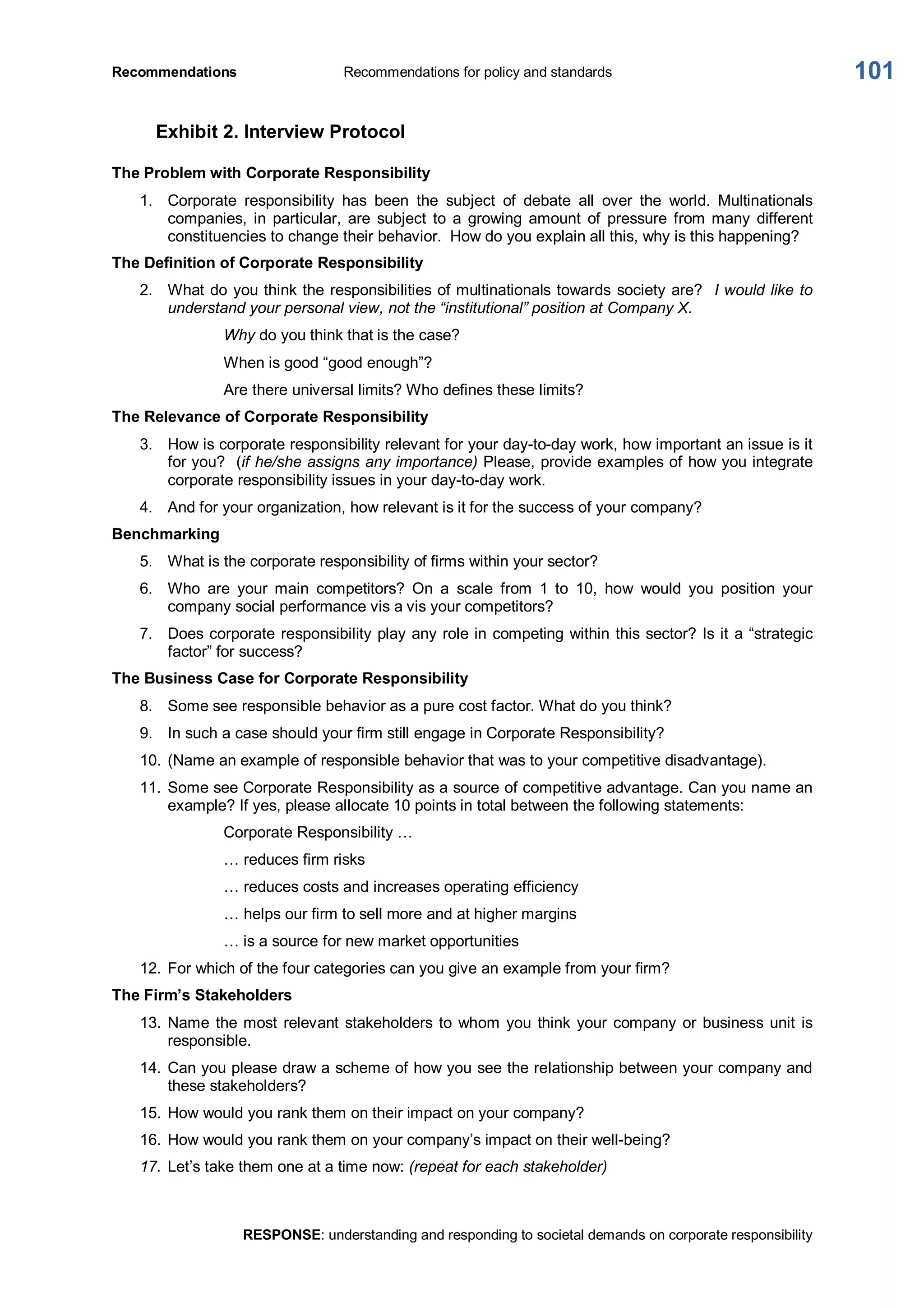 Recommendations  Recommendations for policy and standards 
RESPONSE: understanding and responding to societal demands on corporate responsibility 
101 
Exhibit 2. Interview Protocol 
The Problem with Corporate Responsibility 
1.  Corporate  responsibility  has  been  the  subject  of  debate  all  over  the  world.  Multinationals 
companies,  in  particular,  are  subject  to  a  growing  amount  of  pressure  from many  different 
constituencies to change their behavior.  How do you explain all this, why is this happening? 
The Definition of Corporate Responsibility 
2.  What do you think the responsibilities of multinationals towards society are?  I would like to 
understand your personal view, not the “institutional” position at Company X. 
Why do you think that is the case? 
When is good “good enough”? 
Are there universal limits? Who defines these limits? 
The Relevance of Corporate Responsibility 
3.  How is corporate responsibility relevant for your day­to­day work, how important an issue is it 
for you?  (if he/she assigns any importance) Please, provide examples of how you integrate 
corporate responsibility issues in your day­to­day work. 
4.  And for your organization, how relevant is it for the success of your company? 
Benchmarking 
5.  What is the corporate responsibility of firms within your sector? 
6.  Who  are  your  main  competitors?  On  a  scale  from  1  to  10,  how  would  you  position  your 
company social performance vis a vis your competitors? 
7.  Does corporate responsibility play any role in competing within this sector? Is it a “strategic 
factor” for success? 
The Business Case for Corporate Responsibility 
8.  Some see responsible behavior as a pure cost factor. What do you think? 
9.  In such a case should your firm still engage in Corporate Responsibility? 
10. (Name an example of responsible behavior that was to your competitive disadvantage). 
11. Some see Corporate Responsibility as a source of competitive advantage. Can you name an 
example? If yes, please allocate 10 points in total between the following statements: 
Corporate Responsibility … 
… reduces firm risks 
… reduces costs and increases operating efficiency 
… helps our firm to sell more and at higher margins 
… is a source for new market opportunities 
12. For which of the four categories can you give an example from your firm? 
The Firm’s Stakeholders 
13. Name the most relevant stakeholders to whom you think your company or business unit is 
responsible. 
14. Can you please draw a scheme of how you see the relationship between your company and 
these stakeholders? 
15. How would you rank them on their impact on your company? 
16. How would you rank them on your company’s impact on their well­being? 
17. Let’s take them one at a time now: (repeat for each stakeholder)
 