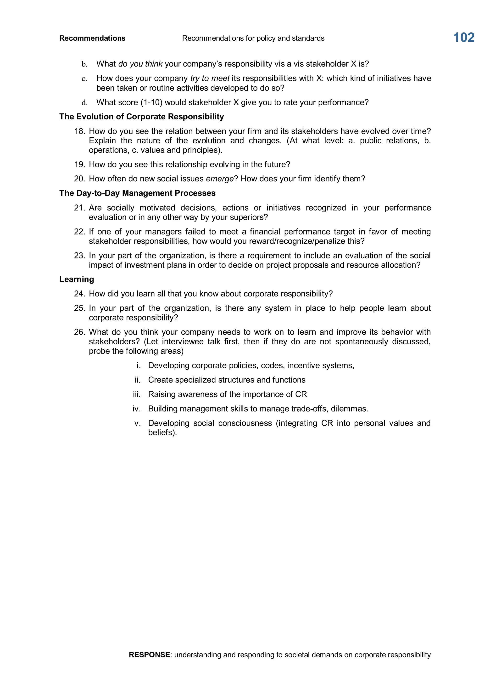 Recommendations  Recommendations for policy and standards 
RESPONSE: understanding and responding to societal demands on corporate responsibility 
102 
b.  What do you think your company’s responsibility vis a vis stakeholder X is? 
c.  How does your company try to meet its responsibilities with X: which kind of initiatives have 
been taken or routine activities developed to do so? 
d.  What score (1­10) would stakeholder X give you to rate your performance? 
The Evolution of Corporate Responsibility 
18. How do you see the relation between your firm and its stakeholders have evolved over time? 
Explain  the  nature  of  the  evolution  and  changes.  (At  what  level:  a.  public  relations,  b. 
operations, c. values and principles). 
19. How do you see this relationship evolving in the future? 
20. How often do new social issues emerge? How does your firm identify them? 
The Day­to­Day Management Processes 
21. Are  socially  motivated  decisions,  actions  or  initiatives  recognized  in  your  performance 
evaluation or in any other way by your superiors? 
22. If  one  of  your  managers  failed  to  meet  a  financial  performance  target  in  favor  of  meeting 
stakeholder responsibilities, how would you reward/recognize/penalize this? 
23. In your part of the organization, is there a requirement to include an evaluation of the social 
impact of investment plans in order to decide on project proposals and resource allocation? 
Learning 
24. How did you learn all that you know about corporate responsibility? 
25. In  your  part  of  the  organization,  is  there  any  system  in  place  to  help  people  learn  about 
corporate responsibility? 
26. What do you think your company needs to  work on to learn and improve its behavior with 
stakeholders?  (Let  interviewee  talk  first,  then  if  they  do  are  not  spontaneously  discussed, 
probe the following areas) 
i.  Developing corporate policies, codes, incentive systems, 
ii.  Create specialized structures and functions 
iii.  Raising awareness of the importance of CR 
iv.  Building management skills to manage trade­offs, dilemmas. 
v.  Developing  social  consciousness  (integrating  CR  into  personal  values  and 
beliefs).
 