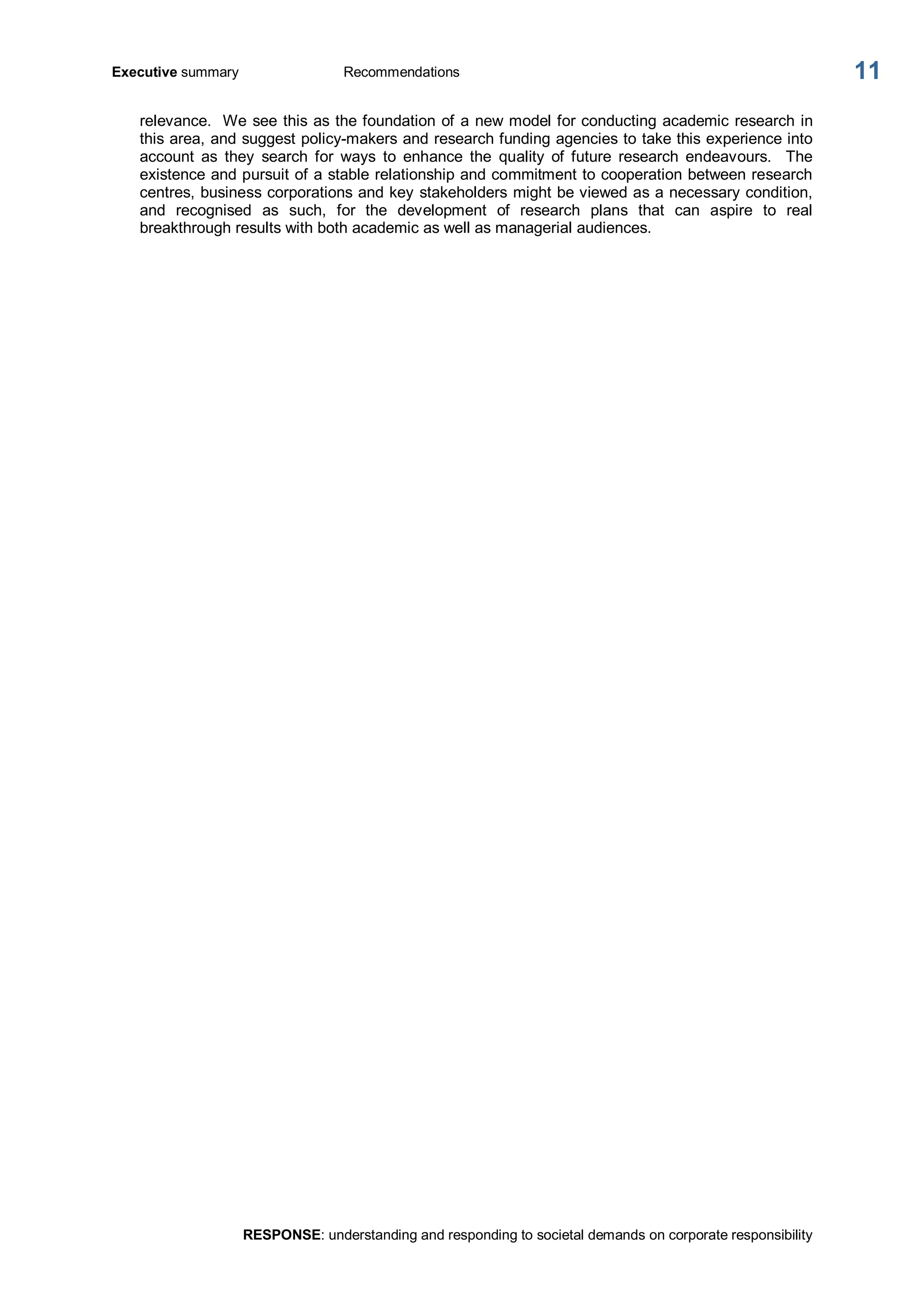 Executive summary  Recommendations 
RESPONSE: understanding and responding to societal demands on corporate responsibility 
11 
relevance.  We see this as the foundation of a new model for conducting academic research in 
this area, and suggest policy­makers and research funding agencies to take this experience into 
account  as  they  search  for  ways  to  enhance  the  quality  of  future  research  endeavours.    The 
existence and pursuit of a stable relationship and commitment to cooperation between research 
centres, business corporations and key stakeholders might be viewed as a necessary condition, 
and  recognised  as  such,  for  the  development  of  research  plans  that  can  aspire  to  real 
breakthrough results with both academic as well as managerial audiences.
 