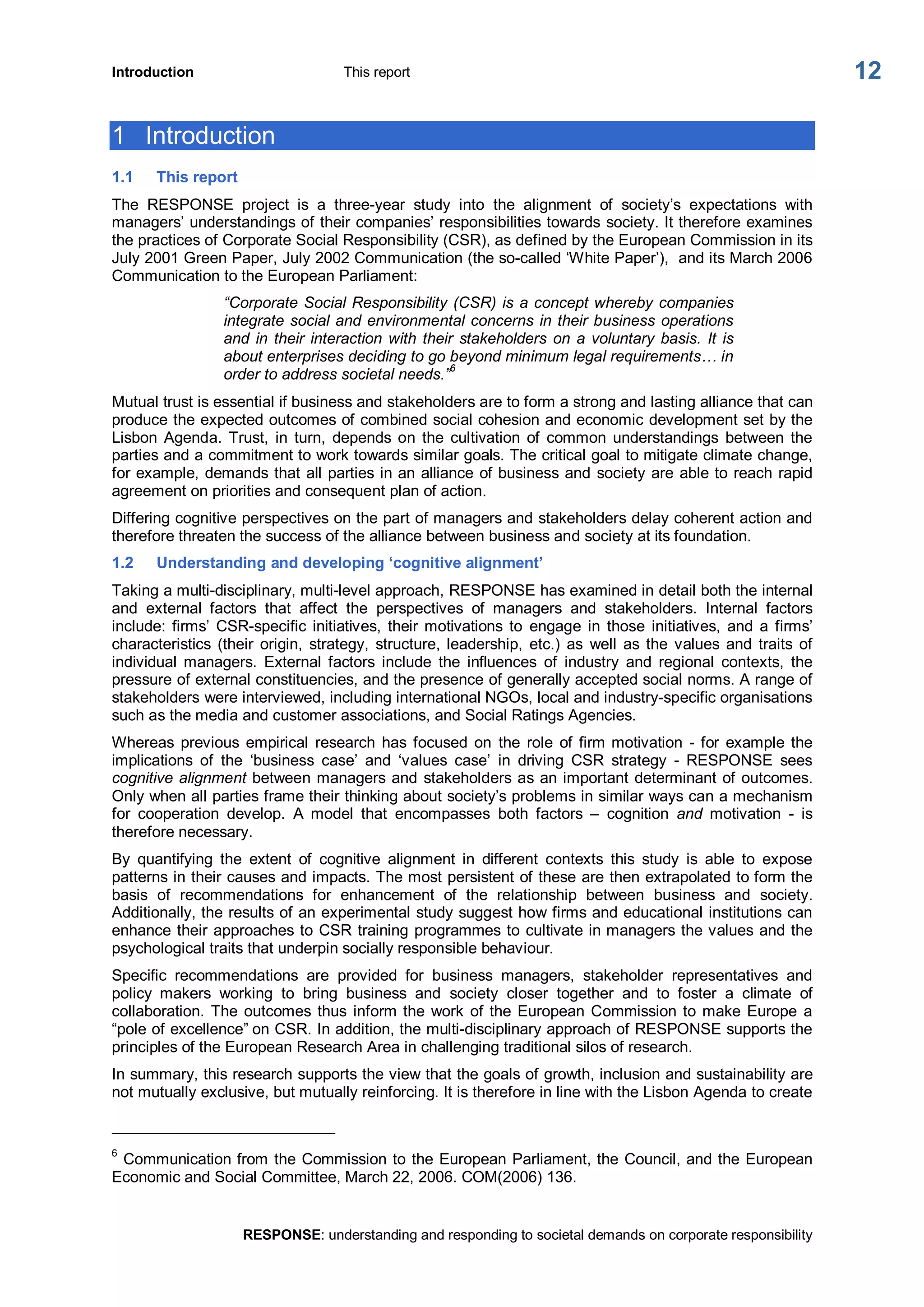 Introduction  This report 
RESPONSE: understanding and responding to societal demands on corporate responsibility 
12 
1  Introduction 
1.1  This report 
The  RESPONSE  project  is  a  three­year  study  into  the  alignment  of  society’s  expectations  with 
managers’ understandings of their companies’ responsibilities towards society. It therefore examines 
the practices of Corporate Social Responsibility (CSR), as defined by the European Commission in its 
July 2001 Green Paper, July 2002 Communication (the so­called ‘White Paper’),  and its March 2006 
Communication to the European Parliament: 
“Corporate Social Responsibility (CSR) is a concept whereby companies 
integrate social and environmental concerns in their business operations 
and in their interaction with their stakeholders on a voluntary basis. It is 
about enterprises deciding to go beyond minimum legal requirements… in 
order to address societal needs.” 6 
Mutual trust is essential if business and stakeholders are to form a strong and lasting alliance that can 
produce the expected outcomes of combined social cohesion and economic development set by the 
Lisbon  Agenda.  Trust,  in  turn,  depends  on  the  cultivation  of  common  understandings  between  the 
parties and a commitment to work towards similar goals. The critical goal to mitigate climate change, 
for example, demands that all parties in an alliance of business and society are able to reach rapid 
agreement on priorities and consequent plan of action. 
Differing cognitive perspectives on the part of managers and stakeholders delay coherent action and 
therefore threaten the success of the alliance between business and society at its foundation. 
1.2  Understanding and developing ‘cognitive alignment’ 
Taking a multi­disciplinary, multi­level approach, RESPONSE has examined in detail both the internal 
and  external  factors  that  affect  the  perspectives  of  managers  and  stakeholders.  Internal  factors 
include: firms’  CSR­specific initiatives,  their motivations to  engage  in  those  initiatives,  and  a  firms’ 
characteristics (their  origin,  strategy,  structure, leadership,  etc.)  as  well  as the  values  and  traits  of 
individual  managers.  External  factors  include  the  influences  of  industry  and  regional  contexts,  the 
pressure of external constituencies, and the presence of generally accepted social norms. A range of 
stakeholders were interviewed, including international NGOs, local and industry­specific organisations 
such as the media and customer associations, and Social Ratings Agencies. 
Whereas  previous  empirical  research  has focused  on  the  role  of firm motivation  ­ for  example the 
implications  of  the  ‘business  case’  and  ‘values  case’  in  driving  CSR  strategy  ­  RESPONSE  sees 
cognitive alignment between managers and stakeholders as an important determinant of outcomes. 
Only when all parties frame their thinking about society’s problems in similar ways can a mechanism 
for  cooperation  develop.  A  model  that  encompasses  both  factors  –  cognition  and  motivation  ­  is 
therefore necessary. 
By  quantifying  the  extent  of  cognitive  alignment  in  different  contexts  this  study  is  able  to  expose 
patterns in their causes and impacts. The most persistent of these are then extrapolated to form the 
basis  of  recommendations  for  enhancement  of  the  relationship  between  business  and  society. 
Additionally, the results of an experimental study suggest how firms and educational institutions can 
enhance their approaches to CSR training programmes to cultivate in managers the values and the 
psychological traits that underpin socially responsible behaviour. 
Specific  recommendations  are  provided  for  business  managers,  stakeholder  representatives  and 
policy  makers  working  to  bring  business  and  society  closer  together  and  to  foster  a  climate  of 
collaboration. The outcomes thus inform the work  of the European Commission to make Europe  a 
“pole of excellence” on CSR. In addition, the multi­disciplinary approach of RESPONSE supports the 
principles of the European Research Area in challenging traditional silos of research. 
In summary, this research supports the view that the goals of growth, inclusion and sustainability are 
not mutually exclusive, but mutually reinforcing. It is therefore in line with the Lisbon Agenda to create 
6 
Communication from the Commission to the European Parliament, the Council, and the European 
Economic and Social Committee, March 22, 2006. COM(2006) 136.
 