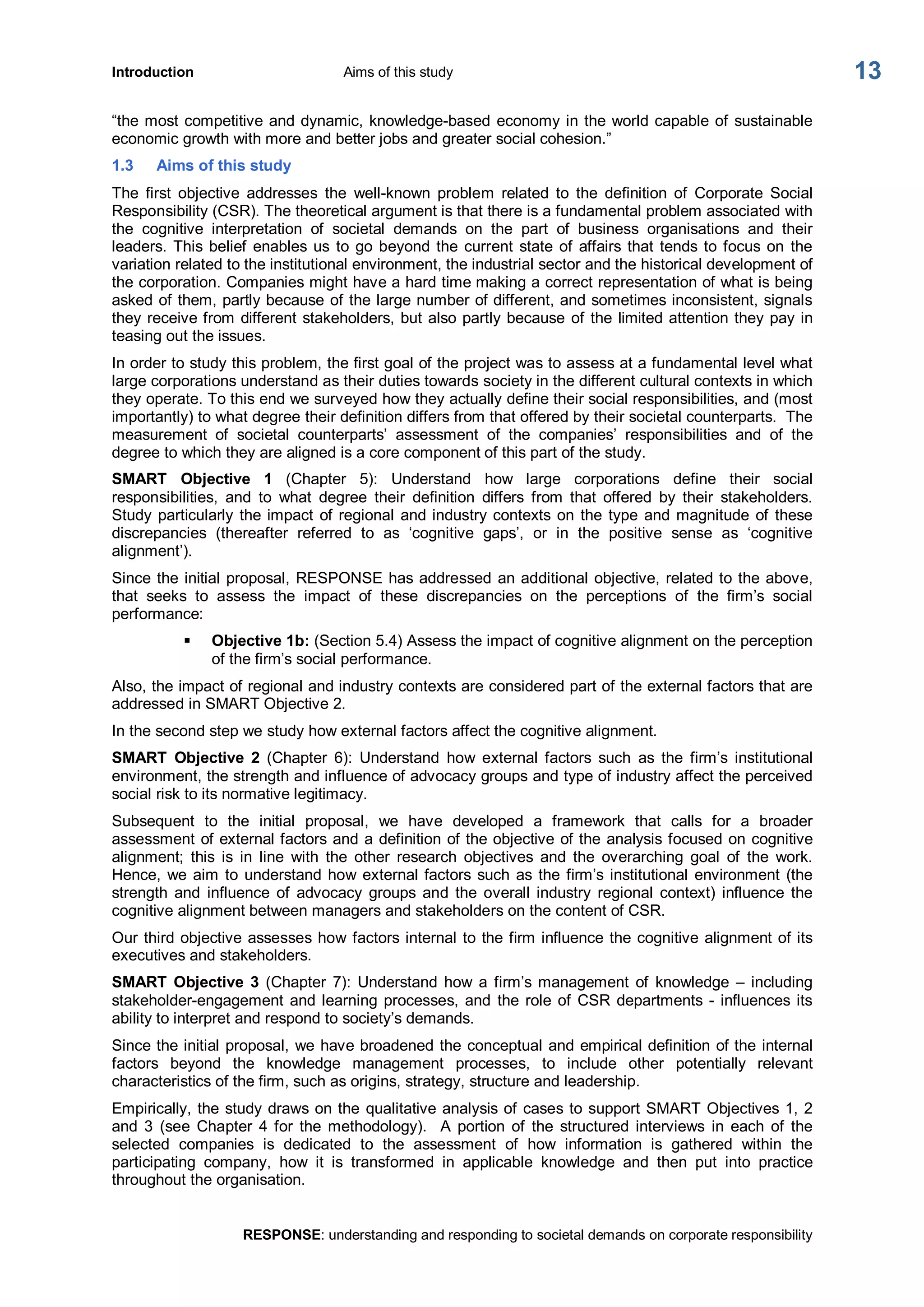 Introduction  Aims of this study 
RESPONSE: understanding and responding to societal demands on corporate responsibility 
13 
“the most competitive and dynamic, knowledge­based economy in the world capable of sustainable 
economic growth with more and better jobs and greater social cohesion.” 
1.3  Aims of this study 
The  first  objective  addresses  the  well­known  problem  related  to  the  definition  of  Corporate  Social 
Responsibility (CSR). The theoretical argument is that there is a fundamental problem associated with 
the  cognitive  interpretation  of  societal  demands  on  the  part  of  business  organisations  and  their 
leaders. This belief enables us to go beyond the current state of affairs that tends to focus on  the 
variation related to the institutional environment, the industrial sector and the historical development of 
the corporation. Companies might have a hard time making a correct representation of what is being 
asked of them, partly because of the large number of different, and sometimes inconsistent, signals 
they receive from different stakeholders, but also partly because of the limited attention they pay in 
teasing out the issues. 
In order to study this problem, the first goal of the project was to assess at a fundamental level what 
large corporations understand as their duties towards society in the different cultural contexts in which 
they operate. To this end we surveyed how they actually define their social responsibilities, and (most 
importantly) to what degree their definition differs from that offered by their societal counterparts.  The 
measurement  of  societal  counterparts’  assessment  of  the  companies’  responsibilities  and  of  the 
degree to which they are aligned is a core component of this part of the study. 
SMART  Objective  1  (Chapter  5):  Understand  how  large  corporations  define  their  social 
responsibilities,  and  to  what  degree  their  definition  differs  from  that  offered  by  their  stakeholders. 
Study particularly the impact of regional and industry contexts on the type and magnitude of these 
discrepancies  (thereafter  referred  to  as  ‘cognitive  gaps’,  or  in  the  positive  sense  as  ‘cognitive 
alignment’). 
Since the initial proposal, RESPONSE has addressed an additional objective, related to the above, 
that  seeks  to  assess  the  impact  of  these  discrepancies  on  the  perceptions  of  the  firm’s  social 
performance: 
§  Objective 1b: (Section 5.4) Assess the impact of cognitive alignment on the perception 
of the firm’s social performance. 
Also, the impact of regional and industry contexts are considered part of the external factors that are 
addressed in SMART Objective 2. 
In the second step we study how external factors affect the cognitive alignment. 
SMART  Objective  2  (Chapter  6):  Understand  how  external  factors  such  as  the  firm’s  institutional 
environment, the strength and influence of advocacy groups and type of industry affect the perceived 
social risk to its normative legitimacy. 
Subsequent  to  the  initial  proposal,  we  have  developed  a  framework  that  calls  for  a  broader 
assessment of external factors and a definition of the objective of the analysis focused on cognitive 
alignment;  this  is  in  line  with  the  other  research  objectives  and  the  overarching  goal  of  the  work. 
Hence, we aim to understand how external factors such as the firm’s institutional environment (the 
strength  and  influence  of  advocacy  groups  and  the  overall industry  regional  context)  influence  the 
cognitive alignment between managers and stakeholders on the content of CSR. 
Our third objective assesses how factors internal to the firm influence the cognitive alignment of its 
executives and stakeholders. 
SMART Objective  3  (Chapter  7):  Understand  how  a firm’s management  of  knowledge  –  including 
stakeholder­engagement and learning processes, and the role of CSR departments ­ influences its 
ability to interpret and respond to society’s demands. 
Since the initial proposal, we have broadened the conceptual and empirical definition of the internal 
factors  beyond  the  knowledge  management  processes,  to  include  other  potentially  relevant 
characteristics of the firm, such as origins, strategy, structure and leadership. 
Empirically, the study draws on the qualitative analysis of cases to support SMART Objectives 1, 2 
and  3  (see  Chapter  4  for  the  methodology).    A  portion  of  the  structured  interviews  in  each  of  the 
selected  companies  is  dedicated  to  the  assessment  of  how  information  is  gathered  within  the 
participating  company,  how  it  is  transformed  in  applicable  knowledge  and  then  put  into  practice 
throughout the organisation.
 