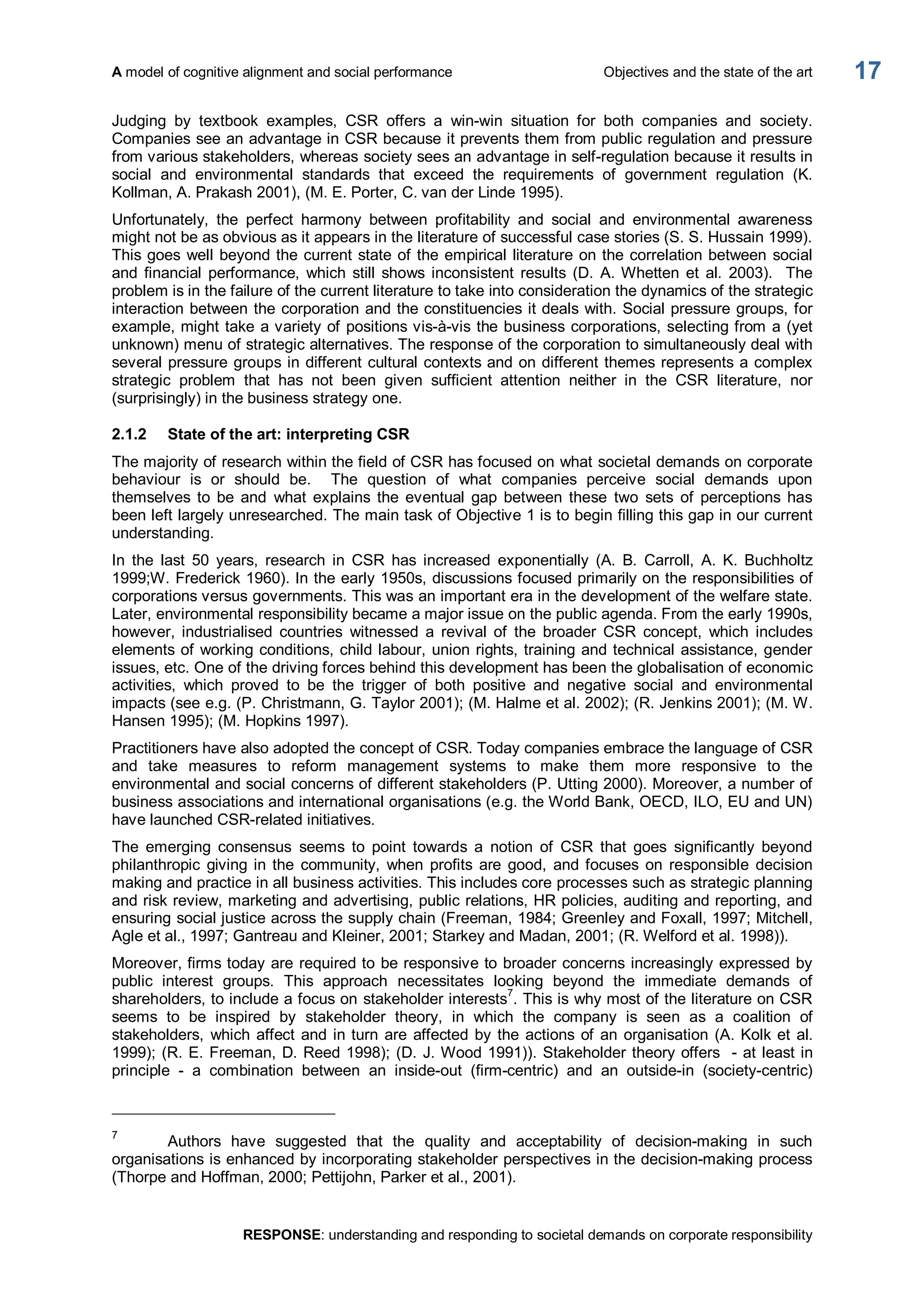 A model of cognitive alignment and social performance  Objectives and the state of the art 
RESPONSE: understanding and responding to societal demands on corporate responsibility 
17 
Judging  by  textbook  examples,  CSR  offers  a  win­win  situation  for  both  companies  and  society. 
Companies see an advantage in CSR because it prevents them from public regulation and pressure 
from various stakeholders, whereas society sees an advantage in self­regulation because it results in 
social  and  environmental  standards  that  exceed  the  requirements  of  government  regulation  (K. 
Kollman, A. Prakash 2001), (M. E. Porter, C. van der Linde 1995). 
Unfortunately,  the  perfect  harmony  between  profitability  and  social  and  environmental  awareness 
might not be as obvious as it appears in the literature of successful case stories (S. S. Hussain 1999). 
This goes well beyond the current state of the empirical literature on the correlation between social 
and  financial  performance,  which  still  shows inconsistent  results (D.  A. Whetten  et  al.  2003).   The 
problem is in the failure of the current literature to take into consideration the dynamics of the strategic 
interaction between the corporation and the constituencies it deals with. Social pressure groups, for 
example, might take a variety of positions vis­à­vis the business corporations, selecting from a (yet 
unknown) menu of strategic alternatives. The response of the corporation to simultaneously deal with 
several pressure groups in different cultural contexts and on different themes represents a complex 
strategic  problem  that  has  not  been  given  sufficient  attention  neither  in  the  CSR  literature,  nor 
(surprisingly) in the business strategy one. 
2.1.2  State of the art: interpreting CSR 
The majority of research within the field of CSR has focused on what societal demands on corporate 
behaviour  is  or  should  be.    The  question  of  what  companies  perceive  social  demands  upon 
themselves  to  be  and  what  explains  the  eventual  gap  between  these  two  sets  of  perceptions  has 
been left largely unresearched. The main task of Objective 1 is to begin filling this gap in our current 
understanding. 
In  the  last  50  years,  research  in  CSR  has  increased  exponentially  (A.  B.  Carroll,  A.  K.  Buchholtz 
1999;W. Frederick 1960). In the early 1950s, discussions focused primarily on the responsibilities of 
corporations versus governments. This was an important era in the development of the welfare state. 
Later, environmental responsibility became a major issue on the public agenda. From the early 1990s, 
however,  industrialised  countries  witnessed  a  revival  of  the  broader  CSR  concept,  which  includes 
elements of working conditions, child labour, union rights, training and technical assistance, gender 
issues, etc. One of the driving forces behind this development has been the globalisation of economic 
activities,  which  proved  to  be  the  trigger  of  both  positive  and  negative  social  and  environmental 
impacts (see e.g. (P. Christmann, G. Taylor 2001); (M. Halme et al. 2002); (R. Jenkins 2001); (M. W. 
Hansen 1995); (M. Hopkins 1997). 
Practitioners have also adopted the concept of CSR. Today companies embrace the language of CSR 
and  take  measures  to  reform  management  systems  to  make  them  more  responsive  to  the 
environmental and social concerns of different stakeholders (P. Utting 2000). Moreover, a number of 
business associations and international organisations (e.g. the World Bank, OECD, ILO, EU and UN) 
have launched CSR­related initiatives. 
The  emerging  consensus  seems  to  point  towards  a  notion  of  CSR  that  goes  significantly  beyond 
philanthropic  giving  in  the  community,  when  profits  are  good,  and focuses  on  responsible  decision 
making and practice in all business activities. This includes core processes such as strategic planning 
and risk review, marketing and advertising, public relations, HR policies, auditing and reporting, and 
ensuring social justice across the supply chain (Freeman, 1984; Greenley and Foxall, 1997; Mitchell, 
Agle et al., 1997; Gantreau and Kleiner, 2001; Starkey and Madan, 2001; (R. Welford et al. 1998)). 
Moreover, firms today are required to be responsive to broader concerns increasingly expressed by 
public  interest  groups.  This  approach  necessitates  looking  beyond  the  immediate  demands  of 
shareholders, to include a focus on stakeholder interests 7 
. This is why most of the literature on CSR 
seems  to  be  inspired  by  stakeholder  theory,  in  which  the  company  is  seen  as  a  coalition  of 
stakeholders,  which affect and in turn are affected by the actions of an organisation (A. Kolk et al. 
1999); (R. E. Freeman, D. Reed 1998); (D. J. Wood 1991)). Stakeholder theory offers  ­ at least in 
principle  ­  a  combination  between  an  inside­out  (firm­centric)  and  an  outside­in  (society­centric) 
7 
Authors  have  suggested  that  the  quality  and  acceptability  of  decision­making  in  such 
organisations is enhanced by incorporating stakeholder perspectives in the decision­making process 
(Thorpe and Hoffman, 2000; Pettijohn, Parker et al., 2001).
 