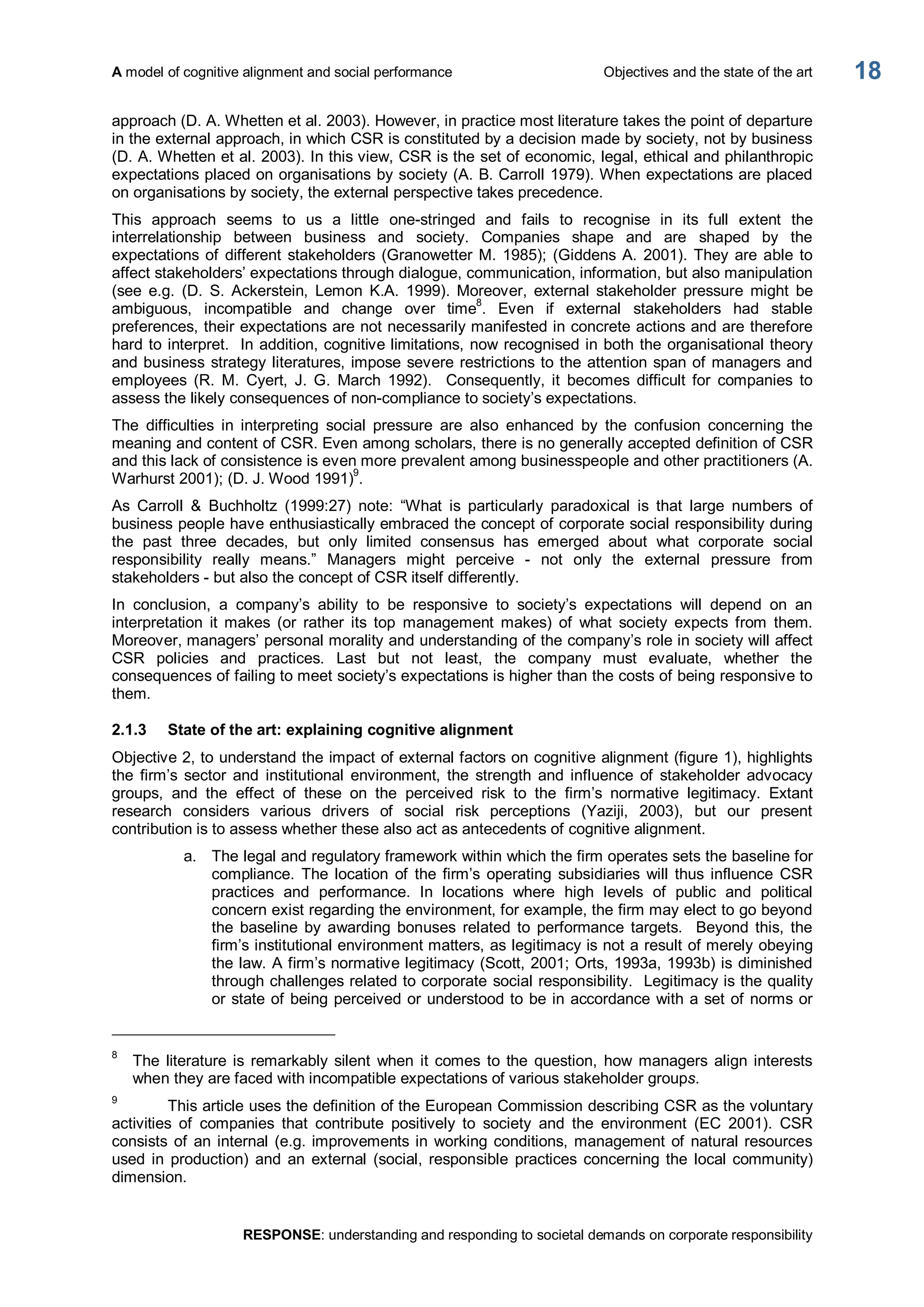 A model of cognitive alignment and social performance  Objectives and the state of the art 
RESPONSE: understanding and responding to societal demands on corporate responsibility 
18 
approach (D. A. Whetten et al. 2003). However, in practice most literature takes the point of departure 
in the external approach, in which CSR is constituted by a decision made by society, not by business 
(D. A. Whetten et al. 2003). In this view, CSR is the set of economic, legal, ethical and philanthropic 
expectations placed on organisations by society (A. B. Carroll 1979). When expectations are placed 
on organisations by society, the external perspective takes precedence. 
This  approach  seems  to  us  a  little  one­stringed  and  fails  to  recognise  in  its  full  extent  the 
interrelationship  between  business  and  society.  Companies  shape  and  are  shaped  by  the 
expectations of different stakeholders (Granowetter M. 1985); (Giddens A. 2001). They are able to 
affect stakeholders’ expectations through dialogue, communication, information, but also manipulation 
(see  e.g.  (D.  S.  Ackerstein,  Lemon  K.A.  1999).  Moreover,  external  stakeholder  pressure  might  be 
ambiguous,  incompatible  and  change  over  time 8 
.  Even  if  external  stakeholders  had  stable 
preferences, their expectations are not necessarily manifested in concrete actions and are therefore 
hard to interpret.  In addition, cognitive limitations, now recognised in both the organisational theory 
and business strategy literatures, impose severe restrictions to the attention span of managers and 
employees  (R.  M.  Cyert,  J.  G.  March  1992).    Consequently,  it  becomes  difficult  for  companies  to 
assess the likely consequences of non­compliance to society’s expectations. 
The  difficulties  in  interpreting  social  pressure  are  also  enhanced  by  the  confusion  concerning  the 
meaning and content of CSR. Even among scholars, there is no generally accepted definition of CSR 
and this lack of consistence is even more prevalent among businesspeople and other practitioners (A. 
Warhurst 2001); (D. J. Wood 1991) 9 
. 
As  Carroll  &  Buchholtz  (1999:27)  note:  “What  is  particularly  paradoxical  is  that  large  numbers  of 
business people have enthusiastically embraced the concept of corporate social responsibility during 
the  past  three  decades,  but  only  limited  consensus  has  emerged  about  what  corporate  social 
responsibility  really  means.”  Managers  might  perceive  ­  not  only  the  external  pressure  from 
stakeholders ­ but also the concept of CSR itself differently. 
In  conclusion,  a  company’s  ability  to  be  responsive  to  society’s  expectations  will  depend  on  an 
interpretation  it  makes  (or  rather  its  top  management  makes)  of  what  society  expects  from  them. 
Moreover, managers’ personal morality and understanding of the company’s role in society will affect 
CSR  policies  and  practices.  Last  but  not  least,  the  company  must  evaluate,  whether  the 
consequences of failing to meet society’s expectations is higher than the costs of being responsive to 
them. 
2.1.3  State of the art: explaining cognitive alignment 
Objective 2, to understand the impact of external factors on cognitive alignment (figure 1), highlights 
the  firm’s sector  and  institutional  environment,  the  strength  and  influence  of  stakeholder  advocacy 
groups,  and  the  effect  of  these  on  the  perceived  risk  to  the  firm’s  normative  legitimacy.  Extant 
research  considers  various  drivers  of  social  risk  perceptions  (Yaziji,  2003),  but  our  present 
contribution is to assess whether these also act as antecedents of cognitive alignment. 
a.  The legal and regulatory framework within which the firm operates sets the baseline for 
compliance.  The location  of  the firm’s  operating  subsidiaries  will thus  influence  CSR 
practices  and  performance.  In  locations  where  high  levels  of  public  and  political 
concern exist regarding the environment, for example, the firm may elect to go beyond 
the  baseline  by  awarding  bonuses  related  to  performance  targets.    Beyond  this,  the 
firm’s institutional environment matters, as legitimacy is not a result of merely obeying 
the law. A firm’s normative legitimacy (Scott, 2001; Orts, 1993a, 1993b) is diminished 
through challenges related to corporate social responsibility.  Legitimacy is the quality 
or state of being perceived or understood to be in accordance with a set of norms or 
8 
The  literature is  remarkably  silent  when  it  comes  to the  question,  how  managers  align interests 
when they are faced with incompatible expectations of various stakeholder groups. 
9 
This article uses the definition of the European Commission describing CSR as the voluntary 
activities  of  companies  that  contribute  positively  to  society  and  the  environment  (EC  2001).  CSR 
consists of an internal (e.g. improvements in working conditions, management of natural resources 
used  in  production)  and  an  external  (social,  responsible  practices  concerning the  local community) 
dimension.
 