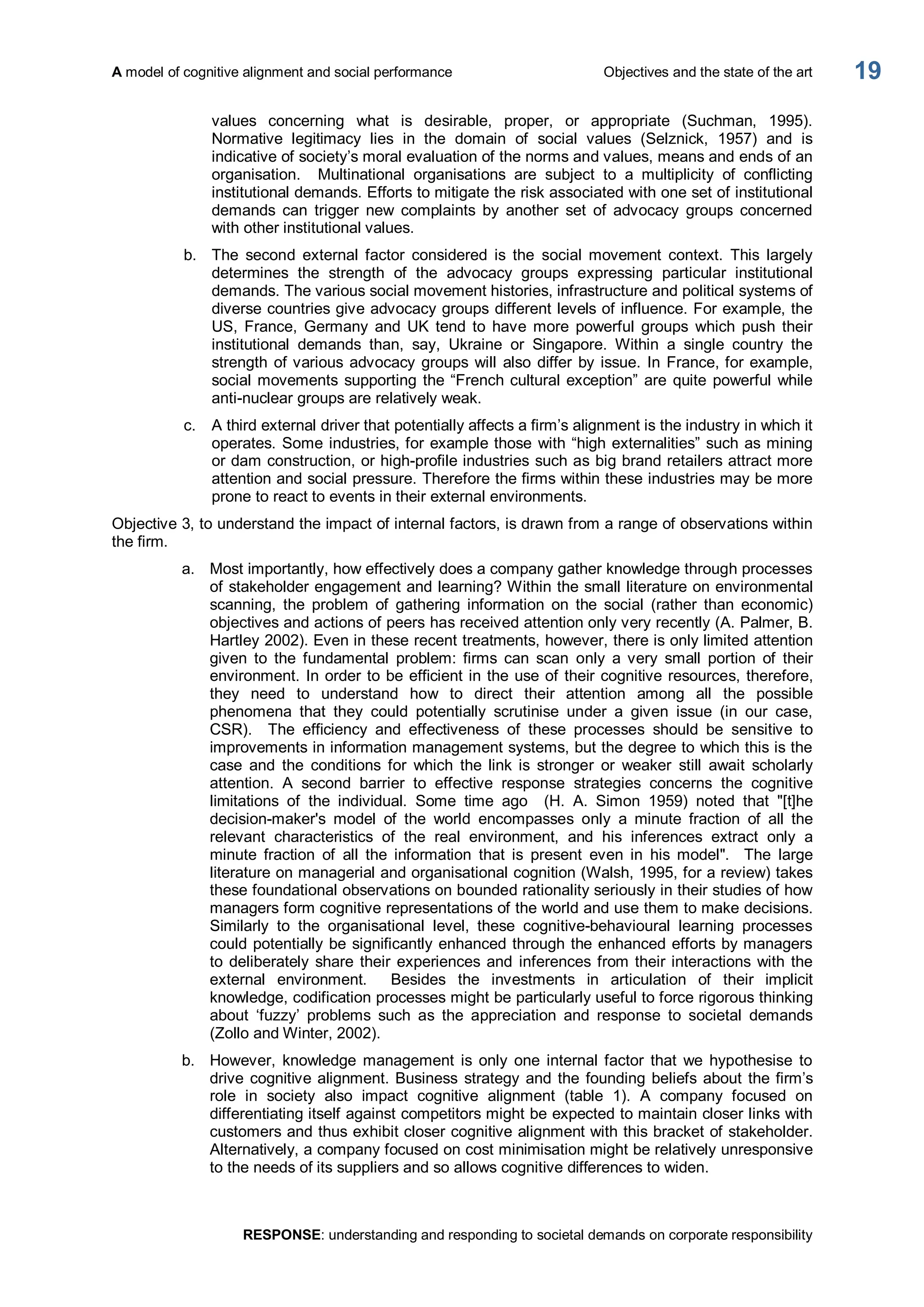 A model of cognitive alignment and social performance  Objectives and the state of the art 
RESPONSE: understanding and responding to societal demands on corporate responsibility 
19 
values  concerning  what  is  desirable,  proper,  or  appropriate  (Suchman,  1995). 
Normative  legitimacy  lies  in  the  domain  of  social  values  (Selznick,  1957)  and  is 
indicative of society’s moral evaluation of the norms and values, means and ends of an 
organisation.    Multinational  organisations  are  subject  to  a  multiplicity  of  conflicting 
institutional demands. Efforts to mitigate the risk associated with one set of institutional 
demands  can  trigger  new  complaints  by  another  set  of  advocacy  groups  concerned 
with other institutional values. 
b.  The  second  external  factor  considered  is  the  social  movement  context.  This  largely 
determines  the  strength  of  the  advocacy  groups  expressing  particular  institutional 
demands. The various social movement histories, infrastructure and political systems of 
diverse countries give advocacy groups different levels of influence. For example, the 
US,  France,  Germany  and  UK  tend  to  have  more  powerful  groups  which  push  their 
institutional  demands  than,  say,  Ukraine  or  Singapore.  Within  a  single  country  the 
strength of various advocacy groups will  also differ by issue. In France, for example, 
social movements supporting the “French cultural exception” are quite powerful while 
anti­nuclear groups are relatively weak. 
c.  A third external driver that potentially affects a firm’s alignment is the industry in which it 
operates. Some industries, for example those with “high externalities” such as mining 
or dam construction, or high­profile industries such as big brand retailers attract more 
attention and social pressure. Therefore the firms within these industries may be more 
prone to react to events in their external environments. 
Objective 3, to understand the impact of internal factors, is drawn from a range of observations within 
the firm. 
a.  Most importantly, how effectively does a company gather knowledge through processes 
of stakeholder engagement and learning? Within the small literature on environmental 
scanning,  the  problem  of  gathering  information  on  the  social  (rather  than  economic) 
objectives and actions of peers has received attention only very recently (A. Palmer, B. 
Hartley 2002). Even in these recent treatments, however, there is only limited attention 
given  to  the  fundamental  problem:  firms  can  scan  only  a  very  small  portion  of  their 
environment. In order to be efficient in the use of their cognitive resources, therefore, 
they  need  to  understand  how  to  direct  their  attention  among  all  the  possible 
phenomena  that  they  could  potentially  scrutinise  under  a  given  issue  (in  our  case, 
CSR).    The  efficiency  and  effectiveness  of  these  processes  should  be  sensitive  to 
improvements in information management systems, but the degree to which this is the 
case  and  the  conditions  for  which  the  link  is  stronger  or  weaker  still  await  scholarly 
attention.  A  second  barrier  to  effective  response  strategies  concerns  the  cognitive 
limitations  of  the  individual.  Some  time  ago  (H.  A.  Simon  1959)  noted  that  "[t]he 
decision­maker's  model  of  the  world  encompasses  only  a  minute  fraction  of  all  the 
relevant  characteristics  of  the  real  environment,  and  his  inferences  extract  only  a 
minute  fraction  of  all  the  information  that  is  present  even  in  his  model".    The  large 
literature on managerial and organisational cognition (Walsh, 1995, for a review) takes 
these foundational observations on bounded rationality seriously in their studies of how 
managers form cognitive representations of the world and use them to make decisions. 
Similarly  to  the  organisational  level,  these  cognitive­behavioural  learning  processes 
could potentially be significantly enhanced through the enhanced efforts by managers 
to deliberately share their experiences and inferences from their interactions with the 
external  environment.    Besides  the  investments  in  articulation  of  their  implicit 
knowledge, codification processes might be particularly useful to force rigorous thinking 
about  ‘fuzzy’  problems  such  as  the  appreciation  and  response  to  societal  demands 
(Zollo and Winter, 2002). 
b.  However,  knowledge  management  is  only  one  internal factor  that  we  hypothesise  to 
drive cognitive alignment. Business  strategy and the founding beliefs about the firm’s 
role  in  society  also  impact  cognitive  alignment  (table  1).  A  company  focused  on 
differentiating itself against competitors might be expected to maintain closer links with 
customers and thus exhibit closer cognitive alignment with this bracket of stakeholder. 
Alternatively, a company focused on cost minimisation might be relatively unresponsive 
to the needs of its suppliers and so allows cognitive differences to widen.
 