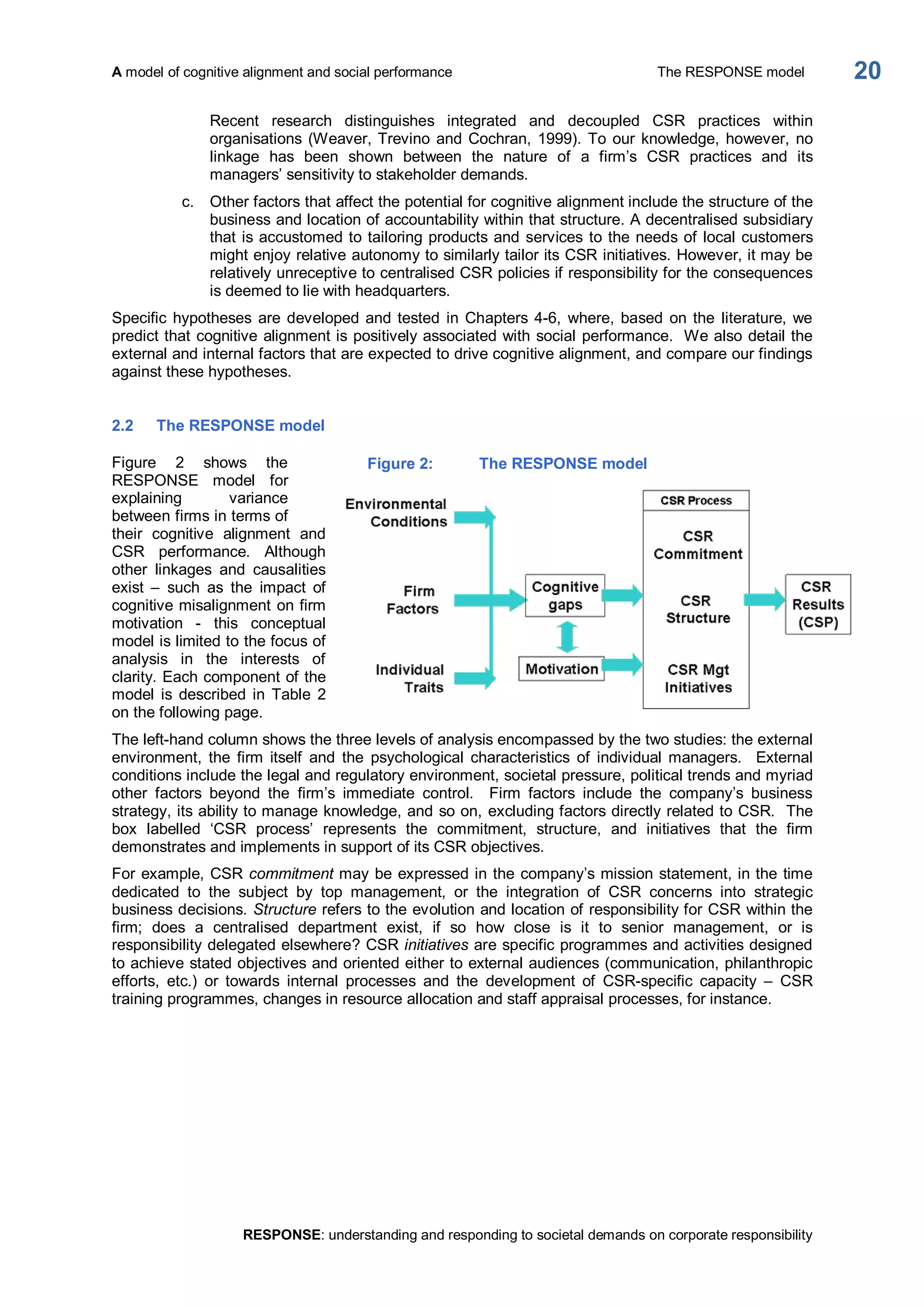 A model of cognitive alignment and social performance  The RESPONSE model 
RESPONSE: understanding and responding to societal demands on corporate responsibility 
20 
Recent  research  distinguishes  integrated  and  decoupled  CSR  practices  within 
organisations (Weaver, Trevino and Cochran, 1999). To our knowledge, however, no 
linkage  has  been  shown  between  the  nature  of  a  firm’s  CSR  practices  and  its 
managers’ sensitivity to stakeholder demands. 
c.  Other factors that affect the potential for cognitive alignment include the structure of the 
business and location of accountability within that structure. A decentralised subsidiary 
that is accustomed to tailoring products and services to the needs of local customers 
might enjoy relative autonomy to similarly tailor its CSR initiatives. However, it may be 
relatively unreceptive to centralised CSR policies if responsibility for the consequences 
is deemed to lie with headquarters. 
Specific hypotheses are developed and tested in Chapters 4­6,  where, based on the literature, we 
predict that cognitive alignment is positively associated with social performance.  We also detail the 
external and internal factors that are expected to drive cognitive alignment, and compare our findings 
against these hypotheses. 
2.2  The RESPONSE model 
Figure  2  shows  the 
RESPONSE  model  for 
explaining  variance 
between firms in terms of 
their  cognitive  alignment  and 
CSR  performance.  Although 
other  linkages  and  causalities 
exist  –  such  as  the  impact  of 
cognitive misalignment on firm 
motivation  ­  this  conceptual 
model is limited to the focus of 
analysis  in  the  interests  of 
clarity. Each component of the 
model  is  described  in  Table  2 
on the following page. 
The left­hand column shows the three levels of analysis encompassed by the two studies: the external 
environment,  the  firm  itself  and  the  psychological  characteristics  of  individual  managers.    External 
conditions include the legal and regulatory environment, societal pressure, political trends and myriad 
other  factors  beyond  the  firm’s  immediate  control.    Firm  factors  include  the  company’s  business 
strategy, its ability to manage knowledge, and so on, excluding factors directly related to CSR.  The 
box  labelled  ‘CSR  process’  represents  the  commitment,  structure,  and  initiatives  that  the  firm 
demonstrates and implements in support of its CSR objectives. 
For example, CSR commitment may be expressed in the company’s mission statement, in the time 
dedicated  to  the  subject  by  top  management,  or  the  integration  of  CSR  concerns  into  strategic 
business decisions. Structure refers to the evolution and location of responsibility for CSR within the 
firm;  does  a  centralised  department  exist,  if  so  how  close  is  it  to  senior  management,  or  is 
responsibility delegated elsewhere? CSR initiatives are specific programmes and activities designed 
to achieve stated objectives and oriented either to external audiences (communication, philanthropic 
efforts,  etc.)  or  towards  internal  processes  and  the  development  of  CSR­specific  capacity  –  CSR 
training programmes, changes in resource allocation and staff appraisal processes, for instance. 
Figure 2:  The RESPONSE model
 