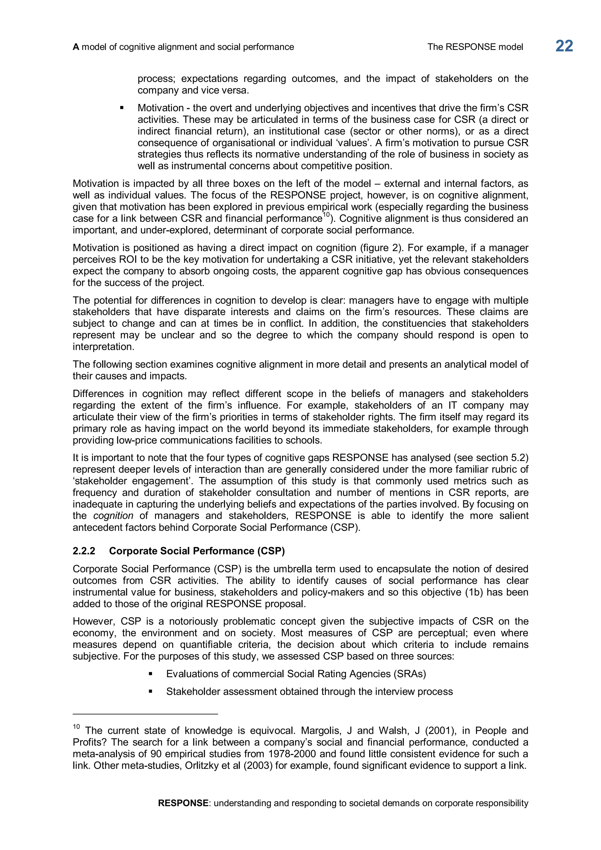 A model of cognitive alignment and social performance  The RESPONSE model 
RESPONSE: understanding and responding to societal demands on corporate responsibility 
22 
process;  expectations  regarding  outcomes,  and  the  impact  of  stakeholders  on  the 
company and vice versa. 
§  Motivation ­ the overt and underlying objectives and incentives that drive the firm’s CSR 
activities. These may be articulated in terms of the business case for CSR (a direct or 
indirect  financial  return),  an  institutional  case  (sector  or  other  norms),  or  as  a  direct 
consequence of organisational or individual ‘values’. A firm’s motivation to pursue CSR 
strategies thus reflects its normative understanding of the role of business in society as 
well as instrumental concerns about competitive position. 
Motivation is impacted by all three boxes on the left of the model – external and internal factors, as 
well as individual values. The focus of the RESPONSE project, however, is on cognitive alignment, 
given that motivation has been explored in previous empirical work (especially regarding the business 
case for a link between CSR and financial performance 
10 
). Cognitive alignment is thus considered an 
important, and under­explored, determinant of corporate social performance. 
Motivation is positioned as having a direct impact on cognition (figure 2). For example, if a manager 
perceives ROI to be the key motivation for undertaking a CSR initiative, yet the relevant stakeholders 
expect the company to absorb ongoing costs, the apparent cognitive gap has obvious consequences 
for the success of the project. 
The potential for differences in cognition to develop is clear: managers have to engage with multiple 
stakeholders  that  have  disparate  interests  and  claims  on  the  firm’s  resources.  These  claims  are 
subject  to  change  and  can  at  times be  in  conflict.  In  addition,  the  constituencies  that  stakeholders 
represent  may  be  unclear  and  so  the  degree  to  which  the  company  should  respond  is  open  to 
interpretation. 
The following section examines cognitive alignment in more detail and presents an analytical model of 
their causes and impacts. 
Differences  in  cognition  may  reflect  different  scope  in  the  beliefs  of  managers  and  stakeholders 
regarding  the  extent  of  the  firm’s  influence.  For  example,  stakeholders  of  an  IT  company  may 
articulate their view of the firm’s priorities in terms of stakeholder rights. The firm itself may regard its 
primary role as having impact on the world beyond its immediate stakeholders, for example through 
providing low­price communications facilities to schools. 
It is important to note that the four types of cognitive gaps RESPONSE has analysed (see section 5.2) 
represent deeper levels of interaction than are generally considered under the more familiar rubric of 
‘stakeholder  engagement’.  The  assumption  of  this  study  is  that  commonly  used  metrics  such  as 
frequency  and  duration  of  stakeholder  consultation  and  number  of  mentions  in  CSR  reports,  are 
inadequate in capturing the underlying beliefs and expectations of the parties involved. By focusing on 
the  cognition  of  managers  and  stakeholders,  RESPONSE  is  able  to  identify  the  more  salient 
antecedent factors behind Corporate Social Performance (CSP). 
2.2.2  Corporate Social Performance (CSP) 
Corporate Social Performance (CSP) is the umbrella term used to encapsulate the notion of desired 
outcomes  from  CSR  activities.  The  ability  to  identify  causes  of  social  performance  has  clear 
instrumental value for business, stakeholders and policy­makers and so this objective (1b) has been 
added to those of the original RESPONSE proposal. 
However,  CSP  is  a  notoriously  problematic  concept  given  the  subjective  impacts  of  CSR  on  the 
economy,  the  environment  and  on  society.  Most  measures  of  CSP  are  perceptual;  even  where 
measures  depend  on  quantifiable  criteria,  the  decision  about  which  criteria  to  include  remains 
subjective. For the purposes of this study, we assessed CSP based on three sources: 
§  Evaluations of commercial Social Rating Agencies (SRAs) 
§  Stakeholder assessment obtained through the interview process 
10 
The  current  state  of  knowledge  is  equivocal.  Margolis,  J  and  Walsh,  J  (2001),  in  People  and 
Profits? The search for a link between a company’s  social and financial performance, conducted a 
meta­analysis of 90 empirical studies from 1978­2000 and found little consistent evidence for such a 
link. Other meta­studies, Orlitzky et al (2003) for example, found significant evidence to support a link.
 