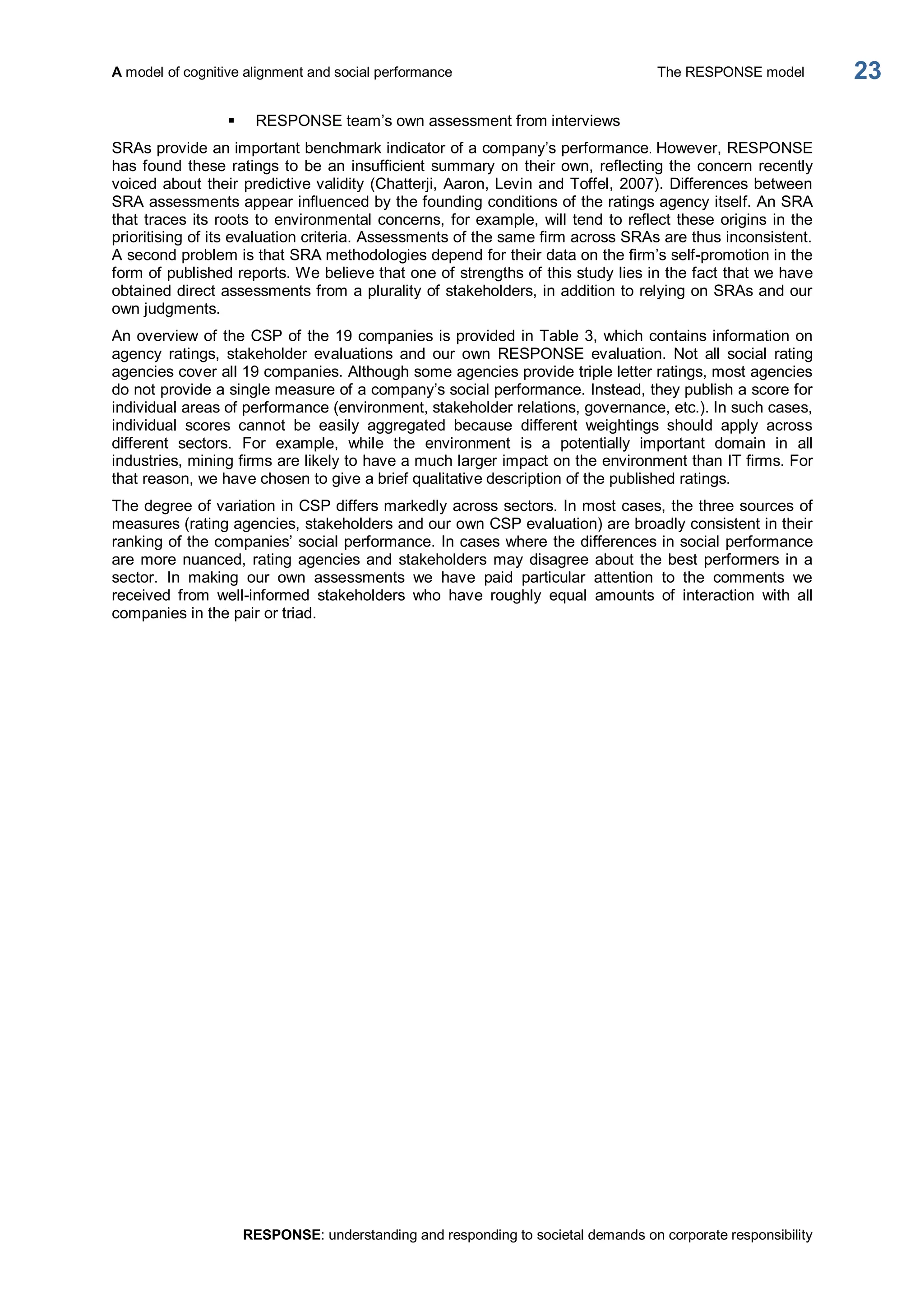 A model of cognitive alignment and social performance  The RESPONSE model 
RESPONSE: understanding and responding to societal demands on corporate responsibility 
23 
§  RESPONSE team’s own assessment from interviews 
SRAs provide an important benchmark indicator of a company’s performance. However, RESPONSE 
has found these ratings to be an insufficient summary on their own, reflecting the concern recently 
voiced about their predictive validity (Chatterji, Aaron, Levin and Toffel, 2007). Differences between 
SRA assessments appear influenced by the founding conditions of the ratings agency itself. An SRA 
that traces its roots to environmental concerns, for example, will tend to reflect these origins in the 
prioritising of its evaluation criteria. Assessments of the same firm across SRAs are thus inconsistent. 
A second problem is that SRA methodologies depend for their data on the firm’s self­promotion in the 
form of published reports. We believe that one of strengths of this study lies in the fact that we have 
obtained direct assessments from a plurality of stakeholders, in addition to relying on SRAs and our 
own judgments. 
An overview of the CSP of the 19 companies is provided in Table 3, which contains information on 
agency  ratings,  stakeholder  evaluations  and  our  own  RESPONSE  evaluation.  Not  all  social  rating 
agencies cover all 19 companies. Although some agencies provide triple letter ratings, most agencies 
do not provide a single measure of a company’s social performance. Instead, they publish a score for 
individual areas of performance (environment, stakeholder relations, governance, etc.). In such cases, 
individual  scores  cannot  be  easily  aggregated  because  different  weightings  should  apply  across 
different  sectors.  For  example,  while  the  environment  is  a  potentially  important  domain  in  all 
industries, mining firms are likely to have a much larger impact on the environment than IT firms. For 
that reason, we have chosen to give a brief qualitative description of the published ratings. 
The degree of variation in CSP differs markedly across sectors. In most cases, the three sources of 
measures (rating agencies, stakeholders and our own CSP evaluation) are broadly consistent in their 
ranking of the companies’ social performance. In cases where the differences in social performance 
are more nuanced, rating agencies and  stakeholders may disagree about the best performers in a 
sector.  In  making  our  own  assessments  we  have  paid  particular  attention  to  the  comments  we 
received  from  well­informed  stakeholders  who  have  roughly  equal  amounts  of  interaction  with  all 
companies in the pair or triad.
 