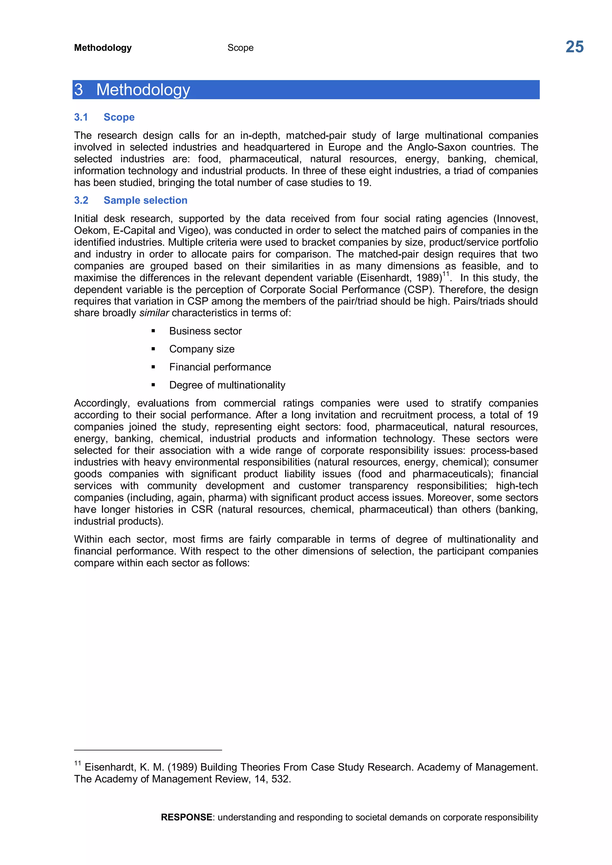 Methodology  Scope 
RESPONSE: understanding and responding to societal demands on corporate responsibility 
25 
3  Methodology 
3.1  Scope 
The  research  design  calls  for  an  in­depth,  matched­pair  study  of  large  multinational  companies 
involved  in  selected  industries  and  headquartered  in  Europe  and  the  Anglo­Saxon  countries.  The 
selected  industries  are:  food,  pharmaceutical,  natural  resources,  energy,  banking,  chemical, 
information technology and industrial products. In three of these eight industries, a triad of companies 
has been studied, bringing the total number of case studies to 19. 
3.2  Sample selection 
Initial  desk  research,  supported  by  the  data  received  from  four  social  rating  agencies  (Innovest, 
Oekom, E­Capital and Vigeo), was conducted in order to select the matched pairs of companies in the 
identified industries. Multiple criteria were used to bracket companies by size, product/service portfolio 
and  industry  in  order  to  allocate  pairs  for  comparison.  The  matched­pair  design  requires  that  two 
companies  are  grouped  based  on  their  similarities  in  as  many  dimensions  as  feasible,  and  to 
maximise the differences in the relevant dependent variable (Eisenhardt, 1989) 
11 
.  In this study, the 
dependent variable is the perception of Corporate Social Performance (CSP). Therefore, the design 
requires that variation in CSP among the members of the pair/triad should be high. Pairs/triads should 
share broadly similar characteristics in terms of: 
§  Business sector 
§  Company size 
§  Financial performance 
§  Degree of multinationality 
Accordingly,  evaluations  from  commercial  ratings  companies  were  used  to  stratify  companies 
according to their social performance. After a long invitation and recruitment process, a total of 19 
companies  joined  the  study,  representing  eight  sectors:  food,  pharmaceutical,  natural  resources, 
energy,  banking,  chemical,  industrial  products  and  information  technology.  These  sectors  were 
selected  for  their  association  with  a  wide  range  of  corporate  responsibility  issues:  process­based 
industries with heavy environmental responsibilities (natural resources, energy, chemical); consumer 
goods  companies  with  significant  product  liability  issues  (food  and  pharmaceuticals);  financial 
services  with  community  development  and  customer  transparency  responsibilities;  high­tech 
companies (including, again, pharma) with significant product access issues. Moreover, some sectors 
have  longer  histories  in  CSR  (natural  resources,  chemical,  pharmaceutical)  than  others  (banking, 
industrial products). 
Within  each  sector,  most  firms  are  fairly  comparable  in  terms  of  degree  of  multinationality  and 
financial performance. With respect to the other dimensions of selection, the participant companies 
compare within each sector as follows: 
11 
Eisenhardt, K. M. (1989) Building Theories From Case Study Research. Academy of Management. 
The Academy of Management Review, 14, 532.
 