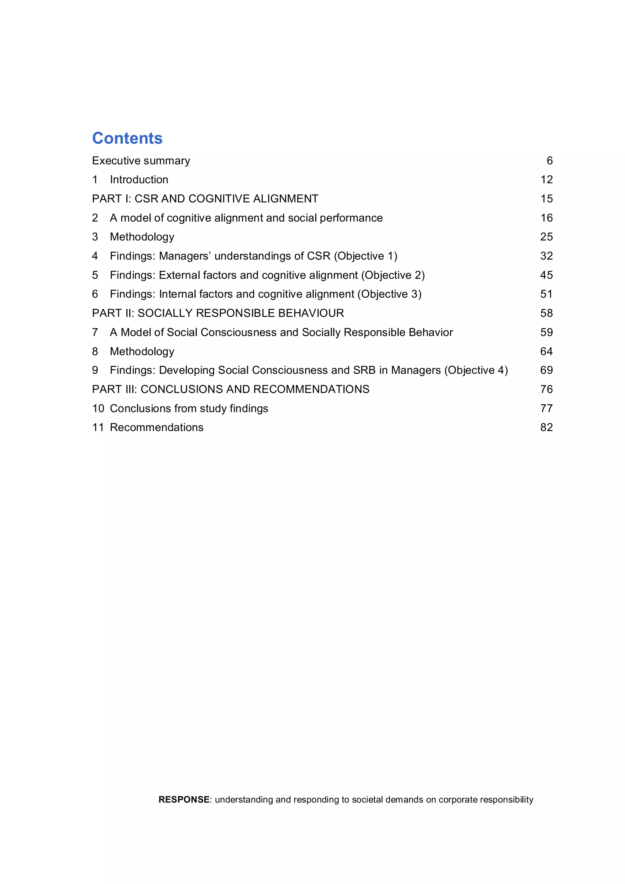 RESPONSE: understanding and responding to societal demands on corporate responsibility 
Contents 
Executive summary  6 
1  Introduction  12 
PART I: CSR AND COGNITIVE ALIGNMENT  15 
2  A model of cognitive alignment and social performance  16 
3  Methodology  25 
4  Findings: Managers’ understandings of CSR (Objective 1)  32 
5  Findings: External factors and cognitive alignment (Objective 2)  45 
6  Findings: Internal factors and cognitive alignment (Objective 3)  51 
PART II: SOCIALLY RESPONSIBLE BEHAVIOUR  58 
7  A Model of Social Consciousness and Socially Responsible Behavior  59 
8  Methodology  64 
9  Findings: Developing Social Consciousness and SRB in Managers (Objective 4)  69 
PART III: CONCLUSIONS AND RECOMMENDATIONS  76 
10  Conclusions from study findings  77 
11  Recommendations  82
 