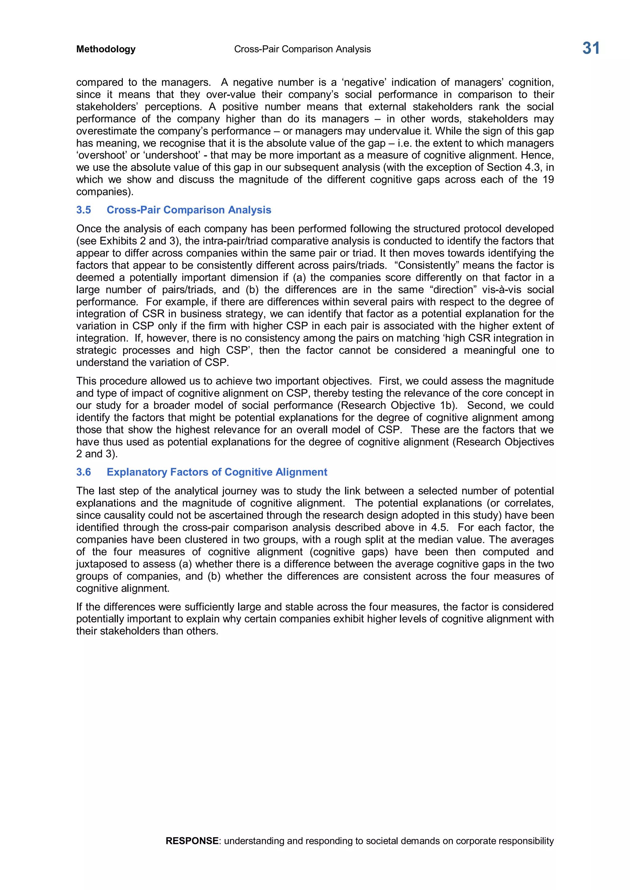 Methodology  Cross­Pair Comparison Analysis 
RESPONSE: understanding and responding to societal demands on corporate responsibility 
31 
compared  to  the  managers.  A  negative  number  is  a  ‘negative’  indication  of  managers’  cognition, 
since  it  means  that  they  over­value  their  company’s  social  performance  in  comparison  to  their 
stakeholders’  perceptions.  A  positive  number  means  that  external  stakeholders  rank  the  social 
performance  of  the  company  higher  than  do  its  managers  –  in  other  words,  stakeholders  may 
overestimate the company’s performance – or managers may undervalue it. While the sign of this gap 
has meaning, we recognise that it is the absolute value of the gap – i.e. the extent to which managers 
‘overshoot’ or ‘undershoot’ ­ that may be more important as a measure of cognitive alignment. Hence, 
we use the absolute value of this gap in our subsequent analysis (with the exception of Section 4.3, in 
which  we  show  and  discuss  the  magnitude  of  the  different  cognitive  gaps  across  each  of  the  19 
companies). 
3.5  Cross­Pair Comparison Analysis 
Once the analysis of each company has been performed following the structured protocol developed 
(see Exhibits 2 and 3), the intra­pair/triad comparative analysis is conducted to identify the factors that 
appear to differ across companies within the same pair or triad. It then moves towards identifying the 
factors that appear to be consistently different across pairs/triads.  “Consistently” means the factor is 
deemed  a  potentially important  dimension  if  (a)  the  companies score  differently  on  that factor in  a 
large  number  of  pairs/triads,  and  (b)  the  differences  are  in  the  same  “direction”  vis­à­vis  social 
performance.  For example, if there are differences within several pairs with respect to the degree of 
integration of CSR in business strategy, we can identify that factor as a potential explanation for the 
variation in CSP only if the firm with higher CSP in each pair is associated with the higher extent of 
integration.  If, however, there is no consistency among the pairs on matching ‘high CSR integration in 
strategic  processes  and  high  CSP’,  then  the  factor  cannot  be  considered  a  meaningful  one  to 
understand the variation of CSP. 
This procedure allowed us to achieve two important objectives.  First, we could assess the magnitude 
and type of impact of cognitive alignment on CSP, thereby testing the relevance of the core concept in 
our  study  for  a  broader  model  of  social  performance (Research  Objective  1b).    Second,  we  could 
identify the factors that might be potential explanations for the degree of cognitive alignment among 
those that show the highest relevance for an overall model of CSP.  These are the factors that we 
have thus used as potential explanations for the degree of cognitive alignment (Research Objectives 
2 and 3). 
3.6  Explanatory Factors of Cognitive Alignment 
The last step of the analytical journey was to study the link between a selected number of potential 
explanations  and  the  magnitude  of  cognitive  alignment.    The  potential  explanations  (or  correlates, 
since causality could not be ascertained through the research design adopted in this study) have been 
identified through the cross­pair comparison analysis  described above in 4.5.  For each factor, the 
companies have been clustered in two groups, with a rough split at the median value. The averages 
of  the  four  measures  of  cognitive  alignment  (cognitive  gaps)  have  been  then  computed  and 
juxtaposed to assess (a) whether there is a difference between the average cognitive gaps in the two 
groups  of  companies,  and  (b)  whether  the  differences  are  consistent  across  the  four  measures  of 
cognitive alignment. 
If the differences were sufficiently large and stable across the four measures, the factor is considered 
potentially important to explain why certain companies exhibit higher levels of cognitive alignment with 
their stakeholders than others.
 
