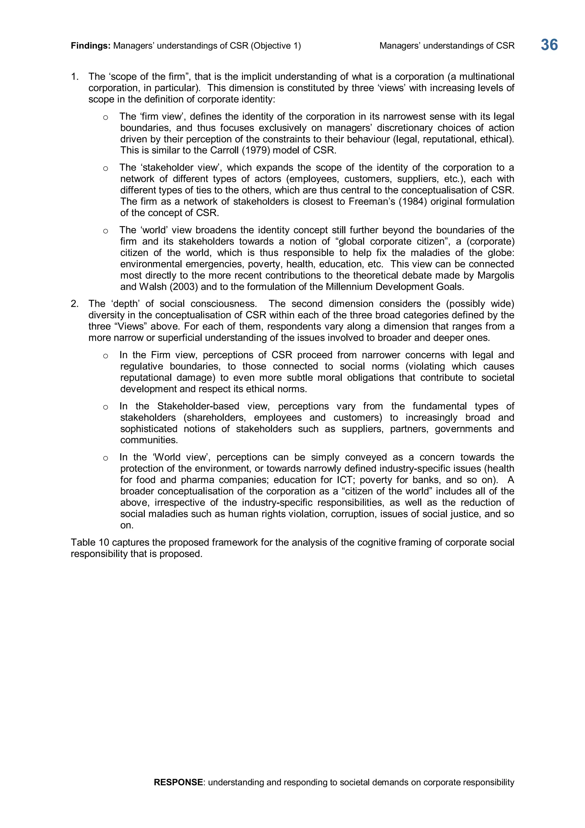 Findings: Managers’ understandings of CSR (Objective 1)  Managers’ understandings of CSR 
RESPONSE: understanding and responding to societal demands on corporate responsibility 
36 
1.  The ‘scope of the firm”, that is the implicit understanding of what is a corporation (a multinational 
corporation, in particular).  This dimension is constituted by three ‘views’ with increasing levels of 
scope in the definition of corporate identity: 
o  The ‘firm view’, defines the identity of the corporation in its narrowest sense with its legal 
boundaries,  and  thus  focuses  exclusively  on  managers’  discretionary  choices  of  action 
driven by their perception of the constraints to their behaviour (legal, reputational, ethical). 
This is similar to the Carroll (1979) model of CSR. 
o  The  ‘stakeholder  view’,  which  expands  the  scope  of  the  identity  of  the  corporation  to  a 
network  of  different  types  of  actors  (employees,  customers,  suppliers,  etc.),  each  with 
different types of ties to the others, which are thus central to the conceptualisation of CSR. 
The firm as a network of stakeholders is closest to Freeman’s (1984) original formulation 
of the concept of CSR. 
o  The ‘world’ view broadens the identity concept still further beyond the boundaries of the 
firm  and  its  stakeholders  towards  a  notion  of  “global  corporate  citizen”,  a  (corporate) 
citizen  of  the  world,  which  is  thus  responsible  to  help  fix  the  maladies  of  the  globe: 
environmental emergencies, poverty, health, education, etc.  This view can be connected 
most directly to the more recent contributions to the theoretical debate made by Margolis 
and Walsh (2003) and to the formulation of the Millennium Development Goals. 
2.  The  ‘depth’  of  social  consciousness.    The  second  dimension  considers  the  (possibly  wide) 
diversity in the conceptualisation of CSR within each of the three broad categories defined by the 
three “Views” above. For each of them, respondents vary along a dimension that ranges from a 
more narrow or superficial understanding of the issues involved to broader and deeper ones. 
o  In  the  Firm  view,  perceptions  of  CSR  proceed  from  narrower  concerns  with  legal  and 
regulative  boundaries,  to  those  connected  to  social  norms  (violating  which  causes 
reputational  damage)  to  even  more  subtle  moral  obligations  that  contribute  to  societal 
development and respect its ethical norms. 
o  In  the  Stakeholder­based  view,  perceptions  vary  from  the  fundamental  types  of 
stakeholders  (shareholders,  employees  and  customers)  to  increasingly  broad  and 
sophisticated  notions  of  stakeholders  such  as  suppliers,  partners,  governments  and 
communities. 
o  In  the  ‘World  view’,  perceptions  can  be  simply  conveyed  as  a  concern  towards  the 
protection of the environment, or towards narrowly defined industry­specific issues (health 
for  food  and  pharma  companies;  education  for  ICT;  poverty  for  banks,  and  so  on).    A 
broader conceptualisation of the corporation as a “citizen of the world” includes all of the 
above,  irrespective  of  the  industry­specific  responsibilities,  as  well  as  the  reduction  of 
social maladies such as human rights violation, corruption, issues of social justice, and so 
on. 
Table 10 captures the proposed framework for the analysis of the cognitive framing of corporate social 
responsibility that is proposed.
 