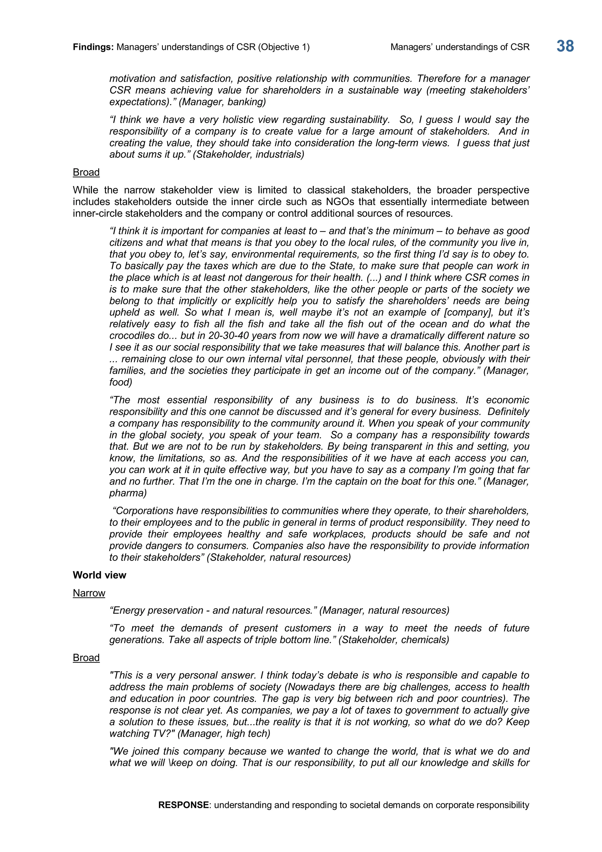 Findings: Managers’ understandings of CSR (Objective 1)  Managers’ understandings of CSR 
RESPONSE: understanding and responding to societal demands on corporate responsibility 
38 
motivation and satisfaction, positive relationship with communities. Therefore for a manager 
CSR  means  achieving  value  for  shareholders  in  a  sustainable  way  (meeting  stakeholders’ 
expectations).” (Manager, banking) 
“I  think  we  have  a  very  holistic  view  regarding  sustainability.    So,  I  guess  I  would  say  the 
responsibility  of  a  company  is  to  create  value  for  a  large  amount  of  stakeholders.    And  in 
creating the value, they should take into consideration the long­term views.  I guess that just 
about sums it up.” (Stakeholder, industrials) 
Broad 
While  the  narrow  stakeholder  view  is  limited  to  classical  stakeholders,  the  broader  perspective 
includes  stakeholders  outside  the  inner  circle  such  as  NGOs  that  essentially intermediate  between 
inner­circle stakeholders and the company or control additional sources of resources. 
“I think it is important for companies at least to – and that’s the minimum – to behave as good 
citizens and what that means is that you obey to the local rules, of the community you live in, 
that you obey to, let’s say, environmental requirements, so the first thing I’d say is to obey to. 
To basically pay the taxes which are due to the State, to make sure that people can work in 
the place which is at least not dangerous for their health. (...) and I think where CSR comes in 
is to make sure that the other stakeholders, like the other people or parts of the society we 
belong  to  that  implicitly  or  explicitly  help  you  to  satisfy  the  shareholders’  needs  are  being 
upheld  as  well.  So  what  I  mean  is,  well  maybe  it’s  not  an  example  of  [company],  but  it’s 
relatively  easy  to  fish  all  the  fish  and  take  all  the  fish  out  of  the  ocean  and  do  what  the 
crocodiles do... but in 20­30­40 years from now we will have a dramatically different nature so 
I see it as our social responsibility that we take measures that will balance this. Another part is 
... remaining close to our own internal vital personnel, that these people, obviously with their 
families, and the societies they participate in get an income out of the company.” (Manager, 
food) 
“The  most  essential  responsibility  of  any  business  is  to  do  business.  It’s  economic 
responsibility and this one cannot be discussed and it’s general for every business.  Definitely 
a company has responsibility to the community around it. When you speak of your community 
in the global society, you speak of your team.  So a company has a responsibility towards 
that. But we are not to be run by stakeholders. By being transparent in this and setting, you 
know, the limitations, so as. And the responsibilities of it we have at each access you can, 
you can work at it in quite effective way, but you have to say as a company I’m going that far 
and no further. That I’m the one in charge. I’m the captain on the boat for this one.” (Manager, 
pharma) 
“Corporations have responsibilities to communities where they operate, to their shareholders, 
to their employees and to the public in general in terms of product responsibility. They need to 
provide  their  employees  healthy  and  safe  workplaces,  products  should  be  safe  and  not 
provide dangers to consumers. Companies also have the responsibility to provide information 
to their stakeholders” (Stakeholder, natural resources) 
World view 
Narrow 
“Energy preservation ­ and natural resources.” (Manager, natural resources) 
“To  meet  the  demands  of  present  customers  in  a  way  to  meet  the  needs  of  future 
generations. Take all aspects of triple bottom line.” (Stakeholder, chemicals) 
Broad 
"This is a very personal answer. I think today’s debate is who is responsible and capable to 
address the main problems of society (Nowadays there are big challenges, access to health 
and education in poor countries. The gap is very big between rich and poor countries). The 
response is not clear yet. As companies, we pay a lot of taxes to government to actually give 
a solution to these issues, but...the reality is that it is not working, so what do we do? Keep 
watching TV?" (Manager, high tech) 
"We joined this company because we wanted to change the world, that is what we do and 
what we will keep on doing. That is our responsibility, to put all our knowledge and skills for
 