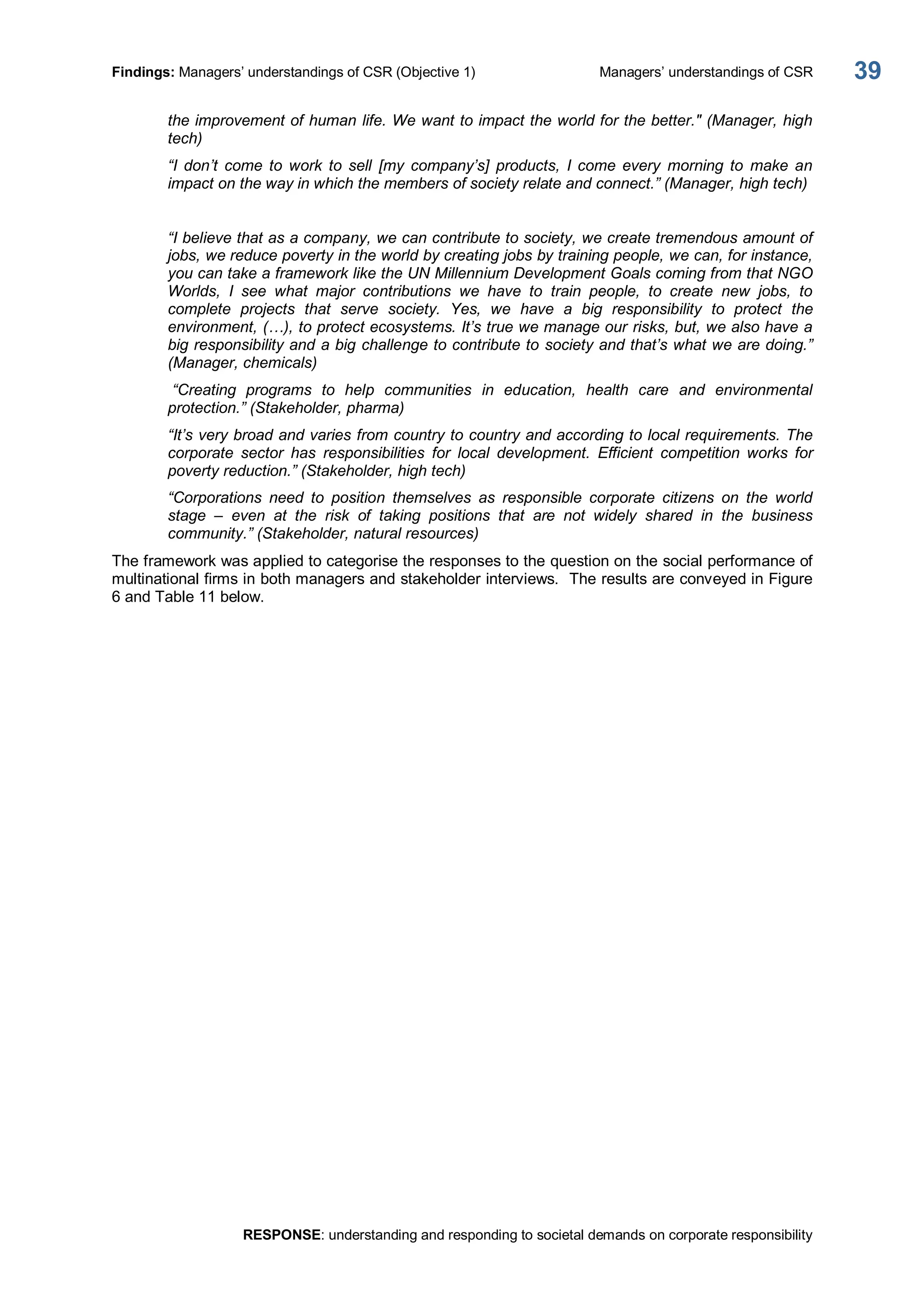Findings: Managers’ understandings of CSR (Objective 1)  Managers’ understandings of CSR 
RESPONSE: understanding and responding to societal demands on corporate responsibility 
39 
the improvement of human life. We want to impact the world for the better." (Manager, high 
tech) 
“I  don’t  come  to  work  to  sell  [my  company’s]  products,  I  come  every  morning  to  make  an 
impact on the way in which the members of society relate and connect.” (Manager, high tech) 
“I believe that as a company, we can contribute to society, we create tremendous amount of 
jobs, we reduce poverty in the world by creating jobs by training people, we can, for instance, 
you can take a framework like the UN Millennium Development Goals coming from that NGO 
Worlds,  I  see  what  major  contributions  we  have  to  train  people,  to  create  new  jobs,  to 
complete  projects  that  serve  society.  Yes,  we  have  a  big  responsibility  to  protect  the 
environment, (…), to protect ecosystems. It’s true we manage our risks, but, we also have a 
big responsibility and a big challenge to contribute to society and that’s what we are doing.” 
(Manager, chemicals) 
“Creating  programs  to  help  communities  in  education,  health  care  and  environmental 
protection.” (Stakeholder, pharma) 
“It’s very broad and varies from country to country and according to local requirements. The 
corporate  sector  has  responsibilities  for  local  development.  Efficient  competition  works  for 
poverty reduction.” (Stakeholder, high tech) 
“Corporations  need  to  position  themselves  as  responsible  corporate  citizens  on  the  world 
stage  –  even  at  the  risk  of  taking  positions  that  are  not  widely  shared  in  the  business 
community.” (Stakeholder, natural resources) 
The framework was applied to categorise the responses to the question on the social performance of 
multinational firms in both managers and stakeholder interviews.  The results are conveyed in Figure 
6 and Table 11 below.
 