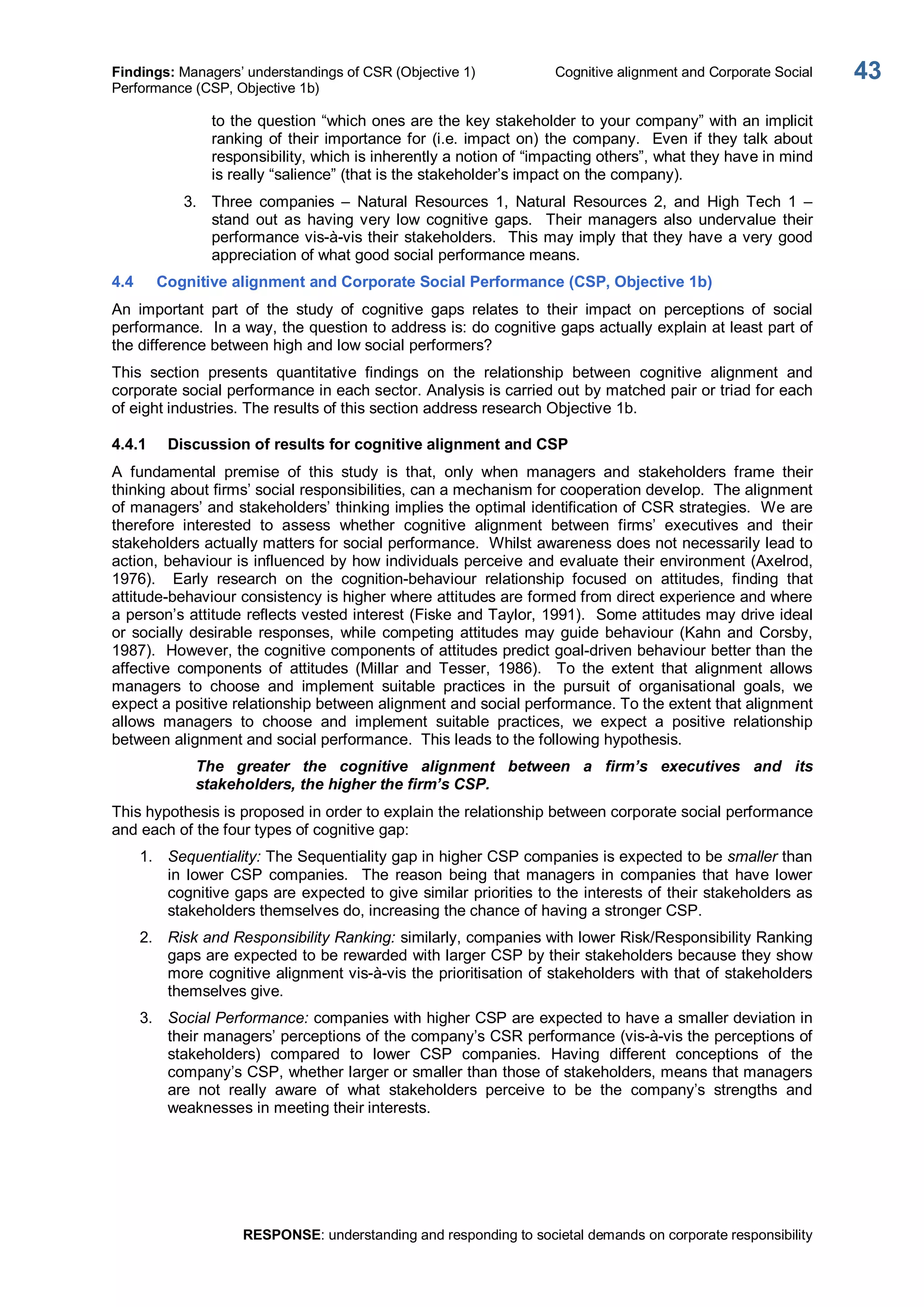Findings: Managers’ understandings of CSR (Objective 1)  Cognitive alignment and Corporate Social 
Performance (CSP, Objective 1b) 
RESPONSE: understanding and responding to societal demands on corporate responsibility 
43 
to the question “which ones are the key stakeholder to your company” with an implicit 
ranking of their importance for (i.e. impact on) the company.  Even if they talk about 
responsibility, which is inherently a notion of “impacting others”, what they have in mind 
is really “salience” (that is the stakeholder’s impact on the company). 
3.  Three  companies  –  Natural  Resources  1,  Natural  Resources  2,  and  High  Tech  1  – 
stand  out  as  having very low  cognitive  gaps.    Their managers  also  undervalue  their 
performance vis­à­vis their stakeholders.  This may imply that they have a very good 
appreciation of what good social performance means. 
4.4  Cognitive alignment and Corporate Social Performance (CSP, Objective 1b) 
An  important  part  of  the  study  of  cognitive  gaps  relates  to  their  impact  on  perceptions  of  social 
performance.  In a way, the question to address is: do cognitive gaps actually explain at least part of 
the difference between high and low social performers? 
This  section  presents  quantitative  findings  on  the  relationship  between  cognitive  alignment  and 
corporate social performance in each sector. Analysis is carried out by matched pair or triad for each 
of eight industries. The results of this section address research Objective 1b. 
4.4.1  Discussion of results for cognitive alignment and CSP 
A  fundamental  premise  of  this  study  is  that,  only  when  managers  and  stakeholders  frame  their 
thinking about firms’ social responsibilities, can a mechanism for cooperation develop.  The alignment 
of managers’ and stakeholders’ thinking implies the optimal identification of CSR strategies.  We are 
therefore  interested  to  assess  whether  cognitive  alignment  between  firms’  executives  and  their 
stakeholders actually matters for social performance.  Whilst awareness does not necessarily lead to 
action, behaviour is influenced by how individuals perceive and evaluate their environment (Axelrod, 
1976).    Early  research  on  the  cognition­behaviour  relationship  focused  on  attitudes,  finding  that 
attitude­behaviour consistency is higher where attitudes are formed from direct experience and where 
a person’s attitude reflects vested interest (Fiske and Taylor, 1991).  Some attitudes may drive ideal 
or socially desirable responses,  while competing attitudes may guide behaviour (Kahn and Corsby, 
1987).  However, the cognitive components of attitudes predict goal­driven behaviour better than the 
affective  components  of  attitudes  (Millar  and  Tesser,  1986).    To  the  extent  that  alignment  allows 
managers  to  choose  and  implement  suitable  practices  in  the  pursuit  of  organisational  goals,  we 
expect a positive relationship between alignment and social performance. To the extent that alignment 
allows  managers  to  choose  and  implement  suitable  practices,  we  expect  a  positive  relationship 
between alignment and social performance.  This leads to the following hypothesis. 
The  greater  the  cognitive  alignment  between  a  firm’s  executives  and  its 
stakeholders, the higher the firm’s CSP. 
This hypothesis is proposed in order to explain the relationship between corporate social performance 
and each of the four types of cognitive gap: 
1.  Sequentiality: The Sequentiality gap in higher CSP companies is expected to be smaller than 
in  lower  CSP companies.    The  reason  being  that managers  in  companies  that  have lower 
cognitive gaps are expected to give similar priorities to the interests of their stakeholders as 
stakeholders themselves do, increasing the chance of having a stronger CSP. 
2.  Risk and Responsibility Ranking: similarly, companies with lower Risk/Responsibility Ranking 
gaps are expected to be rewarded with larger CSP by their stakeholders because they show 
more cognitive alignment vis­à­vis the prioritisation of stakeholders with that of stakeholders 
themselves give. 
3.  Social Performance: companies with higher CSP are expected to have a smaller deviation in 
their managers’ perceptions of the company’s CSR performance (vis­à­vis the perceptions of 
stakeholders)  compared  to  lower  CSP  companies.  Having  different  conceptions  of  the 
company’s CSP, whether larger or smaller than those of stakeholders, means that managers 
are  not  really  aware  of  what  stakeholders  perceive  to  be  the  company’s  strengths  and 
weaknesses in meeting their interests.
 