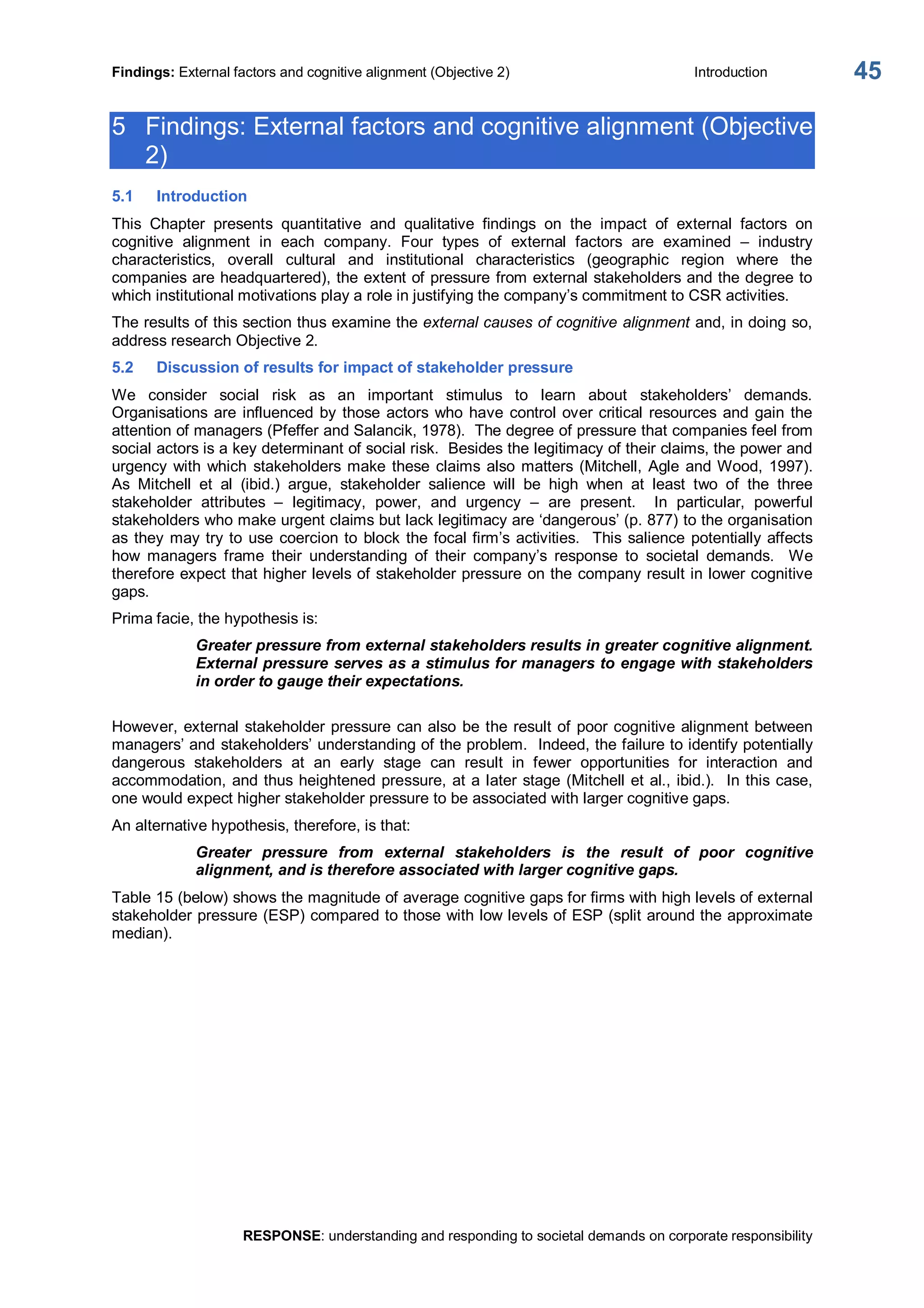Findings: External factors and cognitive alignment (Objective 2)  Introduction 
RESPONSE: understanding and responding to societal demands on corporate responsibility 
45 
5  Findings: External factors and cognitive alignment (Objective 
2) 
5.1  Introduction 
This  Chapter  presents  quantitative  and  qualitative  findings  on  the  impact  of  external  factors  on 
cognitive  alignment  in  each  company.  Four  types  of  external  factors  are  examined  –  industry 
characteristics,  overall  cultural  and  institutional  characteristics  (geographic  region  where  the 
companies are headquartered), the extent of pressure from external stakeholders and the degree to 
which institutional motivations play a role in justifying the company’s commitment to CSR activities. 
The results of this section thus examine the external causes of cognitive alignment and, in doing so, 
address research Objective 2. 
5.2  Discussion of results for impact of stakeholder pressure 
We  consider  social  risk  as  an  important  stimulus  to  learn  about  stakeholders’  demands. 
Organisations are influenced by those actors who have control over critical resources and gain the 
attention of managers (Pfeffer and Salancik, 1978).  The degree of pressure that companies feel from 
social actors is a key determinant of social risk.  Besides the legitimacy of their claims, the power and 
urgency with which  stakeholders make these claims also matters (Mitchell, Agle and Wood, 1997). 
As  Mitchell  et  al  (ibid.)  argue,  stakeholder  salience  will  be  high  when  at  least  two  of  the  three 
stakeholder  attributes  –  legitimacy,  power,  and  urgency  –  are  present.  In  particular,  powerful 
stakeholders who make urgent claims but lack legitimacy are ‘dangerous’ (p. 877) to the organisation 
as they may try to use coercion to block the focal firm’s activities.  This salience potentially affects 
how  managers  frame  their  understanding  of  their  company’s  response  to  societal  demands.  We 
therefore expect that higher levels of stakeholder pressure on the company result in lower cognitive 
gaps. 
Prima facie, the hypothesis is: 
Greater pressure from external stakeholders results in greater cognitive alignment. 
External pressure serves as a stimulus for managers to engage with stakeholders 
in order to gauge their expectations. 
However, external stakeholder pressure can also be the result of poor cognitive alignment between 
managers’ and stakeholders’ understanding of the problem.  Indeed, the failure to identify potentially 
dangerous  stakeholders  at  an  early  stage  can  result  in  fewer  opportunities  for  interaction  and 
accommodation, and thus heightened pressure, at a later stage (Mitchell et al., ibid.).  In this case, 
one would expect higher stakeholder pressure to be associated with larger cognitive gaps. 
An alternative hypothesis, therefore, is that: 
Greater  pressure  from  external  stakeholders  is  the  result  of  poor  cognitive 
alignment, and is therefore associated with larger cognitive gaps. 
Table 15 (below) shows the magnitude of average cognitive gaps for firms with high levels of external 
stakeholder pressure (ESP) compared to those with low levels of ESP (split around the approximate 
median).
 