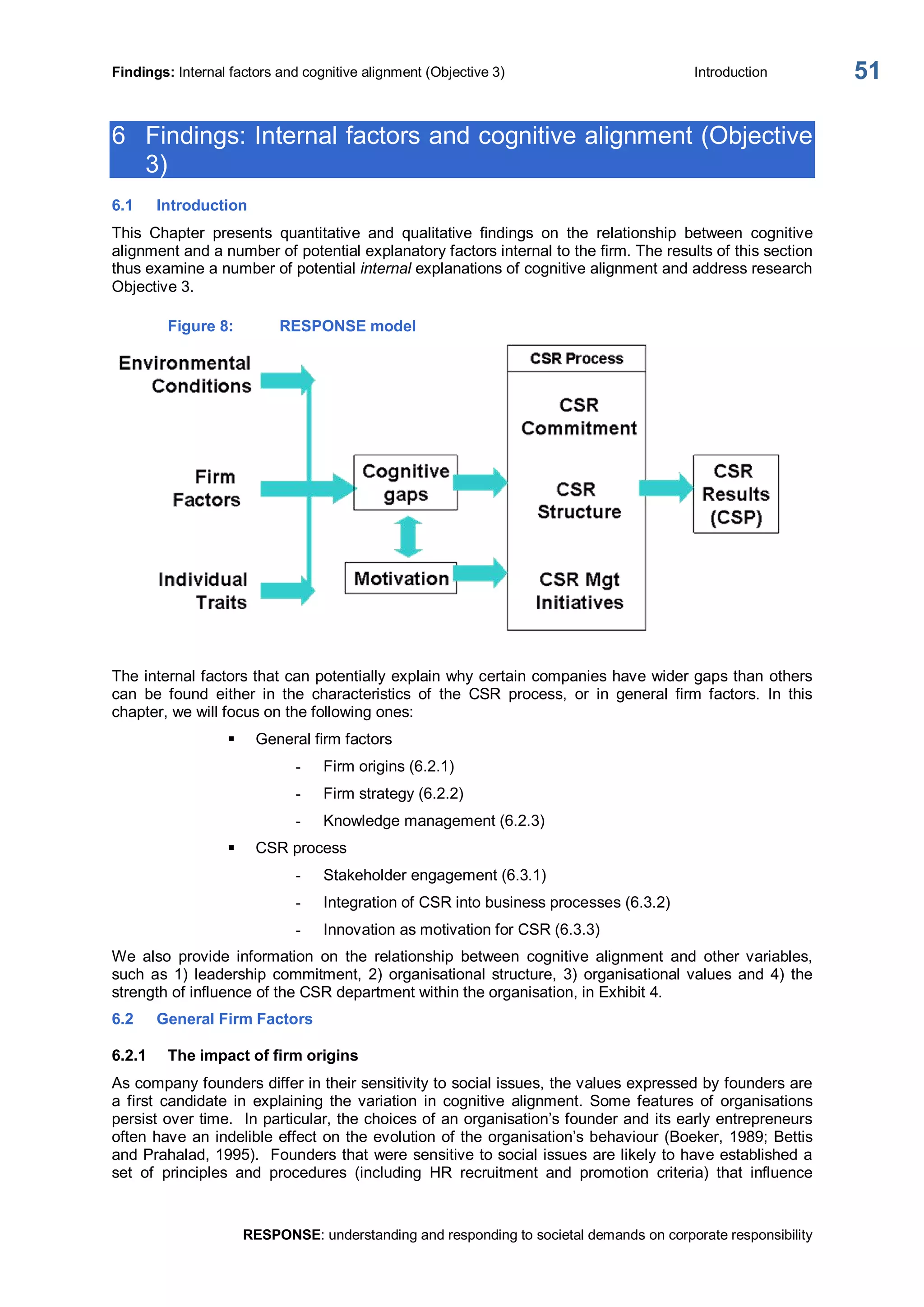 Findings: Internal factors and cognitive alignment (Objective 3)  Introduction 
RESPONSE: understanding and responding to societal demands on corporate responsibility 
51 
6  Findings: Internal factors and cognitive alignment (Objective 
3) 
6.1  Introduction 
This  Chapter  presents  quantitative  and  qualitative  findings  on  the  relationship  between  cognitive 
alignment and a number of potential explanatory factors internal to the firm. The results of this section 
thus examine a number of potential internal explanations of cognitive alignment and address research 
Objective 3. 
Figure 8:  RESPONSE model 
The internal factors that can potentially explain why certain companies have wider gaps than others 
can  be  found  either  in  the  characteristics  of  the  CSR  process,  or  in  general  firm  factors.  In  this 
chapter, we will focus on the following ones: 
§  General firm factors 
­  Firm origins (6.2.1) 
­  Firm strategy (6.2.2) 
­  Knowledge management (6.2.3) 
§  CSR process 
­  Stakeholder engagement (6.3.1) 
­  Integration of CSR into business processes (6.3.2) 
­  Innovation as motivation for CSR (6.3.3) 
We  also  provide  information  on  the  relationship  between  cognitive  alignment  and  other  variables, 
such  as 1)  leadership  commitment,  2)  organisational structure,  3)  organisational values and  4)  the 
strength of influence of the CSR department within the organisation, in Exhibit 4. 
6.2  General Firm Factors 
6.2.1  The impact of firm origins 
As company founders differ in their sensitivity to social issues, the values expressed by founders are 
a  first  candidate  in  explaining  the  variation  in  cognitive  alignment.  Some  features  of  organisations 
persist over time.  In particular, the choices of an organisation’s founder and its early entrepreneurs 
often have an indelible effect on the evolution of the organisation’s behaviour (Boeker, 1989; Bettis 
and Prahalad, 1995).  Founders that were sensitive to social issues are likely to have established a 
set  of  principles  and  procedures  (including  HR  recruitment  and  promotion  criteria)  that  influence
 