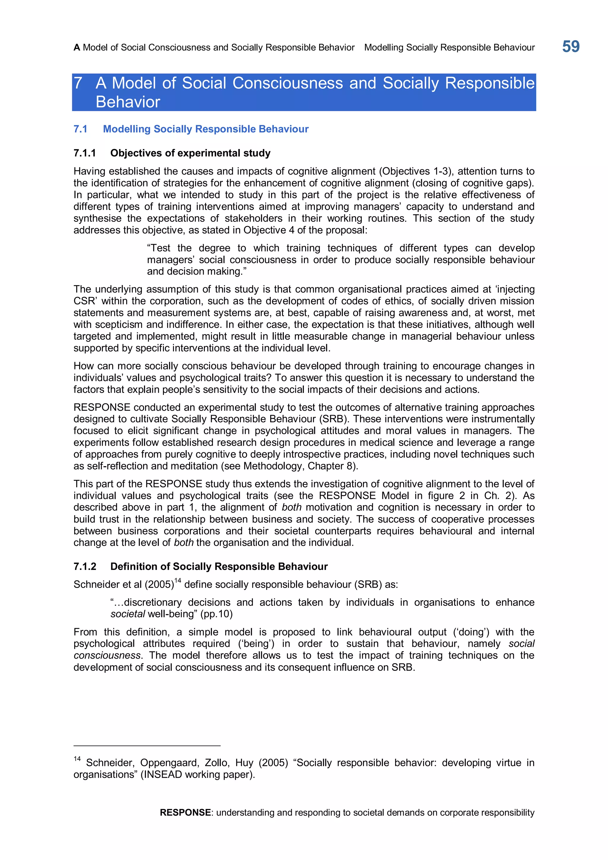 A Model of Social Consciousness and Socially Responsible Behavior  Modelling Socially Responsible Behaviour 
RESPONSE: understanding and responding to societal demands on corporate responsibility 
59 
7  A Model of Social Consciousness and Socially Responsible 
Behavior 
7.1  Modelling Socially Responsible Behaviour 
7.1.1  Objectives of experimental study 
Having established the causes and impacts of cognitive alignment (Objectives 1­3), attention turns to 
the identification of strategies for the enhancement of cognitive alignment (closing of cognitive gaps). 
In  particular,  what  we  intended  to  study  in  this  part  of  the  project  is  the  relative  effectiveness  of 
different  types  of  training  interventions  aimed  at  improving  managers’  capacity  to  understand  and 
synthesise  the  expectations  of  stakeholders  in  their  working  routines.  This  section  of  the  study 
addresses this objective, as stated in Objective 4 of the proposal: 
“Test  the  degree  to  which  training  techniques  of  different  types  can  develop 
managers’  social  consciousness  in  order  to  produce socially  responsible  behaviour 
and decision making.” 
The underlying assumption of this study is that common organisational practices aimed at ‘injecting 
CSR’ within the corporation, such as the development of codes of ethics, of socially driven mission 
statements and measurement systems are, at best, capable of raising awareness and, at worst, met 
with scepticism and indifference. In either case, the expectation is that these initiatives, although well 
targeted and implemented, might result in little measurable change in managerial behaviour unless 
supported by specific interventions at the individual level. 
How can more socially conscious behaviour be developed through training to encourage changes in 
individuals’ values and psychological traits? To answer this question it is necessary to understand the 
factors that explain people’s sensitivity to the social impacts of their decisions and actions. 
RESPONSE conducted an experimental study to test the outcomes of alternative training approaches 
designed to cultivate Socially Responsible Behaviour (SRB). These interventions were instrumentally 
focused  to  elicit  significant  change  in  psychological  attitudes  and  moral  values  in  managers.  The 
experiments follow established research design procedures in medical science and leverage a range 
of approaches from purely cognitive to deeply introspective practices, including novel techniques such 
as self­reflection and meditation (see Methodology, Chapter 8). 
This part of the RESPONSE study thus extends the investigation of cognitive alignment to the level of 
individual  values  and  psychological  traits  (see  the  RESPONSE  Model  in  figure  2  in  Ch.  2).  As 
described  above  in  part  1,  the  alignment  of  both motivation  and  cognition is  necessary  in  order  to 
build trust in the relationship between business and society. The success of cooperative processes 
between  business  corporations  and  their  societal  counterparts  requires  behavioural  and  internal 
change at the level of both the organisation and the individual. 
7.1.2  Definition of Socially Responsible Behaviour 
Schneider et al (2005) 14 
define socially responsible behaviour (SRB) as: 
“…discretionary  decisions  and  actions  taken  by  individuals  in  organisations  to  enhance 
societal well­being” (pp.10) 
From  this  definition,  a  simple  model  is  proposed  to  link  behavioural  output  (‘doing’)  with  the 
psychological  attributes  required  (‘being’)  in  order  to  sustain  that  behaviour,  namely  social 
consciousness.  The  model  therefore  allows  us  to  test  the  impact  of  training  techniques  on  the 
development of social consciousness and its consequent influence on SRB. 
14 
Schneider,  Oppengaard,  Zollo,  Huy  (2005)  “Socially  responsible  behavior:  developing  virtue  in 
organisations” (INSEAD working paper).
 