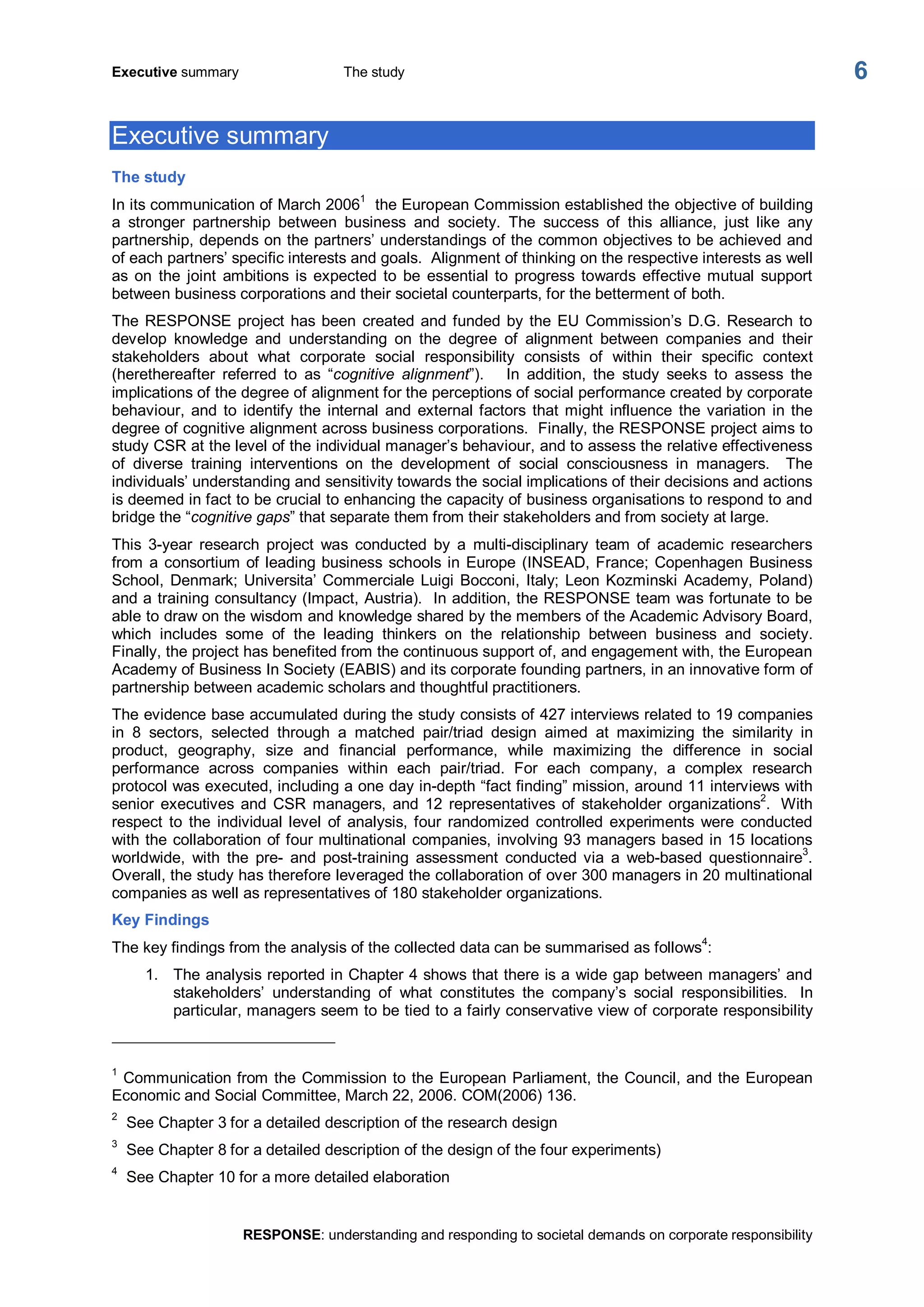 Executive summary  The study 
RESPONSE: understanding and responding to societal demands on corporate responsibility 
6 
Executive summary 
The study 
In its communication of March 2006 1 
the European Commission established the objective of building 
a  stronger  partnership  between  business  and  society.  The  success  of  this  alliance,  just  like  any 
partnership, depends on the partners’ understandings of the common objectives to be achieved and 
of each partners’ specific interests and goals.  Alignment of thinking on the respective interests as well 
as  on  the  joint  ambitions  is expected  to  be  essential  to  progress  towards  effective mutual  support 
between business corporations and their societal counterparts, for the betterment of both. 
The RESPONSE project has been created and funded by the EU Commission’s D.G. Research to 
develop  knowledge  and  understanding  on  the  degree  of  alignment  between  companies  and  their 
stakeholders  about  what  corporate  social  responsibility  consists  of  within  their  specific  context 
(herethereafter  referred  to  as  “cognitive  alignment”).  In  addition,  the  study  seeks  to  assess  the 
implications of the degree of alignment for the perceptions of social performance created by corporate 
behaviour,  and  to  identify  the  internal  and  external factors  that might  influence  the variation  in the 
degree of cognitive alignment across business corporations.  Finally, the RESPONSE project aims to 
study CSR at the level of the individual manager’s behaviour, and to assess the relative effectiveness 
of  diverse  training  interventions  on  the  development  of  social  consciousness  in  managers.    The 
individuals’ understanding and sensitivity towards the social implications of their decisions and actions 
is deemed in fact to be crucial to enhancing the capacity of business organisations to respond to and 
bridge the “cognitive gaps” that separate them from their stakeholders and from society at large. 
This  3­year  research  project  was  conducted  by  a  multi­disciplinary  team  of  academic  researchers 
from a consortium of leading business schools in Europe (INSEAD, France; Copenhagen Business 
School, Denmark; Universita’ Commerciale Luigi Bocconi, Italy; Leon Kozminski Academy, Poland) 
and a training consultancy (Impact, Austria).  In addition, the RESPONSE team was fortunate to be 
able to draw on the wisdom and knowledge shared by the members of the Academic Advisory Board, 
which  includes  some  of  the  leading  thinkers  on  the  relationship  between  business  and  society. 
Finally, the project has benefited from the continuous support of, and engagement with, the European 
Academy of Business In Society (EABIS) and its corporate founding partners, in an innovative form of 
partnership between academic scholars and thoughtful practitioners. 
The evidence base accumulated during the study consists of 427 interviews related to 19 companies 
in  8  sectors,  selected  through  a  matched  pair/triad  design  aimed  at  maximizing  the  similarity  in 
product,  geography,  size  and  financial  performance,  while  maximizing  the  difference  in  social 
performance  across  companies  within  each  pair/triad.  For  each  company,  a  complex  research 
protocol was executed, including a one day in­depth “fact finding” mission, around 11 interviews with 
senior  executives  and  CSR  managers,  and  12  representatives  of  stakeholder  organizations 
2 
.  With 
respect  to  the  individual level  of  analysis, four  randomized  controlled  experiments  were  conducted 
with the collaboration of four multinational companies, involving 93 managers based in 15 locations 
worldwide,  with  the  pre­  and  post­training  assessment  conducted  via  a  web­based  questionnaire 3 
. 
Overall, the study has therefore leveraged the collaboration of over 300 managers in 20 multinational 
companies as well as representatives of 180 stakeholder organizations. 
Key Findings 
The key findings from the analysis of the collected data can be summarised as follows 4 
: 
1.  The analysis reported in Chapter 4 shows that there is a wide gap between managers’ and 
stakeholders’  understanding  of  what  constitutes  the  company’s  social  responsibilities.  In 
particular, managers seem to be tied to a fairly conservative view of corporate responsibility 
1 
Communication from the Commission to the European Parliament, the Council, and the European 
Economic and Social Committee, March 22, 2006. COM(2006) 136. 
2 
See Chapter 3 for a detailed description of the research design 
3 
See Chapter 8 for a detailed description of the design of the four experiments) 
4 
See Chapter 10 for a more detailed elaboration
 