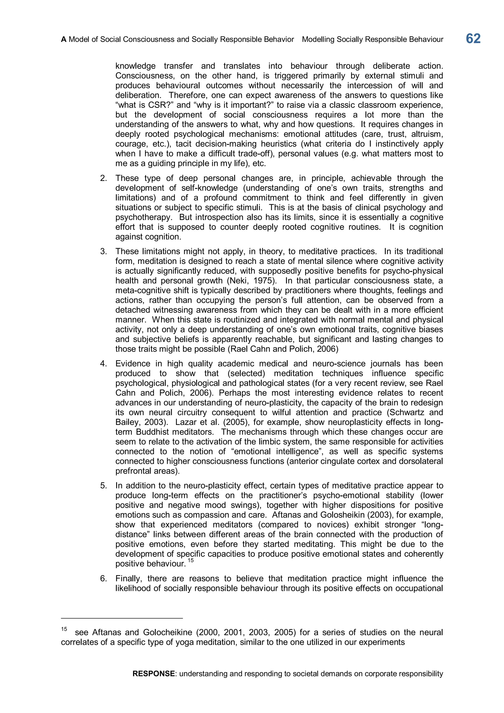 A Model of Social Consciousness and Socially Responsible Behavior  Modelling Socially Responsible Behaviour 
RESPONSE: understanding and responding to societal demands on corporate responsibility 
62 
knowledge  transfer  and  translates  into  behaviour  through  deliberate  action. 
Consciousness,  on  the  other  hand,  is  triggered  primarily  by  external  stimuli  and 
produces  behavioural  outcomes  without  necessarily  the  intercession  of  will  and 
deliberation.  Therefore, one can expect awareness  of  the answers to questions like 
“what is CSR?” and “why is it important?” to raise via a classic classroom experience, 
but  the  development  of  social  consciousness  requires  a  lot  more  than  the 
understanding of the answers to what, why and how questions.  It requires changes in 
deeply  rooted  psychological  mechanisms:  emotional  attitudes  (care,  trust,  altruism, 
courage,  etc.),  tacit  decision­making  heuristics  (what  criteria  do  I  instinctively  apply 
when I have to make a difficult trade­off), personal values (e.g. what matters most to 
me as a guiding principle in my life), etc. 
2.  These  type  of  deep  personal  changes  are,  in  principle,  achievable  through  the 
development  of  self­knowledge  (understanding  of  one’s  own  traits,  strengths  and 
limitations)  and  of  a  profound  commitment  to  think  and  feel  differently  in  given 
situations or subject to specific stimuli.  This is at the basis of clinical psychology and 
psychotherapy.  But introspection also has its limits, since it is essentially a cognitive 
effort  that  is  supposed  to  counter  deeply  rooted  cognitive  routines.    It  is  cognition 
against cognition. 
3.  These limitations might not apply, in theory, to meditative practices.  In its traditional 
form, meditation is designed to reach a state of mental silence where cognitive activity 
is actually significantly reduced, with supposedly positive benefits for psycho­physical 
health  and  personal  growth  (Neki,  1975).    In  that  particular  consciousness  state,  a 
meta­cognitive shift is typically described by practitioners where thoughts, feelings and 
actions,  rather  than  occupying  the  person’s  full  attention,  can  be  observed  from  a 
detached witnessing awareness from which they can be dealt with in a more efficient 
manner.  When this state is routinized and integrated with normal mental and physical 
activity, not only a deep understanding of one’s own emotional traits, cognitive biases 
and  subjective  beliefs is apparently reachable,  but significant  and lasting  changes  to 
those traits might be possible (Rael Cahn and Polich, 2006) 
4.  Evidence  in  high  quality  academic  medical  and  neuro­science  journals  has  been 
produced  to  show  that  (selected)  meditation  techniques  influence  specific 
psychological, physiological and pathological states (for a very recent review, see Rael 
Cahn  and  Polich,  2006).  Perhaps  the  most  interesting  evidence  relates  to  recent 
advances in our understanding of neuro­plasticity, the capacity of the brain to redesign 
its  own  neural  circuitry  consequent  to  wilful  attention  and  practice  (Schwartz  and 
Bailey, 2003).  Lazar et al. (2005), for example, show  neuroplasticity effects in long­ 
term  Buddhist meditators.  The mechanisms through which these changes occur are 
seem to relate to the activation of the limbic system, the same responsible for activities 
connected  to  the  notion  of  “emotional  intelligence”,  as  well  as  specific  systems 
connected to higher consciousness functions (anterior cingulate cortex and dorsolateral 
prefrontal areas). 
5.  In addition to the neuro­plasticity effect, certain types of meditative practice appear to 
produce  long­term  effects  on  the  practitioner’s  psycho­emotional  stability  (lower 
positive  and  negative  mood  swings),  together  with  higher  dispositions  for  positive 
emotions such as compassion and care.  Aftanas and Golosheikin (2003), for example, 
show  that  experienced  meditators  (compared  to  novices)  exhibit  stronger  “long­ 
distance” links between different areas of the brain connected  with the production of 
positive  emotions,  even  before  they  started  meditating.  This  might  be  due  to  the 
development of specific capacities to produce positive emotional states and coherently 
positive behaviour. 15 
6.  Finally,  there  are  reasons  to  believe  that  meditation  practice  might  influence  the 
likelihood of socially responsible behaviour through its positive effects on occupational 
15 
see  Aftanas  and  Golocheikine  (2000,  2001,  2003,  2005)  for  a  series  of  studies  on  the  neural 
correlates of a specific type of yoga meditation, similar to the one utilized in our experiments
 