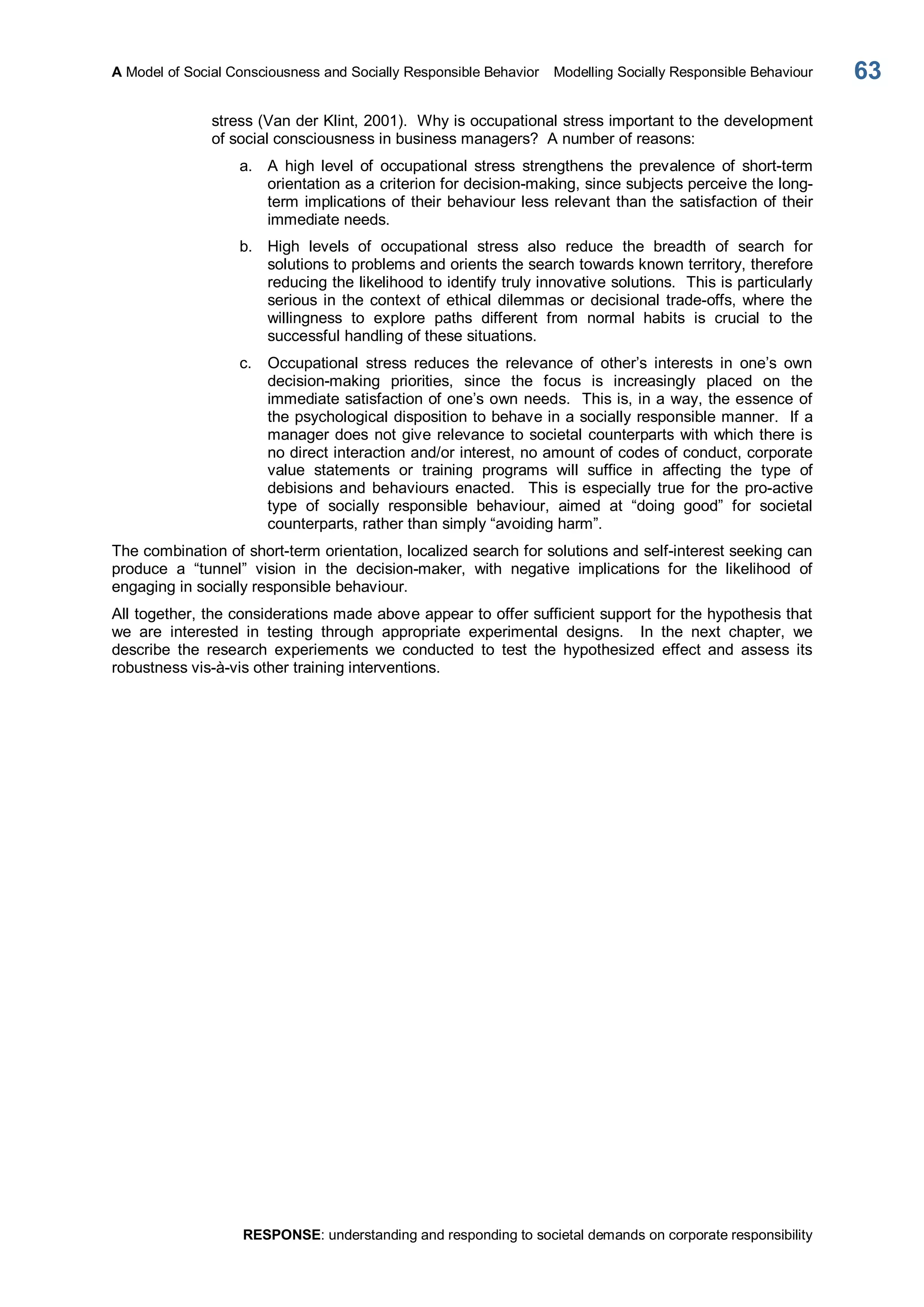 A Model of Social Consciousness and Socially Responsible Behavior  Modelling Socially Responsible Behaviour 
RESPONSE: understanding and responding to societal demands on corporate responsibility 
63 
stress (Van der Klint, 2001).  Why is occupational stress important to the development 
of social consciousness in business managers?  A number of reasons: 
a.  A  high  level  of  occupational  stress  strengthens  the  prevalence  of  short­term 
orientation as a criterion for decision­making, since subjects perceive the long­ 
term implications of their behaviour less relevant than the satisfaction of their 
immediate needs. 
b.  High  levels  of  occupational  stress  also  reduce  the  breadth  of  search  for 
solutions to problems and orients the search towards known territory, therefore 
reducing the likelihood to identify truly innovative solutions.  This is particularly 
serious in the context of ethical dilemmas or decisional trade­offs, where the 
willingness  to  explore  paths  different  from  normal  habits  is  crucial  to  the 
successful handling of these situations. 
c.  Occupational  stress  reduces  the  relevance  of  other’s  interests  in  one’s  own 
decision­making  priorities,  since  the  focus  is  increasingly  placed  on  the 
immediate satisfaction of one’s own needs.  This is, in a way, the essence of 
the psychological disposition to behave in a socially responsible manner.  If a 
manager does not give relevance to societal counterparts with which there is 
no direct interaction and/or interest, no amount of codes of conduct, corporate 
value  statements  or  training  programs  will  suffice  in  affecting  the  type  of 
debisions  and  behaviours  enacted.    This  is  especially  true  for  the  pro­active 
type  of  socially  responsible  behaviour,  aimed  at  “doing  good”  for  societal 
counterparts, rather than simply “avoiding harm”. 
The combination of short­term orientation, localized search for solutions and self­interest seeking can 
produce  a  “tunnel”  vision  in  the  decision­maker,  with  negative  implications  for  the  likelihood  of 
engaging in socially responsible behaviour. 
All together, the considerations made above appear to offer sufficient support for the hypothesis that 
we  are  interested  in  testing  through  appropriate  experimental  designs.  In  the  next  chapter,  we 
describe  the  research  experiements  we  conducted  to  test  the  hypothesized  effect  and  assess  its 
robustness vis­à­vis other training interventions.
 