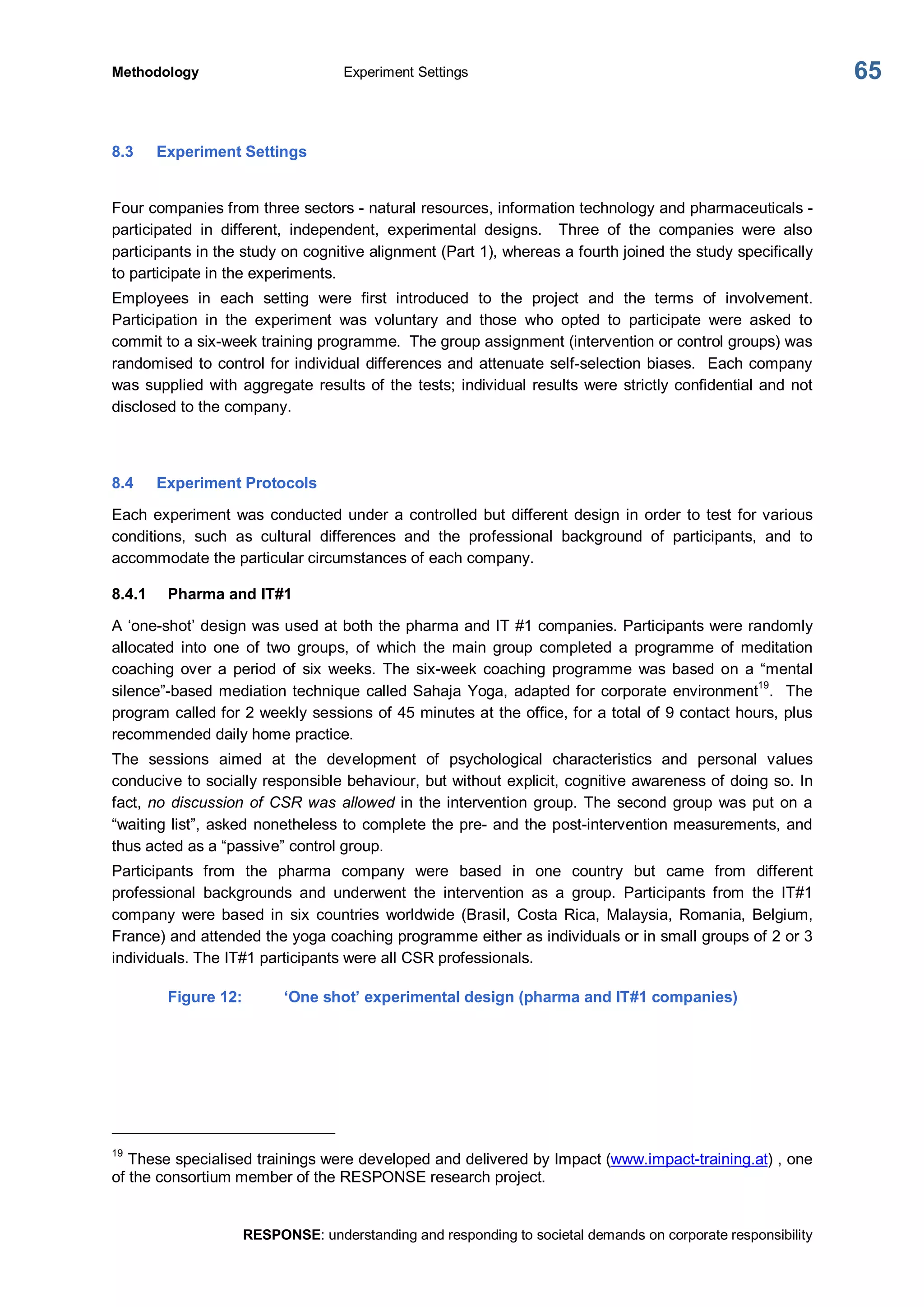 Methodology  Experiment Settings 
RESPONSE: understanding and responding to societal demands on corporate responsibility 
65 
8.3  Experiment Settings 
Four companies from three sectors ­ natural resources, information technology and pharmaceuticals ­ 
participated  in  different,  independent,  experimental  designs.  Three  of  the  companies  were  also 
participants in the study on cognitive alignment (Part 1), whereas a fourth joined the study specifically 
to participate in the experiments. 
Employees  in  each  setting  were  first  introduced  to  the  project  and  the  terms  of  involvement. 
Participation  in  the  experiment  was  voluntary  and  those  who  opted  to  participate  were  asked  to 
commit to a six­week training programme.  The group assignment (intervention or control groups) was 
randomised to control for individual differences and attenuate self­selection biases.  Each company 
was supplied with aggregate results of the tests; individual results were strictly confidential and not 
disclosed to the company. 
8.4  Experiment Protocols 
Each experiment was conducted under a controlled but different design in order to test for various 
conditions,  such  as  cultural  differences  and  the  professional  background  of  participants,  and  to 
accommodate the particular circumstances of each company. 
8.4.1  Pharma and IT#1 
A ‘one­shot’ design was used at both the pharma and IT #1 companies. Participants were randomly 
allocated  into  one  of  two  groups,  of  which  the  main  group  completed  a  programme  of  meditation 
coaching  over  a  period  of  six  weeks.  The  six­week  coaching  programme  was  based  on  a  “mental 
silence”­based mediation technique called Sahaja Yoga, adapted for corporate environment 19 
.  The 
program called for 2 weekly sessions of 45 minutes at the office, for a total of 9 contact hours, plus 
recommended daily home practice. 
The  sessions  aimed  at  the  development  of  psychological  characteristics  and  personal  values 
conducive to socially responsible behaviour, but without explicit, cognitive awareness of doing so. In 
fact, no discussion of CSR was allowed in the intervention group. The second group was put on a 
“waiting list”, asked nonetheless to complete the pre­ and the post­intervention measurements, and 
thus acted as a “passive” control group. 
Participants  from  the  pharma  company  were  based  in  one  country  but  came  from  different 
professional  backgrounds  and  underwent  the  intervention  as  a  group.  Participants  from  the  IT#1 
company  were  based  in  six  countries  worldwide  (Brasil,  Costa  Rica,  Malaysia,  Romania,  Belgium, 
France) and attended the yoga coaching programme either as individuals or in small groups of 2 or 3 
individuals. The IT#1 participants were all CSR professionals. 
Figure 12:  ‘One shot’ experimental design (pharma and IT#1 companies) 
19 
These specialised trainings were developed and delivered by Impact (www.impact­training.at) , one 
of the consortium member of the RESPONSE research project.
 