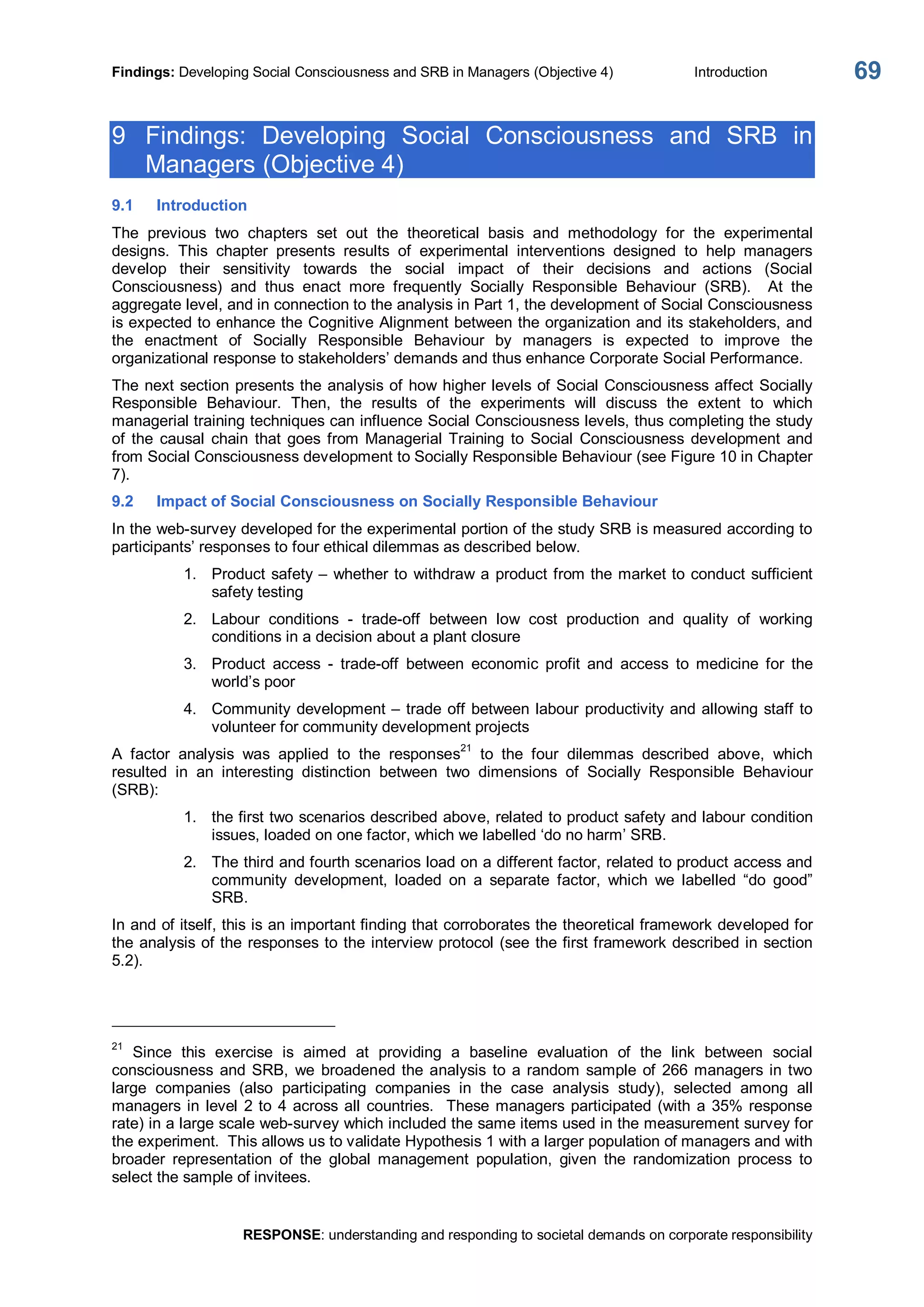 Findings: Developing Social Consciousness and SRB in Managers (Objective 4)  Introduction 
RESPONSE: understanding and responding to societal demands on corporate responsibility 
69 
9  Findings:  Developing  Social  Consciousness  and  SRB  in 
Managers (Objective 4) 
9.1  Introduction 
The  previous  two  chapters  set  out  the  theoretical  basis  and  methodology  for  the  experimental 
designs.  This  chapter  presents  results  of  experimental  interventions  designed  to  help  managers 
develop  their  sensitivity  towards  the  social  impact  of  their  decisions  and  actions  (Social 
Consciousness)  and  thus  enact  more  frequently  Socially  Responsible  Behaviour  (SRB).    At  the 
aggregate level, and in connection to the analysis in Part 1, the development of Social Consciousness 
is expected to enhance the Cognitive Alignment between the organization and its stakeholders, and 
the  enactment  of  Socially  Responsible  Behaviour  by  managers  is  expected  to  improve  the 
organizational response to stakeholders’ demands and thus enhance Corporate Social Performance. 
The next section presents the analysis of how higher levels of Social Consciousness affect Socially 
Responsible  Behaviour.  Then,  the  results  of  the  experiments  will  discuss  the  extent  to  which 
managerial training techniques can influence Social Consciousness levels, thus completing the study 
of  the  causal  chain  that  goes  from  Managerial  Training  to  Social  Consciousness  development  and 
from Social Consciousness development to Socially Responsible Behaviour (see Figure 10 in Chapter 
7). 
9.2  Impact of Social Consciousness on Socially Responsible Behaviour 
In the web­survey developed for the experimental portion of the study SRB is measured according to 
participants’ responses to four ethical dilemmas as described below. 
1.  Product safety – whether to withdraw a product from the market to conduct sufficient 
safety testing 
2.  Labour  conditions  ­  trade­off  between  low  cost  production  and  quality  of  working 
conditions in a decision about a plant closure 
3.  Product  access  ­  trade­off  between  economic  profit  and  access  to  medicine  for  the 
world’s poor 
4.  Community development – trade off between labour productivity and allowing staff to 
volunteer for community development projects 
A  factor  analysis  was  applied  to  the  responses 
21 
to  the  four  dilemmas  described  above,  which 
resulted  in  an  interesting  distinction  between  two  dimensions  of  Socially  Responsible  Behaviour 
(SRB): 
1.  the first two scenarios described above, related to product safety and labour condition 
issues, loaded on one factor, which we labelled ‘do no harm’ SRB. 
2.  The third and fourth scenarios load on a different factor, related to product access and 
community  development,  loaded  on  a  separate  factor,  which  we  labelled  “do  good” 
SRB. 
In and of itself, this is an important finding that corroborates the theoretical framework developed for 
the analysis of the responses to the interview protocol (see the first framework described in section 
5.2). 
21 
Since  this  exercise  is  aimed  at  providing  a  baseline  evaluation  of  the  link  between  social 
consciousness and SRB,  we  broadened the analysis  to a random sample of 266 managers in two 
large  companies  (also  participating  companies  in  the  case  analysis  study),  selected  among  all 
managers in level 2 to 4 across all countries.  These managers participated (with a 35% response 
rate) in a large scale web­survey which included the same items used in the measurement survey for 
the experiment.  This allows us to validate Hypothesis 1 with a larger population of managers and with 
broader  representation  of  the  global  management  population,  given  the  randomization  process  to 
select the sample of invitees.
 