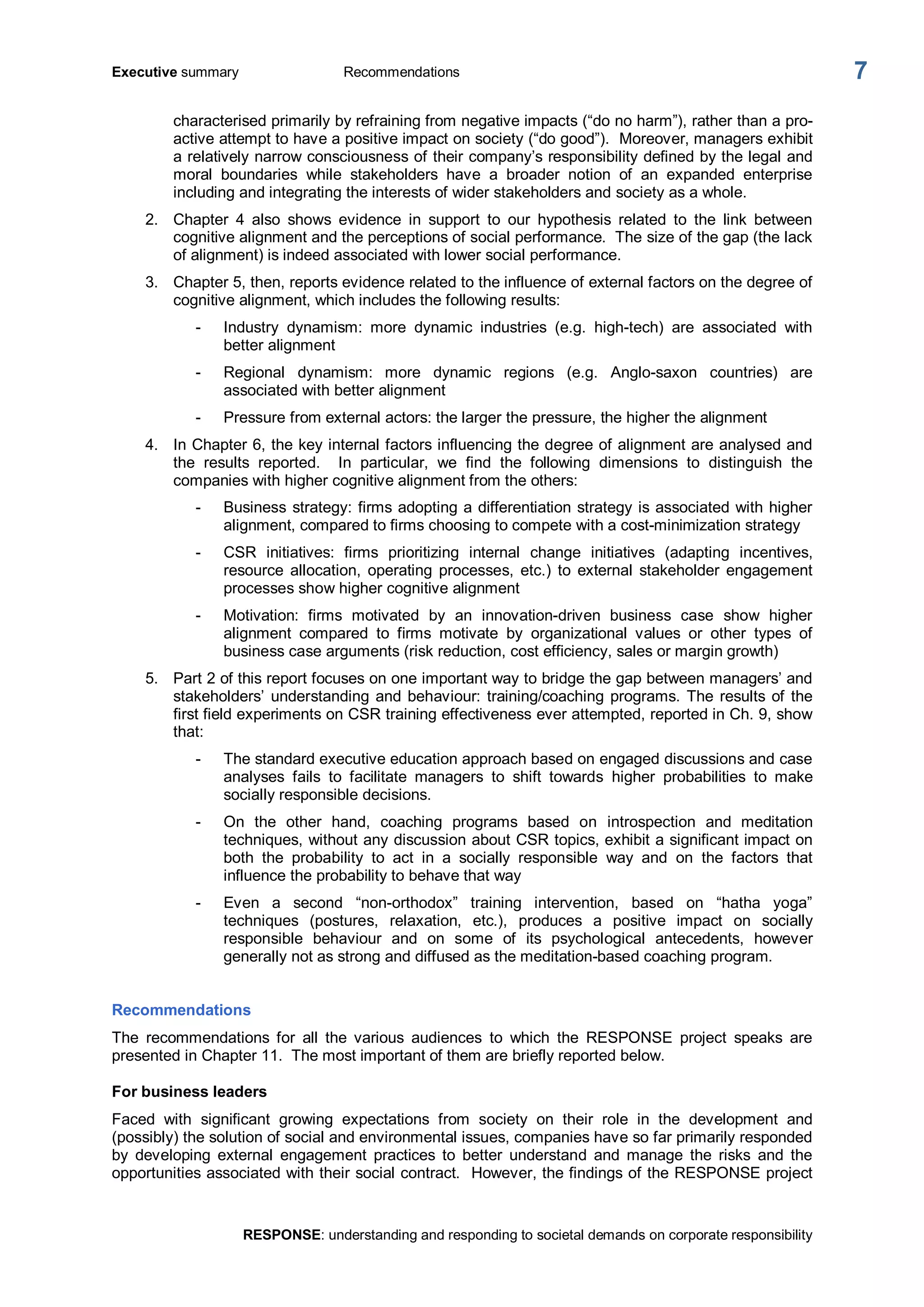 Executive summary  Recommendations 
RESPONSE: understanding and responding to societal demands on corporate responsibility 
7 
characterised primarily by refraining from negative impacts (“do no harm”), rather than a pro­ 
active attempt to have a positive impact on society (“do good”).  Moreover, managers exhibit 
a relatively narrow consciousness of their company’s responsibility defined by the legal and 
moral  boundaries  while  stakeholders  have  a  broader  notion  of  an  expanded  enterprise 
including and integrating the interests of wider stakeholders and society as a whole. 
2.  Chapter  4  also  shows  evidence  in  support  to  our  hypothesis  related  to  the  link  between 
cognitive alignment and the perceptions of social performance.  The size of the gap (the lack 
of alignment) is indeed associated with lower social performance. 
3.  Chapter 5, then, reports evidence related to the influence of external factors on the degree of 
cognitive alignment, which includes the following results: 
­  Industry  dynamism:  more  dynamic  industries  (e.g.  high­tech)  are  associated  with 
better alignment 
­  Regional  dynamism:  more  dynamic  regions  (e.g.  Anglo­saxon  countries)  are 
associated with better alignment 
­  Pressure from external actors: the larger the pressure, the higher the alignment 
4.  In Chapter 6, the key internal factors influencing the degree of alignment are analysed and 
the  results  reported.    In  particular,  we  find  the  following  dimensions  to  distinguish  the 
companies with higher cognitive alignment from the others: 
­  Business strategy: firms adopting a differentiation strategy is associated with higher 
alignment, compared to firms choosing to compete with a cost­minimization strategy 
­  CSR  initiatives:  firms  prioritizing  internal  change  initiatives  (adapting  incentives, 
resource  allocation,  operating  processes,  etc.)  to  external  stakeholder  engagement 
processes show higher cognitive alignment 
­  Motivation:  firms  motivated  by  an  innovation­driven  business  case  show  higher 
alignment  compared  to  firms  motivate  by  organizational  values  or  other  types  of 
business case arguments (risk reduction, cost efficiency, sales or margin growth) 
5.  Part 2 of this report focuses on one important way to bridge the gap between managers’ and 
stakeholders’  understanding and behaviour: training/coaching programs. The results of the 
first field experiments on CSR training effectiveness ever attempted, reported in Ch. 9, show 
that: 
­  The standard executive education approach based on engaged discussions and case 
analyses  fails  to  facilitate  managers  to  shift  towards  higher  probabilities  to  make 
socially responsible decisions. 
­  On  the  other  hand,  coaching  programs  based  on  introspection  and  meditation 
techniques, without any discussion about CSR topics, exhibit a significant impact on 
both  the  probability  to  act  in  a  socially  responsible  way  and  on  the  factors  that 
influence the probability to behave that way 
­  Even  a  second  “non­orthodox”  training  intervention,  based  on  “hatha  yoga” 
techniques  (postures,  relaxation,  etc.),  produces  a  positive  impact  on  socially 
responsible  behaviour  and  on  some  of  its  psychological  antecedents,  however 
generally not as strong and diffused as the meditation­based coaching program. 
Recommendations 
The  recommendations  for  all  the  various  audiences  to  which  the  RESPONSE  project  speaks  are 
presented in Chapter 11.  The most important of them are briefly reported below. 
For business leaders 
Faced  with  significant  growing  expectations  from  society  on  their  role  in  the  development  and 
(possibly) the solution of social and environmental issues, companies have so far primarily responded 
by  developing  external  engagement  practices  to  better  understand  and  manage  the  risks  and  the 
opportunities associated with their social contract.  However, the findings of the RESPONSE project
 