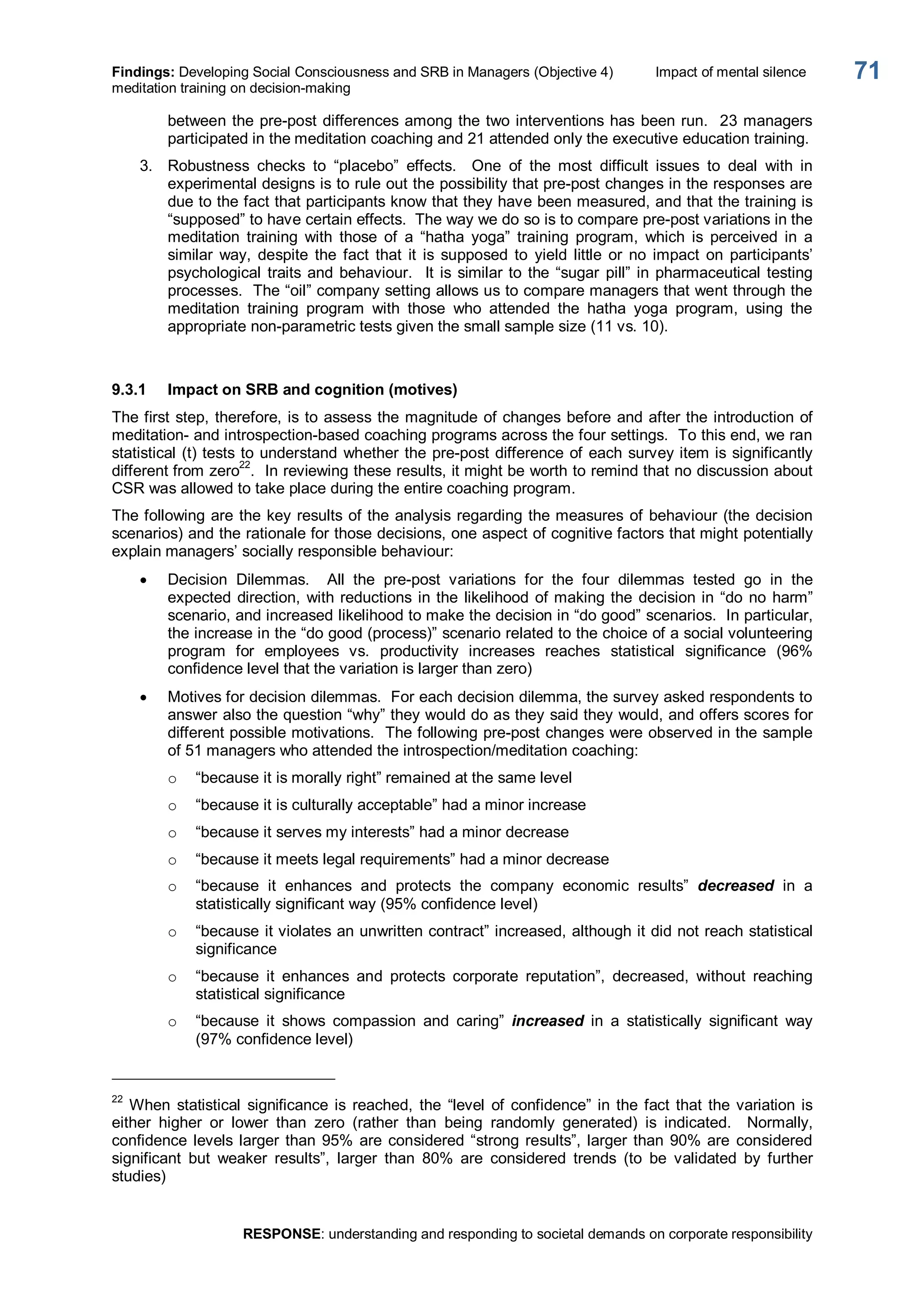 Findings: Developing Social Consciousness and SRB in Managers (Objective 4)  Impact of mental silence 
meditation training on decision­making 
RESPONSE: understanding and responding to societal demands on corporate responsibility 
71 
between the pre­post differences among the two interventions has been run.  23 managers 
participated in the meditation coaching and 21 attended only the executive education training. 
3.  Robustness  checks  to  “placebo”  effects.  One  of  the  most  difficult  issues  to  deal  with  in 
experimental designs is to rule out the possibility that pre­post changes in the responses are 
due to the fact that participants know that they have been measured, and that the training is 
“supposed” to have certain effects.  The way we do so is to compare pre­post variations in the 
meditation  training  with  those  of  a  “hatha  yoga”  training  program,  which  is  perceived  in  a 
similar  way,  despite  the  fact  that  it  is  supposed  to  yield  little  or  no  impact  on  participants’ 
psychological traits and behaviour.  It is similar to the “sugar  pill” in pharmaceutical testing 
processes.  The “oil” company setting allows us to compare managers that went through the 
meditation  training  program  with  those  who  attended  the  hatha  yoga  program,  using  the 
appropriate non­parametric tests given the small sample size (11 vs. 10). 
9.3.1  Impact on SRB and cognition (motives) 
The first step, therefore, is to assess the magnitude of changes before and after the introduction of 
meditation­ and introspection­based coaching programs across the four settings.  To this end, we ran 
statistical (t) tests to understand whether the pre­post difference of each survey item is significantly 
different from zero 22 
.  In reviewing these results, it might be worth to remind that no discussion about 
CSR was allowed to take place during the entire coaching program. 
The following are the key results of the analysis regarding the measures of behaviour (the decision 
scenarios) and the rationale for those decisions, one aspect of cognitive factors that might potentially 
explain managers’ socially responsible behaviour:
· Decision  Dilemmas.  All  the  pre­post  variations  for  the  four  dilemmas  tested  go  in  the 
expected direction, with reductions in the likelihood of making the decision in “do no harm” 
scenario, and increased likelihood to make the decision in “do good” scenarios.  In particular, 
the increase in the “do good (process)” scenario related to the choice of a social volunteering 
program  for  employees  vs.  productivity  increases  reaches  statistical  significance  (96% 
confidence level that the variation is larger than zero)
· Motives for decision dilemmas.  For each decision dilemma, the survey asked respondents to 
answer also the question “why” they would do as they said they would, and offers scores for 
different possible motivations.  The following pre­post changes were observed in the sample 
of 51 managers who attended the introspection/meditation coaching: 
o  “because it is morally right” remained at the same level 
o  “because it is culturally acceptable” had a minor increase 
o  “because it serves my interests” had a minor decrease 
o  “because it meets legal requirements” had a minor decrease 
o  “because  it  enhances  and  protects  the  company  economic  results”  decreased  in  a 
statistically significant way (95% confidence level) 
o  “because it violates an unwritten contract” increased, although it did not reach statistical 
significance 
o  “because  it  enhances  and  protects  corporate  reputation”,  decreased,  without  reaching 
statistical significance 
o  “because  it  shows  compassion  and  caring”  increased  in  a  statistically  significant  way 
(97% confidence level) 
22 
When  statistical  significance is  reached,  the  “level  of  confidence”  in  the fact that the variation is 
either  higher  or  lower  than  zero  (rather  than  being  randomly  generated)  is  indicated.    Normally, 
confidence levels larger than 95% are considered “strong results”, larger than 90% are considered 
significant  but  weaker  results”,  larger  than  80%  are  considered  trends  (to  be  validated  by  further 
studies)
 