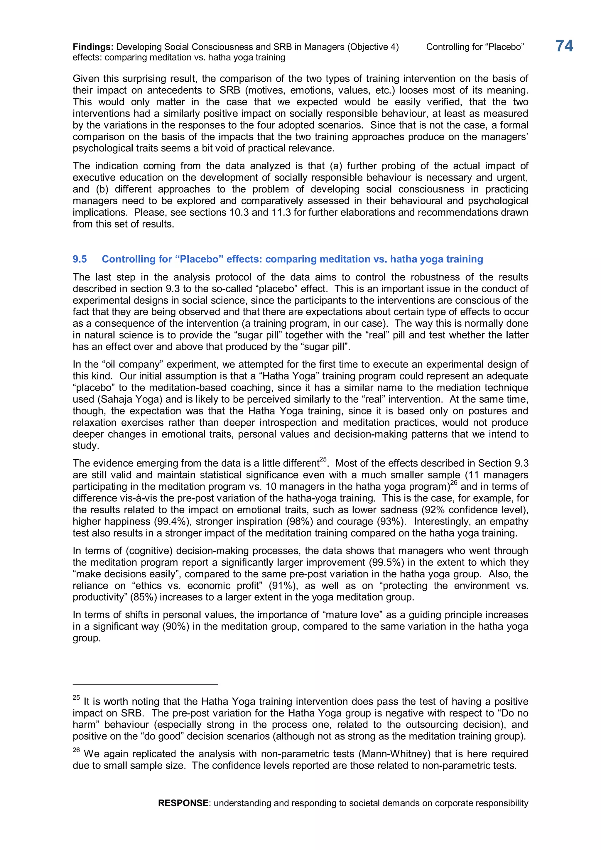 Findings: Developing Social Consciousness and SRB in Managers (Objective 4)  Controlling for “Placebo” 
effects: comparing meditation vs. hatha yoga training 
RESPONSE: understanding and responding to societal demands on corporate responsibility 
74 
Given this surprising result, the comparison of the two types of training intervention on the basis of 
their  impact  on  antecedents  to  SRB  (motives,  emotions,  values,  etc.)  looses  most  of  its  meaning. 
This  would  only  matter  in  the  case  that  we  expected  would  be  easily  verified,  that  the  two 
interventions had a similarly positive impact on socially responsible behaviour, at least as measured 
by the variations in the responses to the four adopted scenarios.  Since that is not the case, a formal 
comparison on the basis of the impacts that the two training approaches produce on the managers’ 
psychological traits seems a bit void of practical relevance. 
The  indication  coming  from  the  data  analyzed  is  that  (a)  further  probing  of  the  actual  impact  of 
executive education on the development of socially responsible behaviour is necessary and urgent, 
and  (b)  different  approaches  to  the  problem  of  developing  social  consciousness  in  practicing 
managers  need  to  be  explored  and  comparatively  assessed  in  their  behavioural  and  psychological 
implications.  Please, see sections 10.3 and 11.3 for further elaborations and recommendations drawn 
from this set of results. 
9.5  Controlling for “Placebo” effects: comparing meditation vs. hatha yoga training 
The  last  step  in  the  analysis  protocol  of  the  data  aims  to  control  the  robustness  of  the  results 
described in section 9.3 to the so­called “placebo” effect.  This is an important issue in the conduct of 
experimental designs in social science, since the participants to the interventions are conscious of the 
fact that they are being observed and that there are expectations about certain type of effects to occur 
as a consequence of the intervention (a training program, in our case).  The way this is normally done 
in natural science is to provide the “sugar pill” together with the “real” pill and test whether the latter 
has an effect over and above that produced by the “sugar pill”. 
In the “oil company” experiment, we attempted for the first time to execute an experimental design of 
this kind.  Our initial assumption is that a “Hatha Yoga” training program could represent an adequate 
“placebo” to the meditation­based coaching, since it has a similar name to the mediation technique 
used (Sahaja Yoga) and is likely to be perceived similarly to the “real” intervention.  At the same time, 
though,  the  expectation  was  that  the  Hatha  Yoga  training,  since  it  is  based  only  on  postures  and 
relaxation  exercises  rather  than  deeper  introspection  and  meditation  practices,  would  not  produce 
deeper changes in emotional traits, personal values and decision­making patterns that we intend to 
study. 
The evidence emerging from the data is a little different 25 
.  Most of the effects described in Section 9.3 
are  still valid  and  maintain  statistical  significance  even  with  a  much  smaller  sample  (11 managers 
participating in the meditation program vs. 10 managers in the hatha yoga program) 26 
and in terms of 
difference vis­à­vis the pre­post variation of the hatha­yoga training.  This is the case, for example, for 
the results related to the impact on emotional traits, such as lower sadness (92% confidence level), 
higher happiness (99.4%), stronger inspiration (98%) and courage (93%).  Interestingly, an empathy 
test also results in a stronger impact of the meditation training compared on the hatha yoga training. 
In terms of (cognitive) decision­making processes, the data shows that managers who went through 
the meditation program report a significantly larger improvement (99.5%) in the extent to which they 
“make decisions easily”, compared to the same pre­post variation in the hatha yoga group.  Also, the 
reliance  on  “ethics  vs.  economic  profit”  (91%),  as  well  as  on  “protecting  the  environment  vs. 
productivity” (85%) increases to a larger extent in the yoga meditation group. 
In terms of shifts in personal values, the importance of “mature love” as a guiding principle increases 
in a significant way (90%) in the meditation group, compared to the same variation in the hatha yoga 
group. 
25 
It is worth noting that the Hatha Yoga training intervention does pass the test of having a positive 
impact on SRB.  The pre­post variation for the Hatha Yoga group is negative with respect to “Do no 
harm”  behaviour  (especially  strong  in  the  process  one,  related  to  the  outsourcing  decision),  and 
positive on the “do good” decision scenarios (although not as strong as the meditation training group). 
26 
We again replicated the analysis with non­parametric tests (Mann­Whitney) that is here required 
due to small sample size.  The confidence levels reported are those related to non­parametric tests.
 