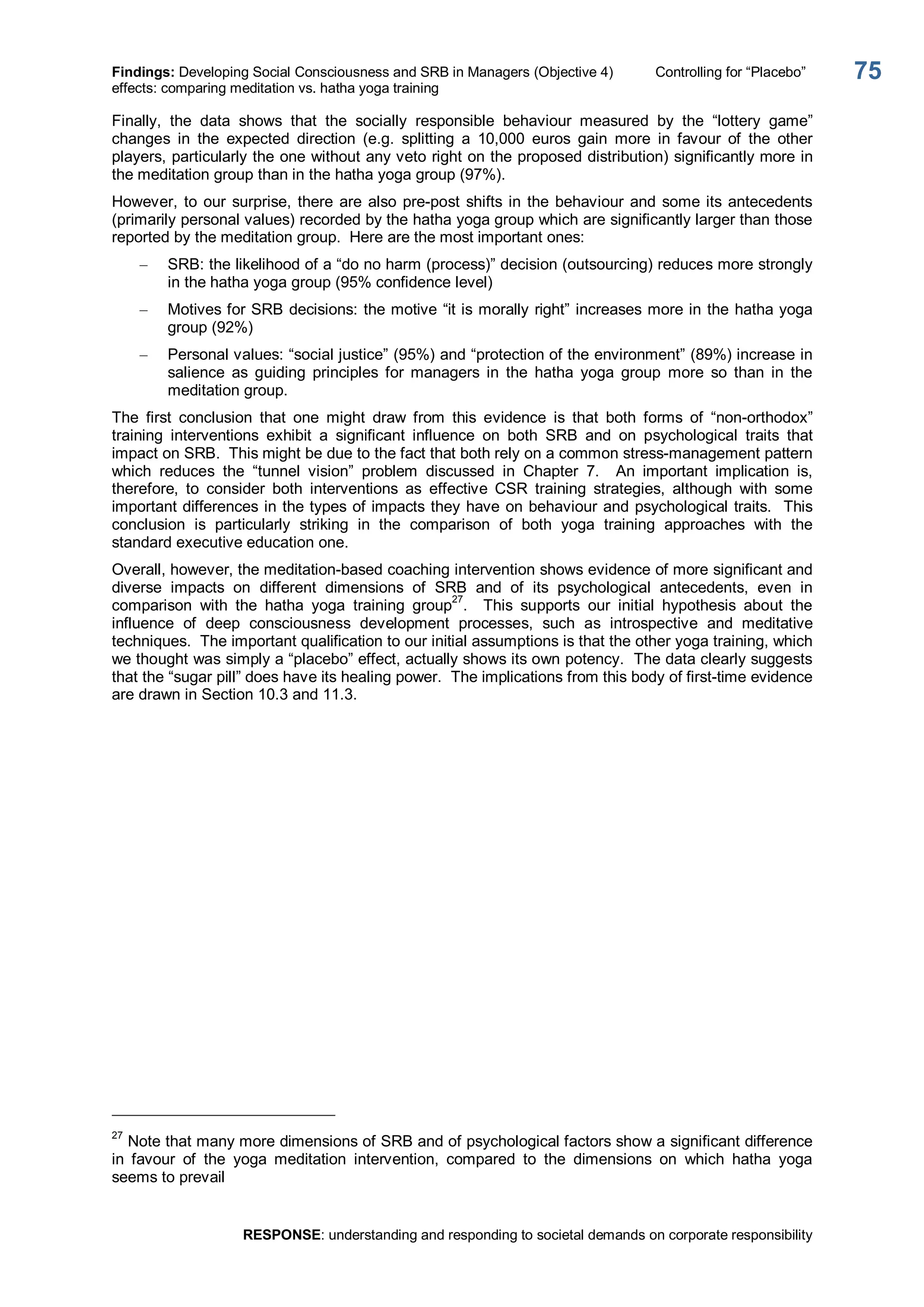 Findings: Developing Social Consciousness and SRB in Managers (Objective 4)  Controlling for “Placebo” 
effects: comparing meditation vs. hatha yoga training 
RESPONSE: understanding and responding to societal demands on corporate responsibility 
75 
Finally,  the  data  shows  that  the  socially  responsible  behaviour  measured  by  the  “lottery  game” 
changes  in  the  expected  direction  (e.g.  splitting  a  10,000  euros  gain  more  in  favour  of  the  other 
players, particularly the one without any veto right on the proposed distribution) significantly more in 
the meditation group than in the hatha yoga group (97%). 
However, to our surprise, there are also pre­post shifts in the behaviour and some its antecedents 
(primarily personal values) recorded by the hatha yoga group which are significantly larger than those 
reported by the meditation group.  Here are the most important ones: 
–  SRB: the likelihood of a “do no harm (process)” decision (outsourcing) reduces more strongly 
in the hatha yoga group (95% confidence level) 
–  Motives for SRB decisions: the motive “it is morally right” increases more in the hatha yoga 
group (92%) 
–  Personal values: “social justice” (95%) and “protection of the environment” (89%) increase in 
salience  as  guiding  principles  for  managers  in  the  hatha  yoga  group  more  so  than  in  the 
meditation group. 
The  first  conclusion  that  one  might  draw  from  this  evidence  is  that  both  forms  of  “non­orthodox” 
training  interventions  exhibit  a  significant  influence  on  both  SRB  and  on  psychological  traits  that 
impact on SRB.  This might be due to the fact that both rely on a common stress­management pattern 
which  reduces  the  “tunnel  vision”  problem  discussed  in  Chapter  7.  An  important  implication  is, 
therefore,  to  consider  both  interventions  as  effective  CSR  training  strategies,  although  with  some 
important differences in the types of impacts they have on behaviour and psychological traits.  This 
conclusion  is  particularly  striking  in  the  comparison  of  both  yoga  training  approaches  with  the 
standard executive education one. 
Overall, however, the meditation­based coaching intervention shows evidence of more significant and 
diverse  impacts  on  different  dimensions  of  SRB  and  of  its  psychological  antecedents,  even  in 
comparison  with  the  hatha  yoga  training  group 27 
.    This  supports  our  initial  hypothesis  about  the 
influence  of  deep  consciousness  development  processes,  such  as  introspective  and  meditative 
techniques.  The important qualification to our initial assumptions is that the other yoga training, which 
we thought was simply a “placebo” effect, actually shows its own potency.  The data clearly suggests 
that the “sugar pill” does have its healing power.  The implications from this body of first­time evidence 
are drawn in Section 10.3 and 11.3. 
27 
Note that many more dimensions of SRB and of psychological factors show a significant difference 
in  favour  of  the  yoga  meditation  intervention,  compared  to  the  dimensions  on  which  hatha  yoga 
seems to prevail
 