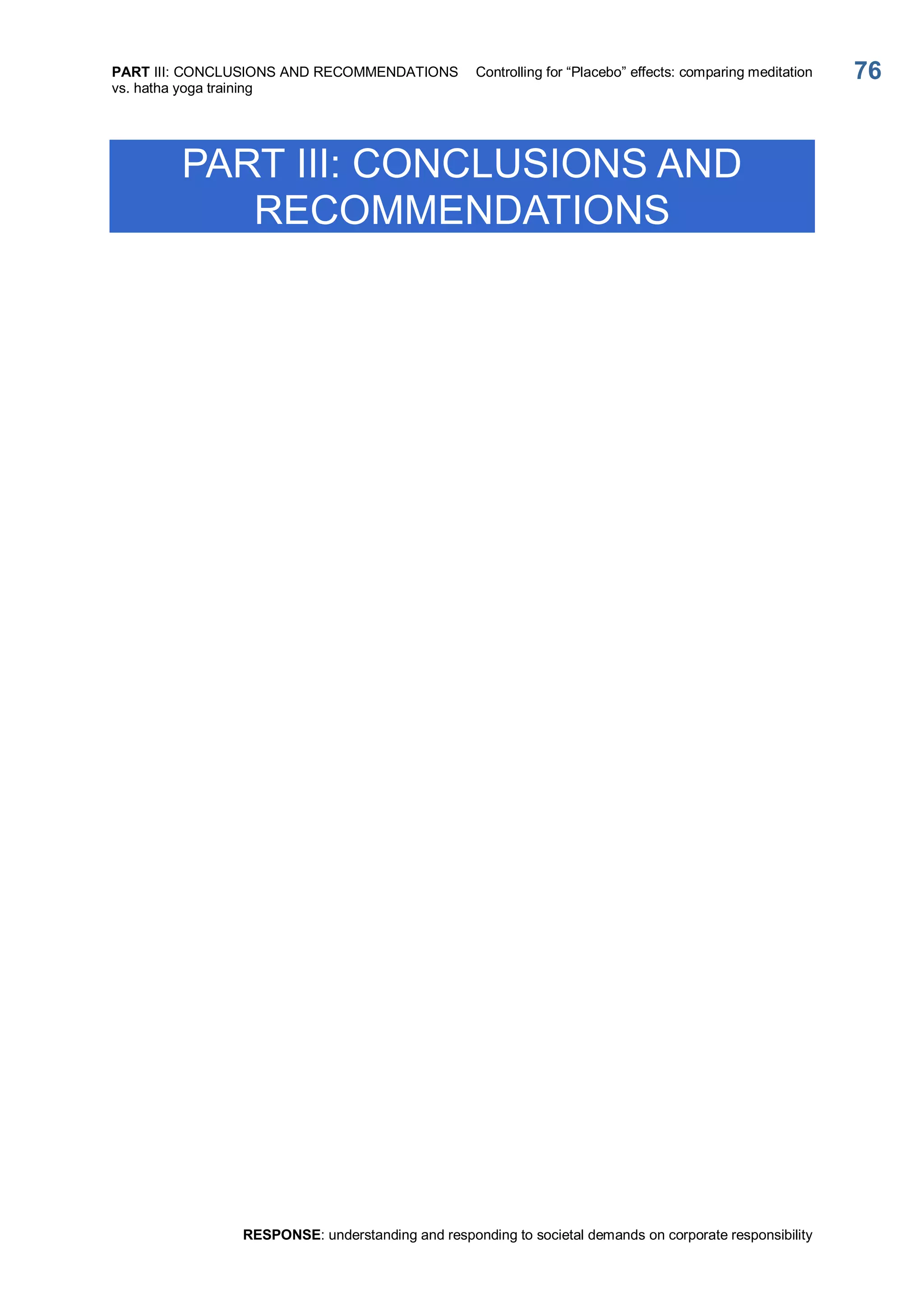 PART III: CONCLUSIONS AND RECOMMENDATIONS  Controlling for “Placebo” effects: comparing meditation 
vs. hatha yoga training 
RESPONSE: understanding and responding to societal demands on corporate responsibility 
76 
PART III: CONCLUSIONS AND 
RECOMMENDATIONS
 