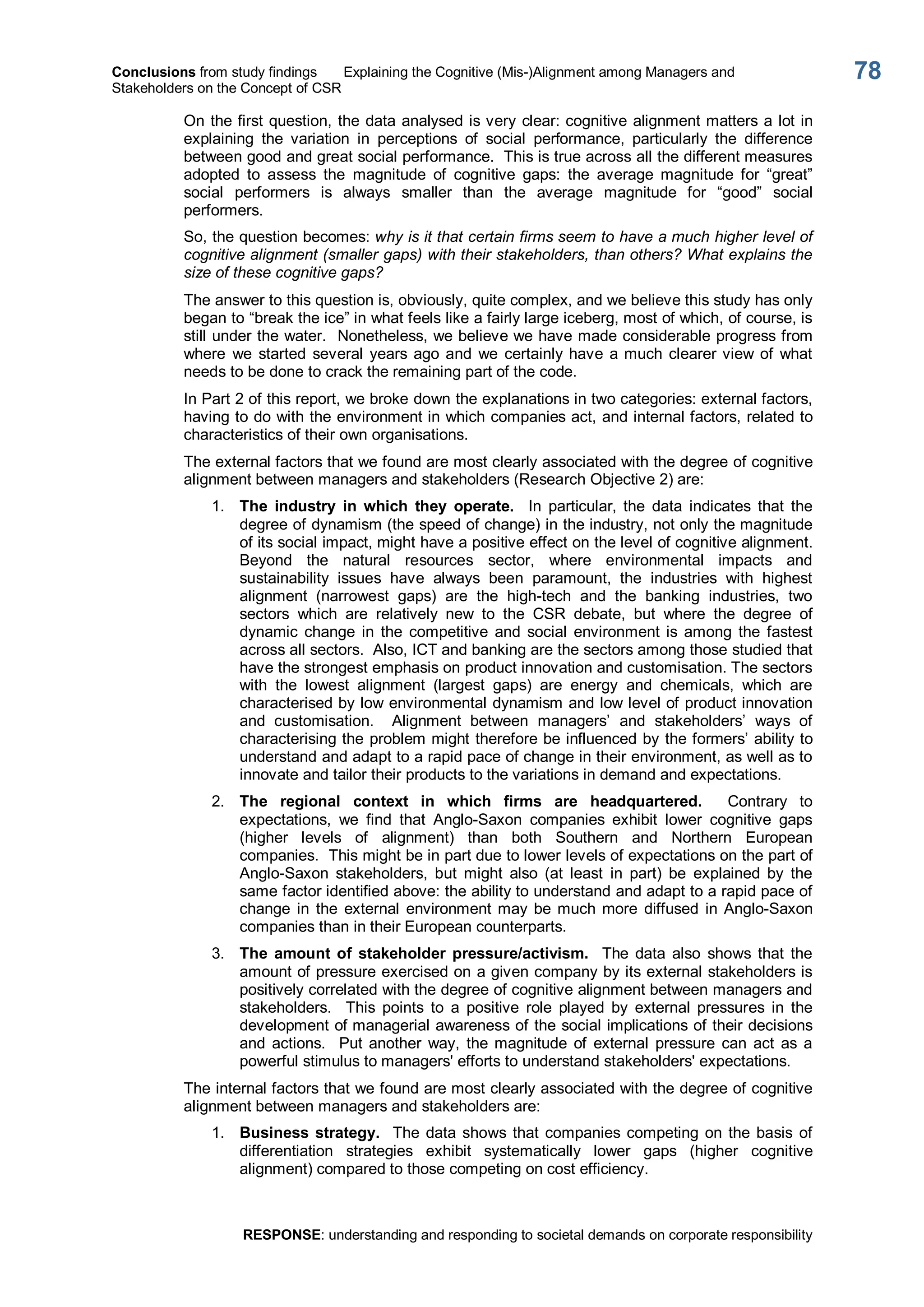 Conclusions from study findings  Explaining the Cognitive (Mis­)Alignment among Managers and 
Stakeholders on the Concept of CSR 
RESPONSE: understanding and responding to societal demands on corporate responsibility 
78 
On the first question, the data analysed is very clear: cognitive alignment matters a lot in 
explaining  the  variation  in  perceptions  of  social  performance,  particularly  the  difference 
between good and great social performance.  This is true across all the different measures 
adopted  to  assess  the  magnitude  of  cognitive  gaps:  the  average  magnitude  for  “great” 
social  performers  is  always  smaller  than  the  average  magnitude  for  “good”  social 
performers. 
So, the question becomes: why is it that certain firms seem to have a much higher level of 
cognitive alignment (smaller gaps) with their stakeholders, than others? What explains the 
size of these cognitive gaps? 
The answer to this question is, obviously, quite complex, and we believe this study has only 
began to “break the ice” in what feels like a fairly large iceberg, most of which, of course, is 
still under the water.  Nonetheless, we believe we have made considerable progress from 
where  we started  several years ago and  we certainly have a much clearer view of what 
needs to be done to crack the remaining part of the code. 
In Part 2 of this report, we broke down the explanations in two categories: external factors, 
having to do with the environment in which companies act, and internal factors, related to 
characteristics of their own organisations. 
The external factors that we found are most clearly associated with the degree of cognitive 
alignment between managers and stakeholders (Research Objective 2) are: 
1.  The  industry  in  which  they  operate.  In  particular,  the  data  indicates  that  the 
degree of dynamism (the speed of change) in the industry, not only the magnitude 
of its social impact, might have a positive effect on the level of cognitive alignment. 
Beyond  the  natural  resources  sector,  where  environmental  impacts  and 
sustainability  issues  have  always  been  paramount,  the  industries  with  highest 
alignment  (narrowest  gaps)  are  the  high­tech  and  the  banking  industries,  two 
sectors  which  are  relatively  new  to  the  CSR  debate,  but  where  the  degree  of 
dynamic  change  in  the  competitive  and  social  environment is  among  the  fastest 
across all sectors.  Also, ICT and banking are the sectors among those studied that 
have the strongest emphasis on product innovation and customisation. The sectors 
with  the  lowest  alignment  (largest  gaps)  are  energy  and  chemicals,  which  are 
characterised by low environmental dynamism and low level of product innovation 
and  customisation.  Alignment  between  managers’  and  stakeholders’  ways  of 
characterising the problem might therefore be influenced by the formers’ ability to 
understand and adapt to a rapid pace of change in their environment, as well as to 
innovate and tailor their products to the variations in demand and expectations. 
2.  The  regional  context  in  which  firms  are  headquartered.  Contrary  to 
expectations,  we  find  that  Anglo­Saxon  companies  exhibit  lower  cognitive  gaps 
(higher  levels  of  alignment)  than  both  Southern  and  Northern  European 
companies.  This might be in part due to lower levels of expectations on the part of 
Anglo­Saxon  stakeholders,  but  might  also  (at  least  in  part)  be  explained  by  the 
same factor identified above: the ability to understand and adapt to a rapid pace of 
change  in  the  external  environment may be much more  diffused  in Anglo­Saxon 
companies than in their European counterparts. 
3.  The  amount of  stakeholder  pressure/activism.  The  data  also  shows  that  the 
amount of pressure exercised on a given company by its external stakeholders is 
positively correlated with the degree of cognitive alignment between managers and 
stakeholders.    This  points  to  a  positive  role  played  by  external  pressures  in  the 
development of managerial awareness of the social implications of their decisions 
and  actions.    Put  another  way,  the magnitude  of  external  pressure  can  act  as  a 
powerful stimulus to managers' efforts to understand stakeholders' expectations. 
The internal factors that we found are most clearly associated with the degree of cognitive 
alignment between managers and stakeholders are: 
1.  Business strategy.  The data shows that companies competing on the basis of 
differentiation  strategies  exhibit  systematically  lower  gaps  (higher  cognitive 
alignment) compared to those competing on cost efficiency.
 