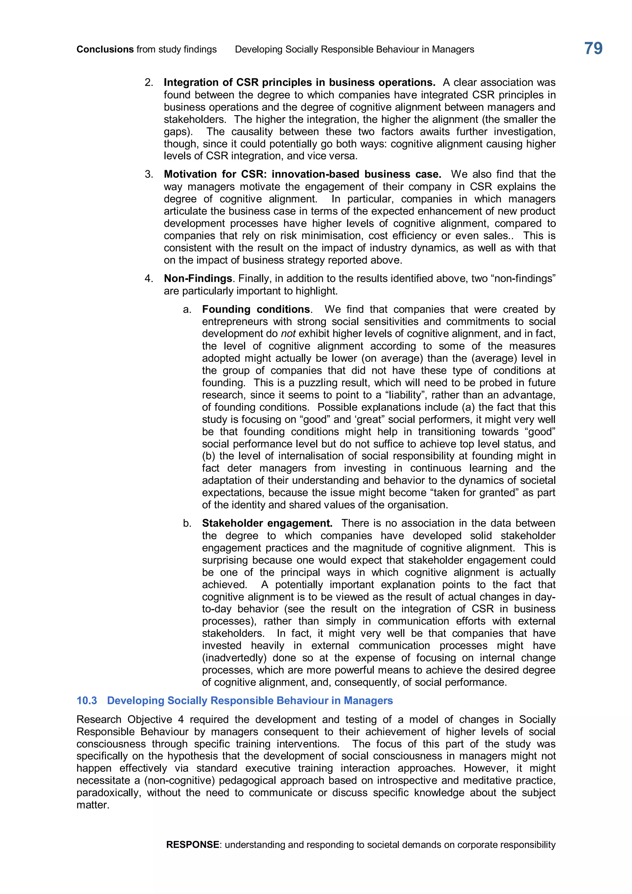 Conclusions from study findings  Developing Socially Responsible Behaviour in Managers 
RESPONSE: understanding and responding to societal demands on corporate responsibility 
79 
2.  Integration of CSR principles in business operations.  A clear association was 
found between the degree to which companies have integrated CSR principles in 
business operations and the degree of cognitive alignment between managers and 
stakeholders.  The higher the integration, the higher the alignment (the smaller the 
gaps).    The  causality  between  these  two  factors  awaits  further  investigation, 
though, since it could potentially go both ways: cognitive alignment causing higher 
levels of CSR integration, and vice versa. 
3.  Motivation  for  CSR:  innovation­based  business  case.  We  also  find  that  the 
way  managers  motivate  the  engagement  of  their  company  in  CSR  explains  the 
degree  of  cognitive  alignment.    In  particular,  companies  in  which  managers 
articulate the business case in terms of the expected enhancement of new product 
development  processes  have  higher  levels  of  cognitive  alignment,  compared  to 
companies  that  rely  on  risk  minimisation,  cost  efficiency  or  even  sales..    This  is 
consistent with the result on the impact of industry dynamics, as well as with that 
on the impact of business strategy reported above. 
4.  Non­Findings. Finally, in addition to the results identified above, two “non­findings” 
are particularly important to highlight. 
a.  Founding  conditions.    We  find  that  companies  that  were  created  by 
entrepreneurs  with  strong  social  sensitivities  and  commitments  to  social 
development do not exhibit higher levels of cognitive alignment, and in fact, 
the  level  of  cognitive  alignment  according  to  some  of  the  measures 
adopted might actually be lower (on average) than the (average) level in 
the  group  of  companies  that  did  not  have  these  type  of  conditions  at 
founding.  This is a puzzling result, which will need to be probed in future 
research, since it seems to point to a “liability”, rather than an advantage, 
of founding conditions.  Possible explanations include (a) the fact that this 
study is focusing on “good” and ‘great” social performers, it might very well 
be  that  founding  conditions  might  help  in  transitioning  towards  “good” 
social performance level but do not suffice to achieve top level status, and 
(b) the level of  internalisation of social responsibility at founding might in 
fact  deter  managers  from  investing  in  continuous  learning  and  the 
adaptation of their understanding and behavior to the dynamics of societal 
expectations, because the issue might become “taken for granted” as part 
of the identity and shared values of the organisation. 
b.  Stakeholder engagement.  There is no association in the data between 
the  degree  to  which  companies  have  developed  solid  stakeholder 
engagement practices and the magnitude of cognitive alignment.  This is 
surprising because one would expect that stakeholder engagement could 
be  one  of  the  principal  ways  in  which  cognitive  alignment  is  actually 
achieved.    A  potentially  important  explanation  points  to  the  fact  that 
cognitive alignment is to be viewed as the result of actual changes in day­ 
to­day  behavior  (see  the  result  on  the  integration  of  CSR  in  business 
processes),  rather  than  simply  in  communication  efforts  with  external 
stakeholders.    In  fact,  it  might  very  well  be  that  companies  that  have 
invested  heavily  in  external  communication  processes  might  have 
(inadvertedly)  done  so  at  the  expense  of  focusing  on  internal  change 
processes, which are more powerful means to achieve the desired degree 
of cognitive alignment, and, consequently, of social performance. 
10.3  Developing Socially Responsible Behaviour in Managers 
Research  Objective  4  required  the  development  and  testing  of  a  model  of  changes  in  Socially 
Responsible  Behaviour  by  managers  consequent  to  their  achievement  of  higher  levels  of  social 
consciousness  through  specific  training  interventions.    The  focus  of  this  part  of  the  study  was 
specifically on the hypothesis that the development of social consciousness in managers might not 
happen  effectively  via  standard  executive  training  interaction  approaches.  However,  it  might 
necessitate a (non­cognitive) pedagogical approach based on introspective and meditative practice, 
paradoxically,  without  the  need  to  communicate  or  discuss  specific  knowledge  about  the  subject 
matter.
 
