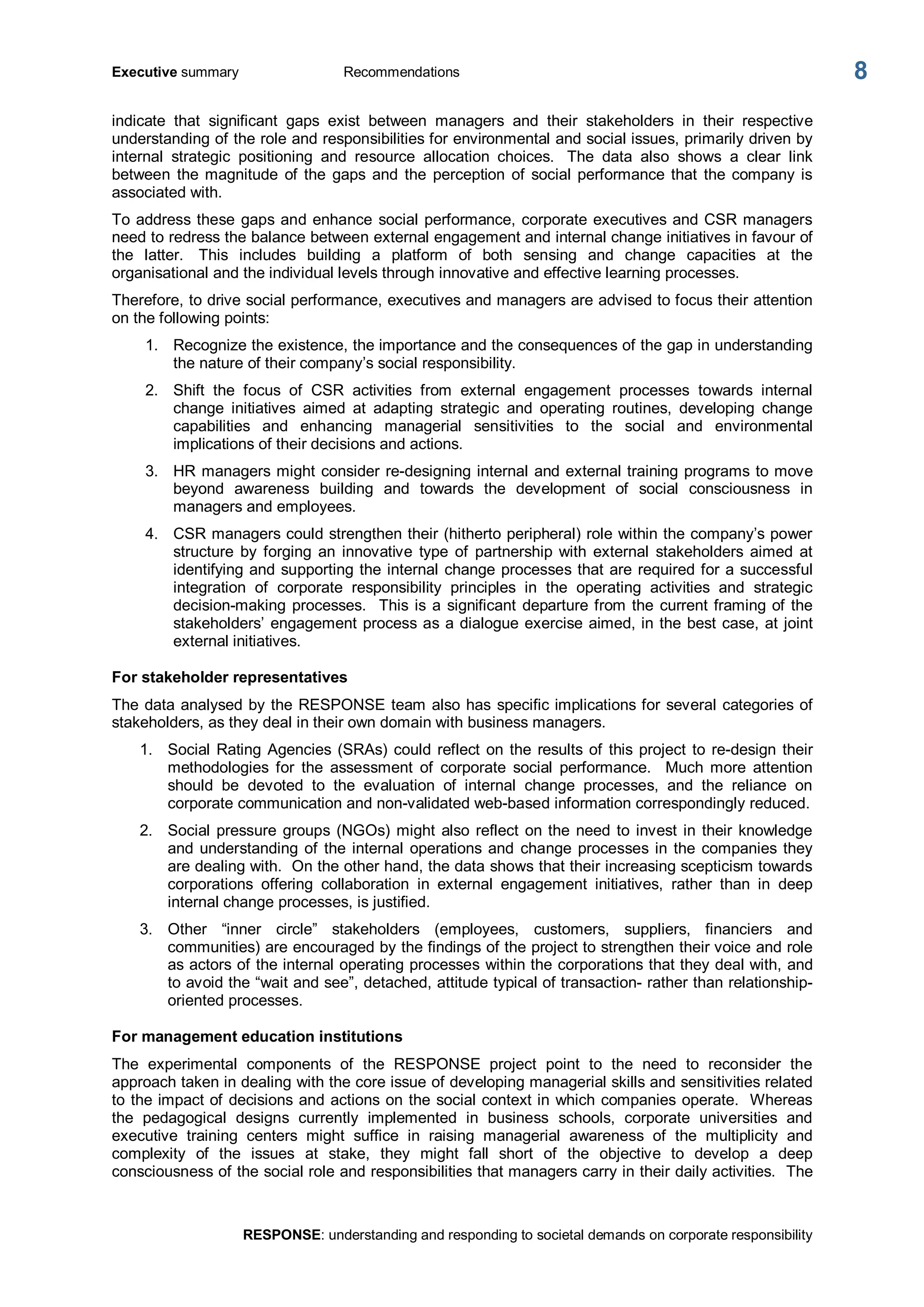 Executive summary  Recommendations 
RESPONSE: understanding and responding to societal demands on corporate responsibility 
8 
indicate  that  significant  gaps  exist  between  managers  and  their  stakeholders  in  their  respective 
understanding of the role and responsibilities for environmental and social issues, primarily driven by 
internal  strategic  positioning  and  resource  allocation  choices.  The  data  also  shows  a  clear  link 
between  the magnitude  of  the  gaps  and  the  perception  of  social  performance that  the company is 
associated with. 
To address these gaps and enhance social performance, corporate executives and CSR managers 
need to redress the balance between external engagement and internal change initiatives in favour of 
the  latter.  This  includes  building  a  platform  of  both  sensing  and  change  capacities  at  the 
organisational and the individual levels through innovative and effective learning processes. 
Therefore, to drive social performance, executives and managers are advised to focus their attention 
on the following points: 
1.  Recognize the existence, the importance and the consequences of the gap in understanding 
the nature of their company’s social responsibility. 
2.  Shift  the  focus  of  CSR  activities  from  external  engagement  processes  towards  internal 
change  initiatives  aimed  at  adapting  strategic  and  operating  routines,  developing  change 
capabilities  and  enhancing  managerial  sensitivities  to  the  social  and  environmental 
implications of their decisions and actions. 
3.  HR managers might consider re­designing internal and external training programs to move 
beyond  awareness  building  and  towards  the  development  of  social  consciousness  in 
managers and employees. 
4.  CSR managers could strengthen their (hitherto peripheral) role within the company’s power 
structure  by  forging  an  innovative  type  of  partnership  with  external  stakeholders  aimed  at 
identifying and supporting the internal change processes that are required for a successful 
integration  of  corporate  responsibility  principles  in  the  operating  activities  and  strategic 
decision­making processes.  This is a significant departure from the current framing of the 
stakeholders’ engagement process as a dialogue exercise aimed, in the best case, at joint 
external initiatives. 
For stakeholder representatives 
The data analysed by the RESPONSE team also has specific implications for several categories of 
stakeholders, as they deal in their own domain with business managers. 
1.  Social Rating Agencies (SRAs) could reflect on the results of this project to re­design their 
methodologies  for  the  assessment  of  corporate  social  performance.    Much  more  attention 
should  be  devoted  to  the  evaluation  of  internal  change  processes,  and  the  reliance  on 
corporate communication and non­validated web­based information correspondingly reduced. 
2.  Social pressure groups (NGOs) might also reflect on the need to invest in their knowledge 
and understanding of the internal operations and change processes in the companies they 
are dealing with.  On the other hand, the data shows that their increasing scepticism towards 
corporations  offering  collaboration  in  external  engagement  initiatives,  rather  than  in  deep 
internal change processes, is justified. 
3.  Other  “inner  circle”  stakeholders  (employees,  customers,  suppliers,  financiers  and 
communities) are encouraged by the findings of the project to strengthen their voice and role 
as actors of the internal operating processes within the corporations that they deal with, and 
to avoid the “wait and see”, detached, attitude typical of transaction­ rather than relationship­ 
oriented processes. 
For management education institutions 
The  experimental  components  of  the  RESPONSE  project  point  to  the  need  to  reconsider  the 
approach taken in dealing with the core issue of developing managerial skills and sensitivities related 
to the impact of decisions and actions on the social context in which companies operate.  Whereas 
the  pedagogical  designs  currently  implemented  in  business  schools,  corporate  universities  and 
executive  training  centers  might  suffice  in  raising  managerial  awareness  of  the  multiplicity  and 
complexity  of  the  issues  at  stake,  they  might  fall  short  of  the  objective  to  develop  a  deep 
consciousness of the social role and responsibilities that managers carry in their daily activities.  The
 