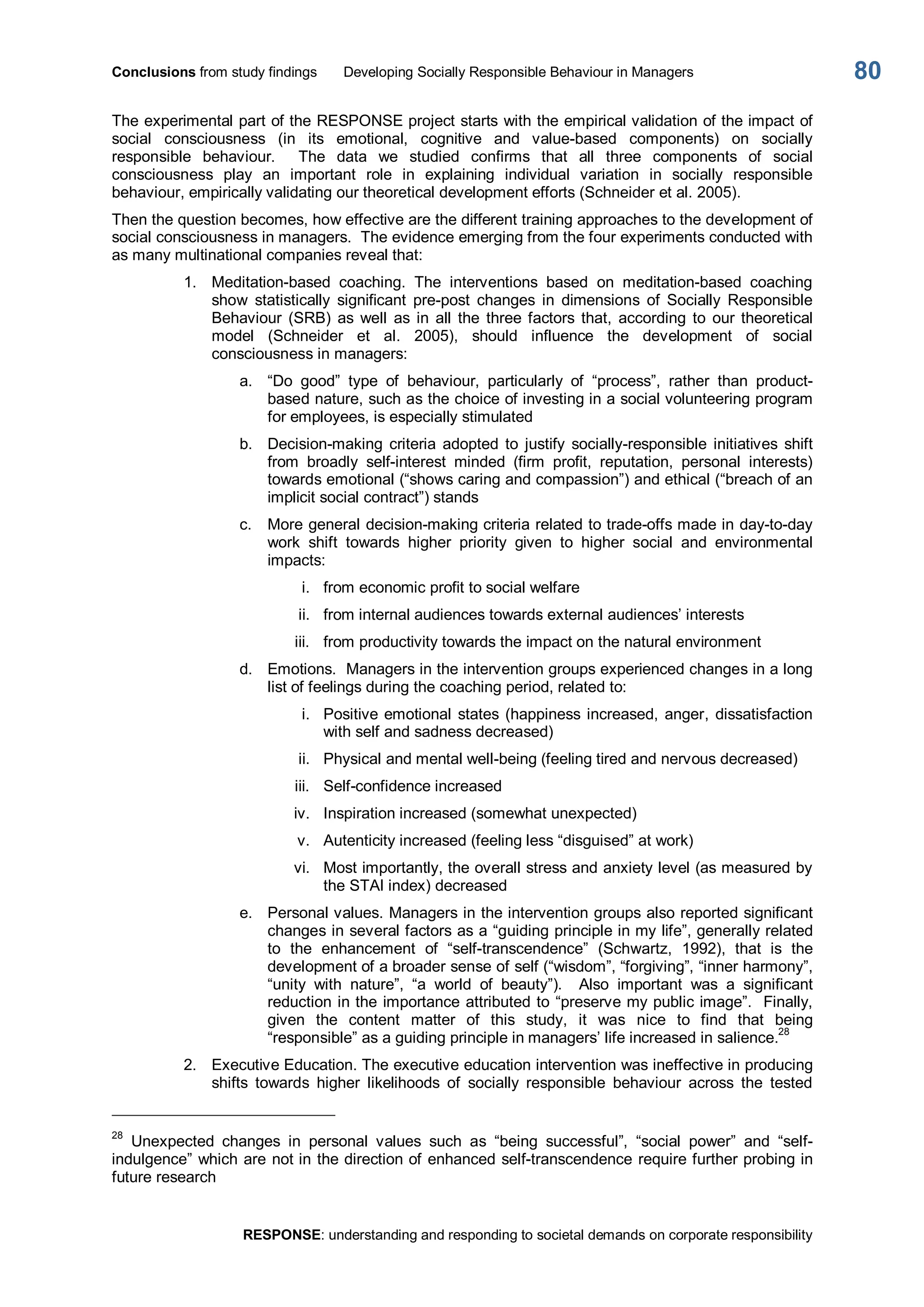 Conclusions from study findings  Developing Socially Responsible Behaviour in Managers 
RESPONSE: understanding and responding to societal demands on corporate responsibility 
80 
The experimental part of the RESPONSE project starts with the empirical validation of the impact of 
social  consciousness  (in  its  emotional,  cognitive  and  value­based  components)  on  socially 
responsible  behaviour.    The  data  we  studied  confirms  that  all  three  components  of  social 
consciousness  play  an  important  role  in  explaining  individual  variation  in  socially  responsible 
behaviour, empirically validating our theoretical development efforts (Schneider et al. 2005). 
Then the question becomes, how effective are the different training approaches to the development of 
social consciousness in managers.  The evidence emerging from the four experiments conducted with 
as many multinational companies reveal that: 
1.  Meditation­based  coaching.  The  interventions  based  on  meditation­based  coaching 
show  statistically  significant  pre­post  changes  in  dimensions  of  Socially  Responsible 
Behaviour  (SRB)  as  well  as  in  all  the  three factors  that,  according  to  our theoretical 
model  (Schneider  et  al.  2005),  should  influence  the  development  of  social 
consciousness in managers: 
a.  “Do  good”  type  of  behaviour,  particularly  of  “process”,  rather  than  product­ 
based nature, such as the choice of investing in a social volunteering program 
for employees, is especially stimulated 
b.  Decision­making  criteria  adopted  to  justify  socially­responsible  initiatives  shift 
from  broadly  self­interest  minded  (firm  profit,  reputation,  personal  interests) 
towards emotional (“shows caring and compassion”) and ethical (“breach of an 
implicit social contract”) stands 
c.  More general decision­making criteria related to trade­offs made in day­to­day 
work  shift  towards  higher  priority  given  to  higher  social  and  environmental 
impacts: 
i.  from economic profit to social welfare 
ii.  from internal audiences towards external audiences’ interests 
iii.  from productivity towards the impact on the natural environment 
d.  Emotions.  Managers in the intervention groups experienced changes in a long 
list of feelings during the coaching period, related to: 
i.  Positive emotional states (happiness increased, anger, dissatisfaction 
with self and sadness decreased) 
ii.  Physical and mental well­being (feeling tired and nervous decreased) 
iii.  Self­confidence increased 
iv.  Inspiration increased (somewhat unexpected) 
v.  Autenticity increased (feeling less “disguised” at work) 
vi.  Most importantly, the overall stress and anxiety level (as measured by 
the STAI index) decreased 
e.  Personal values. Managers in the intervention groups also reported significant 
changes in several factors as a “guiding principle in my life”, generally related 
to  the  enhancement  of  “self­transcendence”  (Schwartz,  1992),  that  is  the 
development of a broader sense of self (“wisdom”, “forgiving”, “inner harmony”, 
“unity  with  nature”,  “a  world  of  beauty”).    Also  important  was  a  significant 
reduction in the importance attributed to “preserve my public image”.  Finally, 
given  the  content  matter  of  this  study,  it  was  nice  to  find  that  being 
“responsible” as a guiding principle in managers’ life increased in salience. 
28 
2.  Executive Education. The executive education intervention was ineffective in producing 
shifts  towards  higher  likelihoods  of  socially  responsible  behaviour  across  the  tested 
28 
Unexpected  changes  in  personal  values  such  as  “being  successful”,  “social  power”  and  “self­ 
indulgence” which are not in the direction of enhanced self­transcendence require further probing in 
future research
 